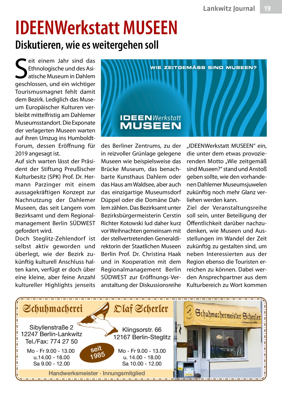 Lankwitz Journal  19  IDEENWerkstatt MUSEEN Diskutieren, wie es weitergehen soll  S  eit einem Jahr sind das Ethnologische und des Asiatische Museum in Dahlem geschlossen, und ein wichtiger Tourismusmagnet fehlt damit dem Bezirk. Lediglich das Museum Europäischer Kulturen verbleibt mittelfristig am Dahlemer Museumsstandort. Die Exponate der verlagerten Museen warten auf ihren Umzug ins HumboldtForum, dessen Eröffnung für 2019 angesagt ist. Auf sich warten lässt der Präsident der Stiftung Preußischer Kulturbesitz (SPK) Prof. Dr. Hermann Parzinger mit einem aussagekräftigen Konzept zur Nachnutzung der Dahlemer Museen, das seit Langem vom Bezirksamt und dem Regionalmanagement Berlin SÜDWEST gefordert wird. Doch Steglitz-Zehlendorf ist selbst aktiv geworden und überlegt, wie der Bezirk zukünftig kulturell Anschluss halten kann, verfügt er doch über eine kleine, aber feine Anzahl kultureller Highlights jenseits  Sibyllenstraße 2 12247 Berlin-Lankwitz Tel./Fax: 774 27 50 Mo - Fr 9.00 - 13.00 u.14.00 - 18.00 Sa 9.00 - 12.00  des Berliner Zentrums, zu der in reizvoller Grünlage gelegene Museen wie beispielsweise das Brücke Museum, das benachbarte Kunsthaus Dahlem oder das Haus am Waldsee, aber auch das einzigartige Museumsdorf Düppel oder die Domäne Dahlem zählen. Das Bezirksamt unter Bezirksbürgermeisterin Cerstin Richter Kotowski lud daher kurz vor Weihnachten gemeinsam mit der stellvertretenden Generaldirektorin der Staatlichen Museen Berlin Prof.  Dr.  Christina Haak und in Kooperation mit dem Regionalmanagement Berlin SÜDWEST zur Eröffnungs-Veranstaltung der Diskussionsreihe  Klingsorstr. 66 12167 Berlin-Steglitz  seit 1985  Mo - Fr 9.00 - 13.00 u. 14.00 - 18.00 Sa 10.00 - 12.00  Handwerksmeister · Innungsmitglied  „IDEENWerkstatt MUSEEN“ ein, die unter dem etwas provozierenden Motto „Wie zeitgemäß sind Museen?“ stand und Anstoß geben sollte, wie den vorhandenen Dahlemer Museumsjuwelen zukünftig noch mehr Glanz verliehen werden kann. Ziel der Veranstaltungsreihe soll sein, unter Beteiligung der Öffentlichkeit darüber nachzudenken, wie Museen und Ausstellungen im Wandel der Zeit zukünftig zu gestalten sind, um neben Interessierten aus der Region ebenso die Touristen erreichen zu können. Dabei werden Ansprechpartner aus dem Kulturbereich zu Wort kommen