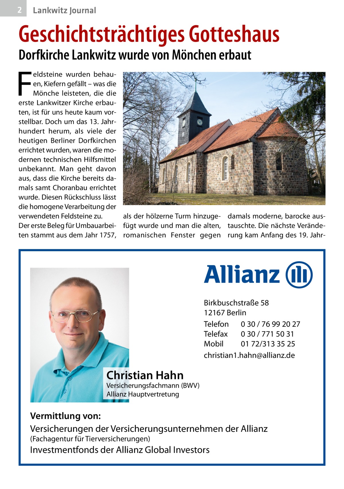 2  Lankwitz Journal  Geschichtsträchtiges Gotteshaus Dorfkirche Lankwitz wurde von Mönchen erbaut  F  eldsteine wurden behauen, Kiefern gefällt – was die Mönche leisteten, die die erste Lankwitzer Kirche erbauten, ist für uns heute kaum vorstellbar. Doch um das 13. Jahrhundert herum, als viele der heutigen Berliner Dorfkirchen errichtet wurden, waren die modernen technischen Hilfsmittel unbekannt. Man geht davon aus, dass die Kirche bereits damals samt Choranbau errichtet wurde. Diesen Rückschluss lässt die homogene Verarbeitung der als der hölzerne Turm hinzuge- damals moderne, barocke ausverwendeten Feldsteine zu. Der erste Beleg für Umbauarbei- fügt wurde und man die alten, tauschte. Die nächste Verändeten stammt aus dem Jahr 1757, romanischen Fenster gegen rung kam Anfang des 19. Jahr Birkbuschstraße 58 12167 Berlin Telefon 0 30 / 76 99 20 27 Telefax 0 30 / 771 50 31 Mobil 01 72/313 35 25 christian1.hahn@allianz.de  Christian Hahn  Versicherungsfachmann (BWV) Allianz Hauptvertretung  Vermittlung von: Versicherungen der Versicherungsunternehmen der Allianz (Fachagentur für Tierversicherungen)  Investmentfonds der Allianz Global Investors