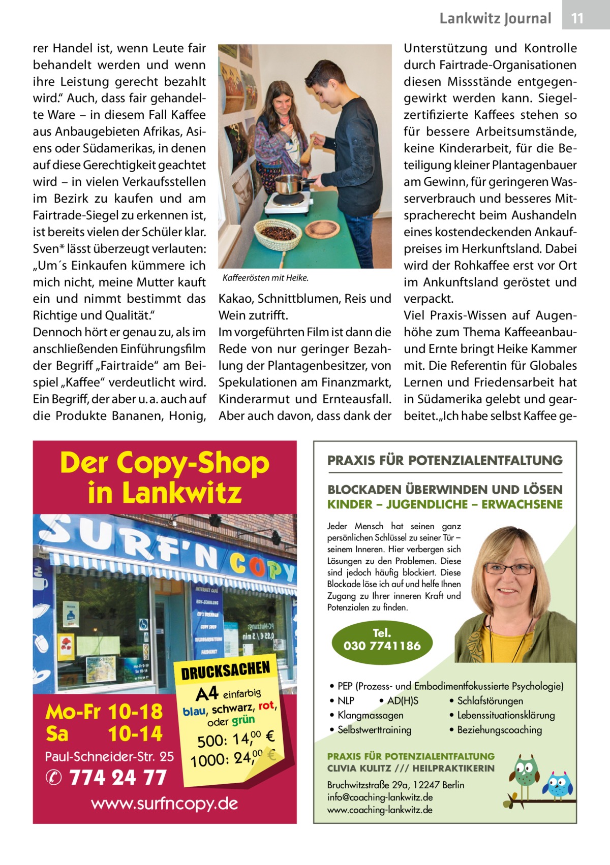 Lankwitz Journal rer Handel ist, wenn Leute fair behandelt werden und wenn ihre Leistung gerecht bezahlt wird.“ Auch, dass fair gehandelte Ware – in diesem Fall Kaffee aus Anbaugebieten Afrikas, Asiens oder Südamerikas, in denen auf diese Gerechtigkeit geachtet wird – in vielen Verkaufsstellen im Bezirk zu kaufen und am Fairtrade-Siegel zu erkennen ist, ist bereits vielen der Schüler klar. Sven* lässt überzeugt verlauten: „Um´s Einkaufen kümmere ich mich nicht, meine Mutter kauft ein und nimmt bestimmt das Richtige und Qualität.“ Dennoch hört er genau zu, als im anschließenden Einführungsfilm der Begriff „Fairtraide“ am Beispiel „Kaffee“ verdeutlicht wird. Ein Begriff, der aber u. a. auch auf die Produkte Bananen, Honig,  Kaffeerösten mit Heike.  Kakao, Schnittblumen, Reis und Wein zutrifft. Im vorgeführten Film ist dann die Rede von nur geringer Bezahlung der Plantagenbesitzer, von Spekulationen am Finanzmarkt, Kinderarmut und Ernteausfall. Aber auch davon, dass dank der  Der Copy-Shop in Lankwitz  Unterstützung und Kontrolle durch Fairtrade-Organisationen diesen Missstände entgegengewirkt werden kann. Siegelzertifizierte Kaffees stehen so für bessere Arbeitsumstände, keine Kinderarbeit, für die Beteiligung kleiner Plantagenbauer am Gewinn, für geringeren Wasserverbrauch und besseres Mitspracherecht beim Aushandeln eines kostendeckenden Ankaufpreises im Herkunftsland. Dabei wird der Rohkaffee erst vor Ort im Ankunftsland ge­röstet und verpackt. Viel Praxis-Wissen auf Augenhöhe zum Thema Kaffeeanbauund Ernte bringt Heike Kammer mit. Die Referentin für Globales Lernen und Friedensarbeit hat in Südamerika gelebt und gearbeitet. „Ich habe selbst Kaffee ge PRAXIS FÜR POTENZIALENTFALTUNG BLOCKADEN ÜBERWINDEN UND LÖSEN KINDER – JUGENDLICHE – ERWACHSENE Jeder Mensch hat seinen ganz persönlichen Schlüssel zu seiner Tür – seinem Inneren. Hier verbergen sich Lösungen zu den Problemen. Diese sind jedoch häufig blockiert. Diese Blockade löse ich auf und helfe Ihnen Zugang zu Ihrer inneren Kraft und Potenzialen zu finden.  Tel. 030 7741186  DRUCKSACHEN  Mo-Fr 10-18 Sa 10-14 Paul-Schneider-Str. 25  ✆ 774 24 77  A4 einfarz,bigrot,  blau, schwar oder grün  00 500: 14, € 00 1000: 24,, €  www.surfncopy.de  11  • PEP (Prozess- und Embodimentfokussierte Psychologie) • NLP • AD(H)S • Schlafstörungen • Klangmassagen • Lebenssituationsklärung • Selbstwerttraining • Beziehungscoaching PRAXIS FÜR POTENZIALENTFALTUNG CLIVIA KULITZ /// HEILPRAKTIKERIN  Bruchwitzstraße 29a, 12247 Berlin info@coaching-lankwitz.de www.coaching-lankwitz.de