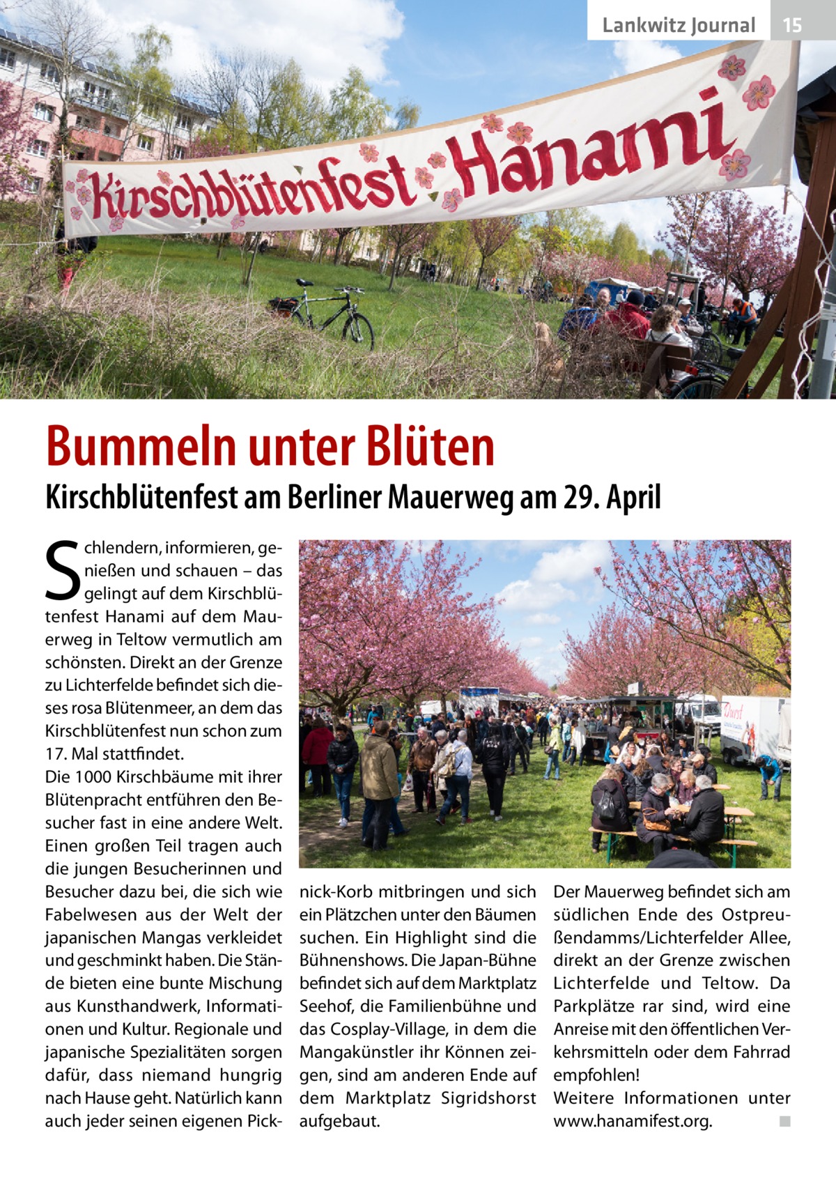 Lankwitz Journal  15  Bummeln unter Blüten  Kirschblütenfest am Berliner Mauerweg am 29. April  S  chlendern, informieren, genießen und schauen – das gelingt auf dem Kirschblütenfest Hanami auf dem Mauerweg in Teltow vermutlich am schönsten. Direkt an der Grenze zu Lichterfelde befindet sich dieses rosa Blütenmeer, an dem das Kirschblütenfest nun schon zum 17. Mal stattfindet. Die 1000 Kirschbäume mit ihrer Blütenpracht entführen den Besucher fast in eine andere Welt. Einen großen Teil tragen auch die jungen Besucherinnen und Besucher dazu bei, die sich wie Fabelwesen aus der Welt der japanischen Mangas verkleidet und geschminkt haben. Die Stände bieten eine bunte Mischung aus Kunsthandwerk, Informationen und Kultur. Regionale und japanische Spezialitäten sorgen dafür, dass niemand hungrig nach Hause geht. Natürlich kann auch jeder seinen eigenen Pick nick-Korb mitbringen und sich ein Plätzchen unter den Bäumen suchen. Ein Highlight sind die Bühnenshows. Die Japan-Bühne befindet sich auf dem Marktplatz Seehof, die Familienbühne und das Cosplay-Village, in dem die Mangakünstler ihr Können zeigen, sind am anderen Ende auf dem Marktplatz Sigridshorst aufgebaut.  Der Mauerweg befindet sich am südlichen Ende des Ostpreußendamms/Lichterfelder Allee, direkt an der Grenze zwischen Lichterfelde und Teltow. Da Parkplätze rar sind, wird eine Anreise mit den öffentlichen Verkehrsmitteln oder dem Fahrrad empfohlen! Weitere Informationen unter www.hanamifest.org. � ◾