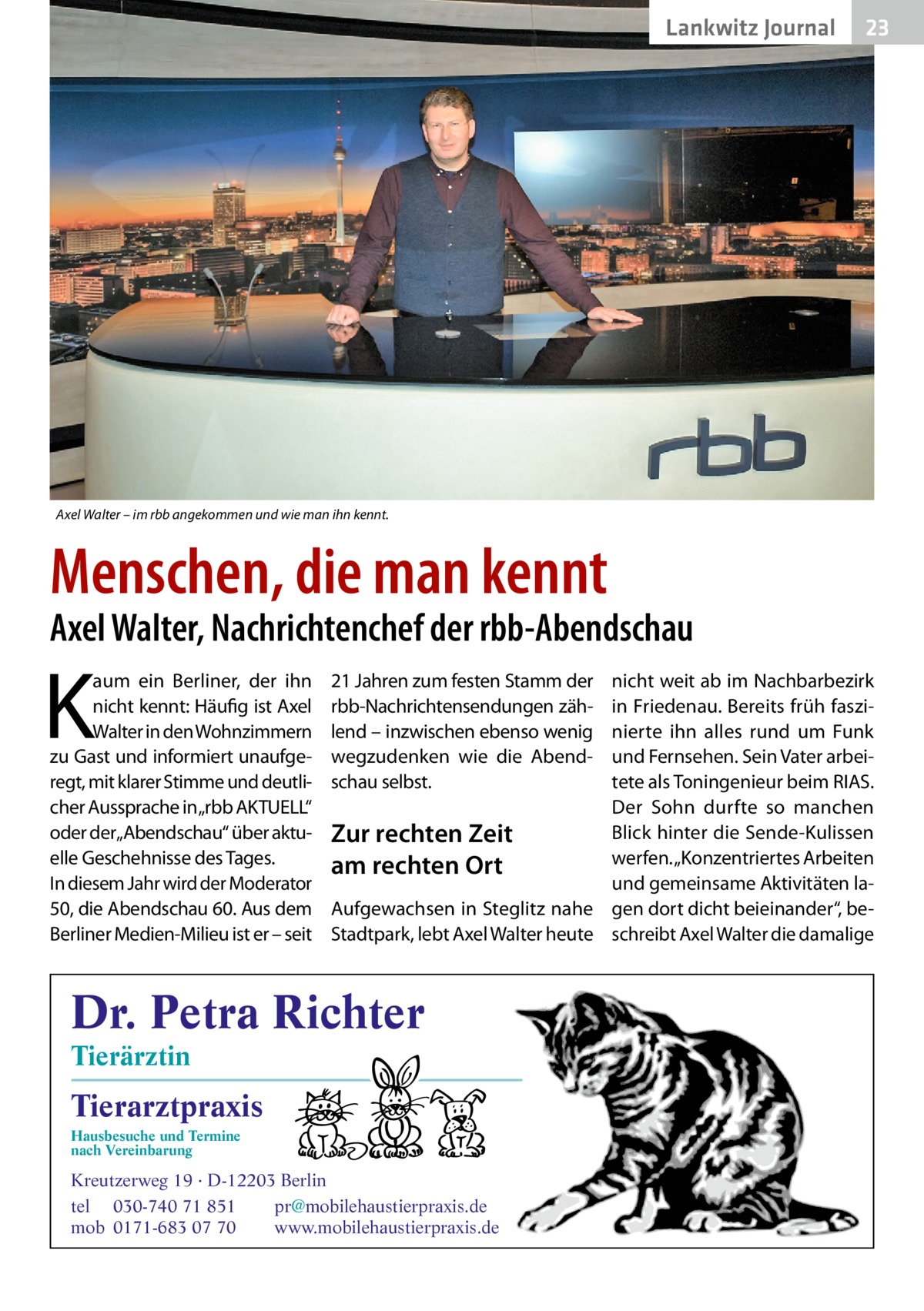 Lankwitz Journal  23  Axel Walter – im rbb angekommen und wie man ihn kennt.  Menschen, die man kennt  Axel Walter, Nachrichtenchef der rbb-Abendschau  K  aum ein Berliner, der ihn nicht kennt: Häufig ist Axel Walter in den Wohnzimmern zu Gast und informiert unaufgeregt, mit klarer Stimme und deutlicher Aussprache in„rbb AKTUELL“ oder der„Abendschau“ über aktuelle Geschehnisse des Tages. In diesem Jahr wird der Moderator 50, die Abendschau 60. Aus dem Berliner Medien-Milieu ist er – seit  21 Jahren zum festen Stamm der rbb-Nachrichtensendungen zählend – inzwischen ebenso wenig wegzudenken wie die Abendschau selbst.  nicht weit ab im Nachbarbezirk in Friedenau. Bereits früh faszinierte ihn alles rund um Funk und Fernsehen. Sein Vater arbeitete als Ton­ingenieur beim RIAS. Der Sohn durfte so manchen Blick hinter die Sende-Kulissen Zur rechten Zeit werfen. „Konzentriertes Arbeiten am rechten Ort und gemeinsame Aktivitäten laAufgewachsen in Steglitz nahe gen dort dicht beieinander“, beStadtpark, lebt Axel Walter heute schreibt Axel Walter die damalige  Dr. Petra Richter Tierärztin  Tierarztpraxis Hausbesuche und Termine nach Vereinbarung  ���  Kreutzerweg 19 · D-12203 Berlin tel 030-740 71 851 pr@mobilehaustierpraxis.de mob 0171-683 07 70 www.mobilehaustierpraxis.de