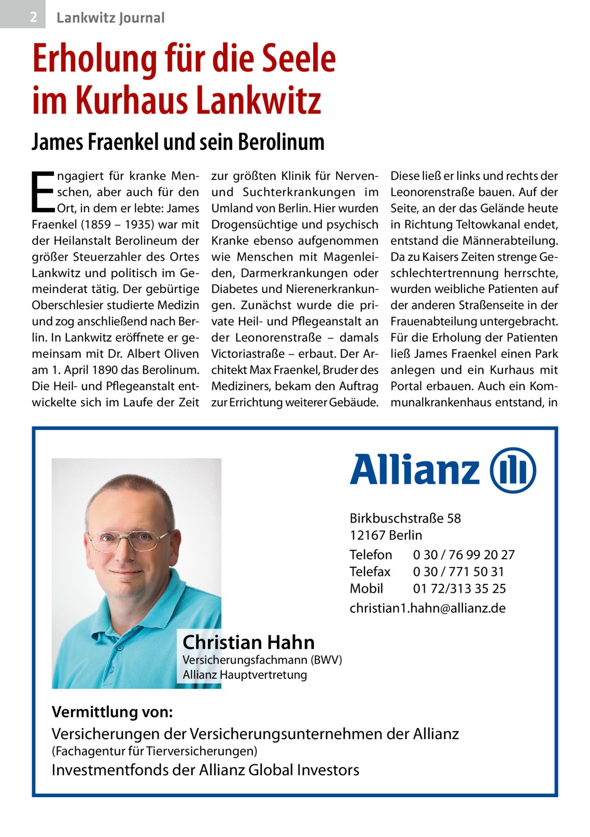 2  Lankwitz Journal  Erholung für die Seele im Kurhaus Lankwitz James Fraenkel und sein Berolinum  E  ngagiert für kranke Menschen, aber auch für den Ort, in dem er lebte: James Fraenkel (1859 – 1935) war mit der Heilanstalt Berolineum der größer Steuerzahler des Ortes Lankwitz und politisch im Gemeinderat tätig. Der gebürtige Oberschlesier studierte Medizin und zog anschließend nach Berlin. In Lankwitz eröffnete er gemeinsam mit Dr.  Albert Oliven am 1. April 1890 das Berolinum. Die Heil- und Pflegeanstalt entwickelte sich im Laufe der Zeit  zur größten Klinik für Nervenund Suchterkrankungen im Umland von Berlin. Hier wurden Drogensüchtige und psychisch Kranke ebenso aufgenommen wie Menschen mit Magenleiden, Darmerkrankungen oder Diabetes und Nierenerkrankungen. Zunächst wurde die private Heil- und Pflegeanstalt an der Leonorenstraße – damals Victoriastraße – erbaut. Der Architekt Max Fraenkel, Bruder des Mediziners, bekam den Auftrag zur Errichtung weiterer Gebäude.  Diese ließ er links und rechts der Leonorenstraße bauen. Auf der Seite, an der das Gelände heute in Richtung Teltowkanal endet, entstand die Männerabteilung. Da zu Kaisers Zeiten strenge Geschlechtertrennung herrschte, wurden weibliche Patienten auf der anderen Straßenseite in der Frauenabteilung untergebracht. Für die Erholung der Patienten ließ James Fraenkel einen Park anlegen und ein Kurhaus mit Portal erbauen. Auch ein Kommunalkrankenhaus entstand, in  Birkbuschstraße 58 12167 Berlin Telefon 0 30 / 76 99 20 27 Telefax 0 30 / 771 50 31 Mobil 01 72/313 35 25 christian1.hahn@allianz.de  Christian Hahn  Versicherungsfachmann (BWV) Allianz Hauptvertretung  Vermittlung von: Versicherungen der Versicherungsunternehmen der Allianz (Fachagentur für Tierversicherungen)  Investmentfonds der Allianz Global Investors