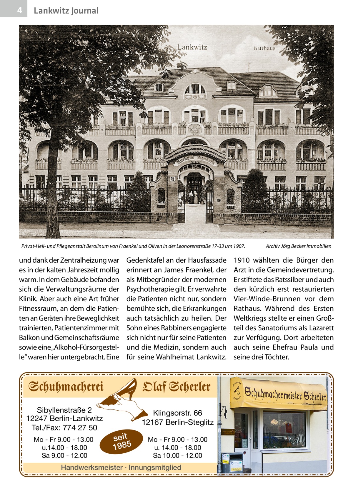 4  Lankwitz Journal  Privat-Heil- und Pflegeanstalt Berolinum von Fraenkel und Oliven in der Leonorenstraße 17-33 um 1907.�  und dank der Zentralheizung war es in der kalten Jahreszeit mollig warm. In dem Gebäude befanden sich die Verwaltungsräume der Klinik. Aber auch eine Art früher Fitnessraum, an dem die Patienten an Geräten ihre Beweglichkeit trainierten, Patientenzimmer mit Balkon und Gemeinschaftsräume sowie eine „Alkohol-Fürsorgestelle“ waren hier untergebracht. Eine  Sibyllenstraße 2 12247 Berlin-Lankwitz Tel./Fax: 774 27 50 Mo - Fr 9.00 - 13.00 u.14.00 - 18.00 Sa 9.00 - 12.00  Gedenktafel an der Hausfassade erinnert an James Fraenkel, der als Mitbegründer der modernen Psychotherapie gilt. Er verwahrte die Patienten nicht nur, sondern bemühte sich, die Erkrankungen auch tatsächlich zu heilen. Der Sohn eines Rabbiners engagierte sich nicht nur für seine Patienten und die Medizin, sondern auch für seine Wahlheimat Lankwitz.  Klingsorstr. 66 12167 Berlin-Steglitz  seit 1985  Mo - Fr 9.00 - 13.00 u. 14.00 - 18.00 Sa 10.00 - 12.00  Handwerksmeister · Innungsmitglied  Archiv Jörg Becker Immobilien  1910 wählten die Bürger den Arzt in die Gemeindevertretung. Er stiftete das Ratssilber und auch den kürzlich erst restaurierten Vier-Winde-Brunnen vor dem Rathaus. Während des Ersten Weltkriegs stellte er einen Großteil des Sanatoriums als Lazarett zur Verfügung. Dort arbeiteten auch seine Ehefrau Paula und seine drei Töchter.