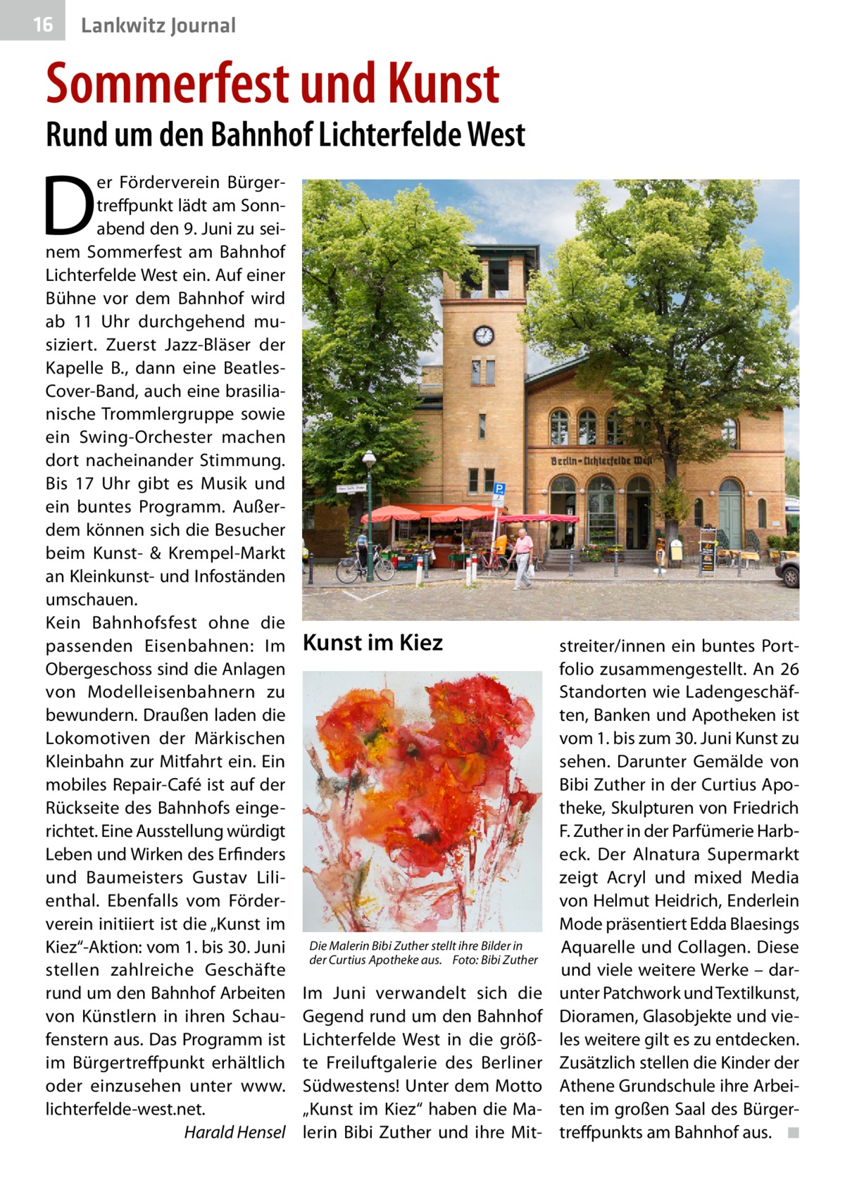 16  Lankwitz Journal  Sommerfest und Kunst  Rund um den Bahnhof Lichterfelde West  D  er Förderverein Bürgertreffpunkt lädt am Sonnabend den 9. Juni zu seinem Sommerfest am Bahnhof Lichterfelde West ein. Auf einer Bühne vor dem Bahnhof wird ab 11  Uhr durchgehend musiziert. Zuerst Jazz-Bläser der Kapelle B., dann eine BeatlesCover-Band, auch eine brasilianische Trommlergruppe sowie ein Swing-Orchester machen dort nacheinander Stimmung. Bis 17  Uhr gibt es Musik und ein buntes Programm. Außerdem können sich die Besucher beim Kunst- & Krempel-Markt an Kleinkunst- und Infoständen umschauen. Kein Bahnhofsfest ohne die passenden Eisenbahnen: Im Obergeschoss sind die Anlagen von Modelleisenbahnern zu bewundern. Draußen laden die Lokomotiven der Märkischen Kleinbahn zur Mitfahrt ein. Ein mobiles Repair-Café ist auf der Rückseite des Bahnhofs eingerichtet. Eine Ausstellung würdigt Leben und Wirken des Erfinders und Baumeisters Gustav Lilienthal. Ebenfalls vom Förderverein initiiert ist die „Kunst im Kiez“-Aktion: vom 1. bis 30. Juni stellen zahlreiche Geschäfte rund um den Bahnhof Arbeiten von Künstlern in ihren Schaufenstern aus. Das Programm ist im Bürgertreffpunkt erhältlich oder einzusehen unter www. lichterfelde-west.net. � Harald Hensel  Kunst im Kiez  Die Malerin Bibi Zuther stellt ihre Bilder in der Curtius Apotheke aus.� Foto: Bibi Zuther  Im Juni verwandelt sich die Gegend rund um den Bahnhof Lichterfelde West in die größte Freiluftgalerie des Berliner Südwestens! Unter dem Motto „Kunst im Kiez“ haben die Malerin Bibi Zuther und ihre Mit streiter/innen ein buntes Portfolio zusammengestellt. An 26 Standorten wie Ladengeschäften, Banken und Apotheken ist vom 1. bis zum 30. Juni Kunst zu sehen. Darunter Gemälde von Bibi Zuther in der Curtius Apotheke, Skulpturen von Friedrich F. Zuther in der Parfümerie Harbeck. Der Alnatura Supermarkt zeigt Acryl und mixed Media von Helmut Heidrich, Enderlein Mode präsentiert Edda Blaesings Aquarelle und Collagen. Diese und viele weitere Werke – darunter Patchwork und Textilkunst, Dioramen, Glasobjekte und vieles weitere gilt es zu entdecken. Zusätzlich stellen die Kinder der Athene Grundschule ihre Arbeiten im großen Saal des Bürgertreffpunkts am Bahnhof aus. � ◾