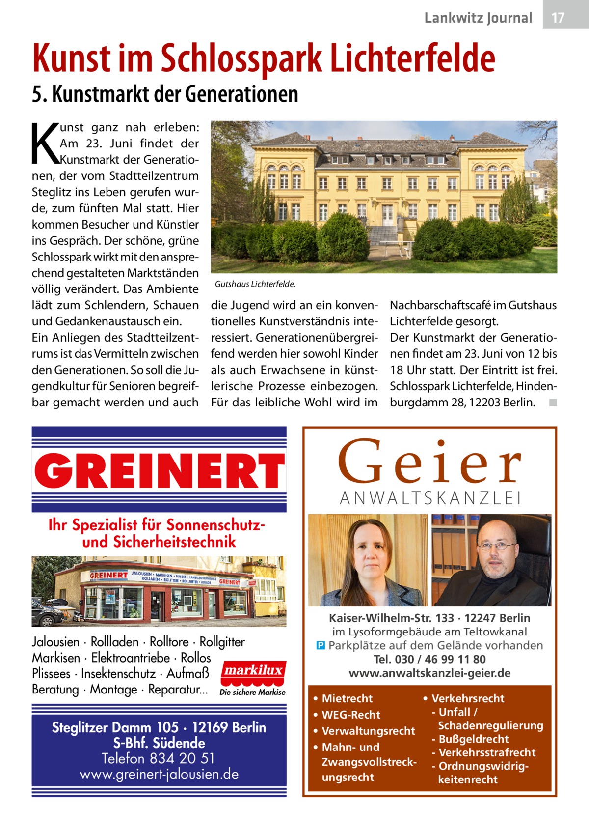 Lankwitz Journal  17  Kunst im Schlosspark Lichterfelde 5. Kunstmarkt der Generationen  K  unst ganz nah erleben: Am 23.  Juni findet der Kunstmarkt der Generationen, der vom Stadtteilzentrum Steglitz ins Leben gerufen wurde, zum fünften Mal statt. Hier kommen Besucher und Künstler ins Gespräch. Der schöne, grüne Schlosspark wirkt mit den ansprechend gestalteten Marktständen völlig verändert. Das Ambiente lädt zum Schlendern, Schauen und Gedankenaustausch ein. Ein Anliegen des Stadtteilzentrums ist das Vermitteln zwischen den Generationen. So soll die Jugendkultur für Senioren begreifbar gemacht werden und auch  Gutshaus Lichterfelde.  die Jugend wird an ein konventionelles Kunstverständnis interessiert. Generationenübergreifend werden hier sowohl Kinder als auch Erwachsene in künstlerische Prozesse einbezogen. Für das leibliche Wohl wird im  Nachbarschaftscafé im Gutshaus Lichterfelde gesorgt. Der Kunstmarkt der Generationen findet am 23. Juni von 12 bis 18 Uhr statt. Der Eintritt ist frei. Schlosspark Lichterfelde, Hindenburgdamm 28, 12203 Berlin. � ◾  Geier  GREINERT  A N WA LT S K A N Z L E I  Ihr Spezialist für Sonnenschutzund Sicherheitstechnik  Jalousien · Rollladen · Rolltore · Rollgitter Markisen · Elektroantriebe · Rollos Plissees · Insektenschutz · Aufmaß Beratung · Montage · Reparatur... Die sichere Markise  Steglitzer Damm 105 · 12169 Berlin S-Bhf. Südende Telefon 834 20 51 www.greinert-jalousien.de  Kaiser-Wilhelm-Str. 133 · 12247 Berlin im Lysoformgebäude am Teltowkanal � Parkplätze auf dem Gelände vorhanden Tel. 030 / 46 99 11 80 www.anwaltskanzlei-geier.de • • • •  • Verkehrsrecht Mietrecht - Unfall / WEG-Recht Schadenregulierung Verwaltungsrecht - Bußgeldrecht Mahn- und - Verkehrsstrafrecht Zwangsvollstreck- - Ordnungswidrigungsrecht keitenrecht