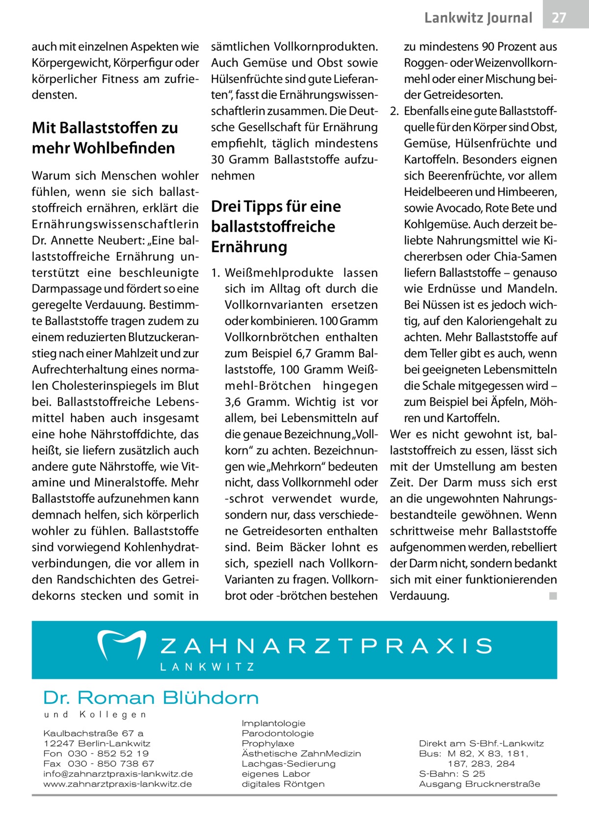 Lankwitz Gesundheit Journal auch mit einzelnen Aspekten wie Körpergewicht, Körperfigur oder körperlicher Fitness am zufriedensten.  27 27  sämtlichen Vollkornprodukten. zu mindestens 90 Prozent aus Roggen- oder WeizenvollkornAuch Gemüse und Obst sowie Hülsenfrüchte sind gute Lieferanmehl oder einer Mischung beiten“, fasst die Ernährungswissender Getreidesorten. schaftlerin zusammen. Die Deut- 2.	 Ebenfalls eine gute Ballaststoffsche Gesellschaft für Ernährung quelle für den Körper sind Obst, Mit Ballaststoffen zu empfiehlt, täglich mindestens Gemüse, Hülsenfrüchte und mehr Wohlbefinden 30  Gramm Ballaststoffe aufzuKartoffeln. Besonders eignen Warum sich Menschen wohler nehmen sich Beerenfrüchte, vor allem Heidelbeeren und Himbeeren, fühlen, wenn sie sich ballaststoffreich ernähren, erklärt die Drei Tipps für eine sowie Avocado, Rote Bete und Ernährungswissenschaftlerin ballaststoffreiche Kohlgemüse. Auch derzeit beliebte Nahrungsmittel wie KiDr. Annette Neubert: „Eine balErnährung laststoffreiche Ernährung unchererbsen oder Chia-Samen terstützt eine beschleunigte 1.	 Weißmehlprodukte lassen liefern Ballaststoffe – genauso Darmpassage und fördert so eine wie Erdnüsse und Mandeln. sich im Alltag oft durch die geregelte Verdauung. BestimmBei Nüssen ist es jedoch wichVollkornvarianten ersetzen te Ballaststoffe tragen zudem zu oder kombinieren. 100 Gramm tig, auf den Kaloriengehalt zu einem reduzierten BlutzuckeranVollkornbrötchen enthalten achten. Mehr Ballaststoffe auf stieg nach einer Mahlzeit und zur dem Teller gibt es auch, wenn zum Beispiel 6,7 Gramm BalAufrechterhaltung eines normalaststoffe, 100  Gramm Weißbei geeigneten Lebensmitteln len Cholesterinspiegels im Blut mehl-Brötchen hingegen die Schale mitgegessen wird – bei. Ballaststoffreiche Lebens3,6  Gramm. Wichtig ist vor zum Beispiel bei Äpfeln, Möhmittel haben auch insgesamt allem, bei Lebensmitteln auf ren und Kartoffeln. die genaue Bezeichnung „Voll- Wer es nicht gewohnt ist, baleine hohe Nährstoffdichte, das heißt, sie liefern zusätzlich auch korn“ zu achten. Bezeichnun- laststoffreich zu essen, lässt sich gen wie „Mehrkorn“ bedeuten mit der Umstellung am besten andere gute Nährstoffe, wie Vitamine und Mineralstoffe. Mehr nicht, dass Vollkornmehl oder Zeit. Der Darm muss sich erst Ballaststoffe aufzunehmen kann -schrot verwendet wurde, an die ungewohnten Nahrungssondern nur, dass verschiede- bestandteile gewöhnen. Wenn demnach helfen, sich körperlich wohler zu fühlen. Ballaststoffe ne Getreidesorten enthalten schrittweise mehr Ballaststoffe sind vorwiegend Kohlenhydratsind. Beim Bäcker lohnt es aufgenommen werden, rebelliert verbindungen, die vor allem in sich, speziell nach Vollkorn- der Darm nicht, sondern bedankt Varianten zu fragen. Vollkorn- sich mit einer funktionierenden den Randschichten des Getreidekorns stecken und somit in brot oder -brötchen bestehen Verdauung. � ◾  Dr. Roman Blühdorn u n d  K o l l e g e n  Kaulbachstraße 67 a 12247 Berlin-Lankwitz Fon 030 - 852 52 19 Fax 030 - 850 738 67 info@zahnarztpraxis-lankwitz.de www.zahnarztpraxis-lankwitz.de  Implantologie Parodontologie Prophylaxe Ästhetische ZahnMedizin Lachgas-Sedierung eigenes Labor digitales Röntgen  Direkt am S-Bhf.-Lankwitz Bus: M 82, X 83, 181, 187, 283, 284 S-Bahn: S 25 Ausgang Brucknerstraße