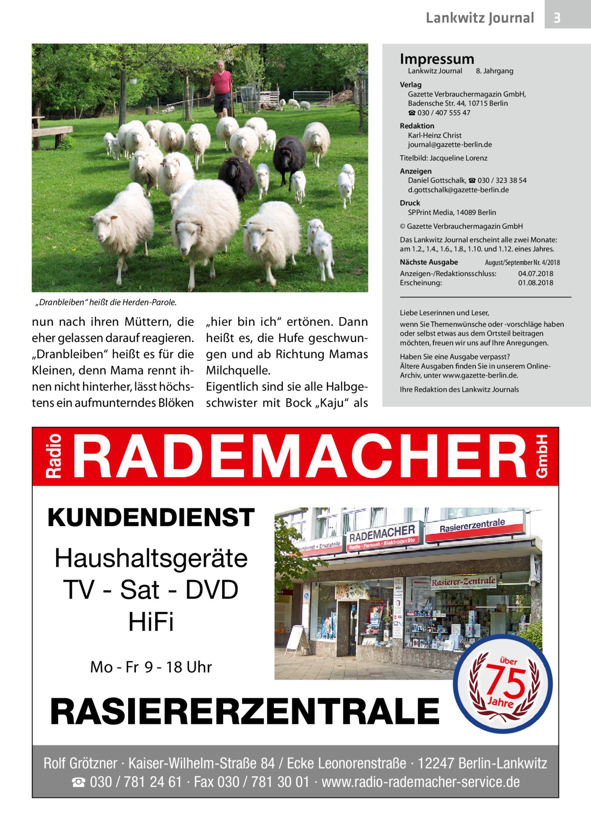 Lankwitz Journal Impressum Lankwitz Journal 	  3  8. Jahrgang  Verlag Gazette Verbrauchermagazin GmbH, Badensche Str. 44, 10715 Berlin ☎ 030 / 407 555 47 Redaktion Karl-Heinz Christ journal@gazette-berlin.de Titelbild: Jacqueline Lorenz Anzeigen Daniel Gottschalk, ☎ 030 / 323 38 54 d.gottschalk@gazette-berlin.de Druck SPPrint Media, 14089 Berlin © Gazette Verbrauchermagazin GmbH Das Lankwitz Journal erscheint alle zwei Monate: am 1.2., 1.4., 1.6., 1.8., 1.10. und 1.12. eines Jahres. Nächste Ausgabe 	 August/September Nr. 4/2018 Anzeigen-/Redaktionsschluss:	04.07.2018 Erscheinung:	01.08.2018  „Dranbleiben“ heißt die Herden-Parole.  nun nach ihren Müttern, die eher gelassen darauf reagieren. „Dranbleiben“ heißt es für die Kleinen, denn Mama rennt ihnen nicht hinterher, lässt höchstens ein aufmunterndes Blöken  „hier bin ich“ ertönen. Dann heißt es, die Hufe geschwungen und ab Richtung Mamas Milchquelle. Eigentlich sind sie alle Halbgeschwister mit Bock „Kaju“ als  Liebe Leserinnen und Leser, wenn Sie Themenwünsche oder -vorschläge haben oder selbst etwas aus dem Ortsteil beitragen möchten, freuen wir uns auf Ihre Anregungen. Haben Sie eine Ausgabe verpasst? Ältere Ausgaben finden Sie in unserem OnlineArchiv, unter www.gazette-berlin.de. Ihre Redaktion des Lankwitz Journals  KUNDENDIENST  Haushaltsgeräte TV - Sat - DVD HiFi Mo - Fr 9 - 18 Uhr  RASIERERZENTRALE  75 über  Jahre  Rolf Grötzner · Kaiser-Wilhelm-Straße 84 / Ecke Leonorenstraße · 12247 Berlin-Lankwitz ☎ 030 / 781 24 61 · Fax 030 / 781 30 01 · www.radio-rademacher-service.de