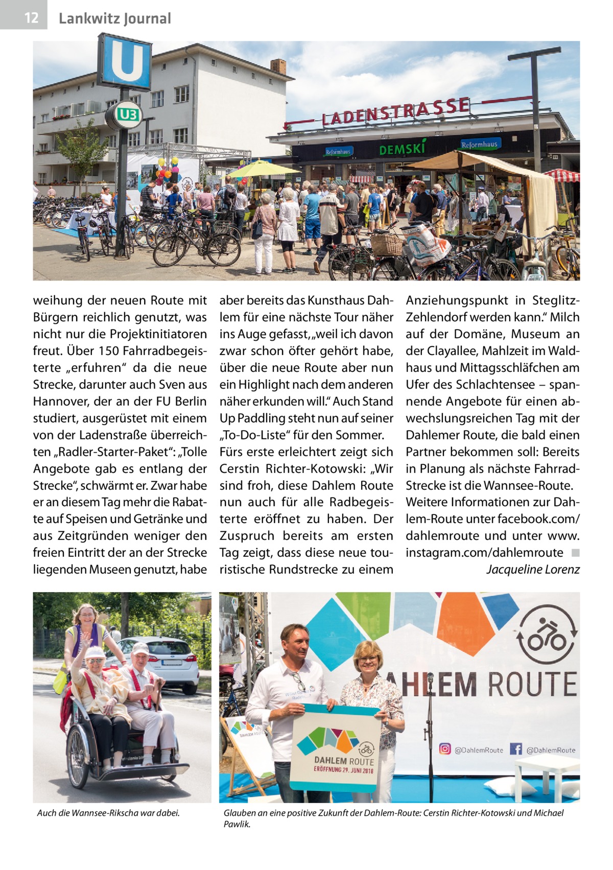 12  Lankwitz Journal  weihung der neuen Route mit Bürgern reichlich genutzt, was nicht nur die Projektinitiatoren freut. Über 150 Fahrradbegeisterte „erfuhren“ da die neue Strecke, darunter auch Sven aus Hannover, der an der FU Berlin studiert, ausgerüstet mit einem von der Ladenstraße überreichten „Radler-Starter-Paket“: „Tolle Angebote gab es entlang der Strecke“, schwärmt er. Zwar habe er an diesem Tag mehr die Rabatte auf Speisen und Getränke und aus Zeitgründen weniger den freien Eintritt der an der Strecke liegenden Museen genutzt, habe  Auch die Wannsee-Rikscha war dabei.  aber bereits das Kunsthaus Dahlem für eine nächste Tour näher ins Auge gefasst, „weil ich davon zwar schon öfter gehört habe, über die neue Route aber nun ein Highlight nach dem anderen näher erkunden will.“ Auch Stand Up Paddling steht nun auf seiner „To-Do-Liste“ für den Sommer. Fürs erste erleichtert zeigt sich Cerstin Richter-Kotowski: „Wir sind froh, diese Dahlem Route nun auch für alle Radbegeisterte eröffnet zu haben. Der Zuspruch bereits am ersten Tag zeigt, dass diese neue touristische Rundstrecke zu einem  Anziehungspunkt in SteglitzZehlendorf werden kann.“ Milch auf der Domäne, Museum an der Clayallee, Mahlzeit im Waldhaus und Mittagsschläfchen am Ufer des Schlachtensee – spannende Angebote für einen abwechslungsreichen Tag mit der Dahlemer Route, die bald einen Partner bekommen soll: Bereits in Planung als nächste FahrradStrecke ist die Wannsee-Route. Weitere Informationen zur Dahlem-Route unter facebook.com/ dahlemroute und unter www. instagram.com/dahlemroute ◾ Jacqueline Lorenz  Glauben an eine positive Zukunft der Dahlem-Route: Cerstin Richter-Kotowski und Michael Pawlik.