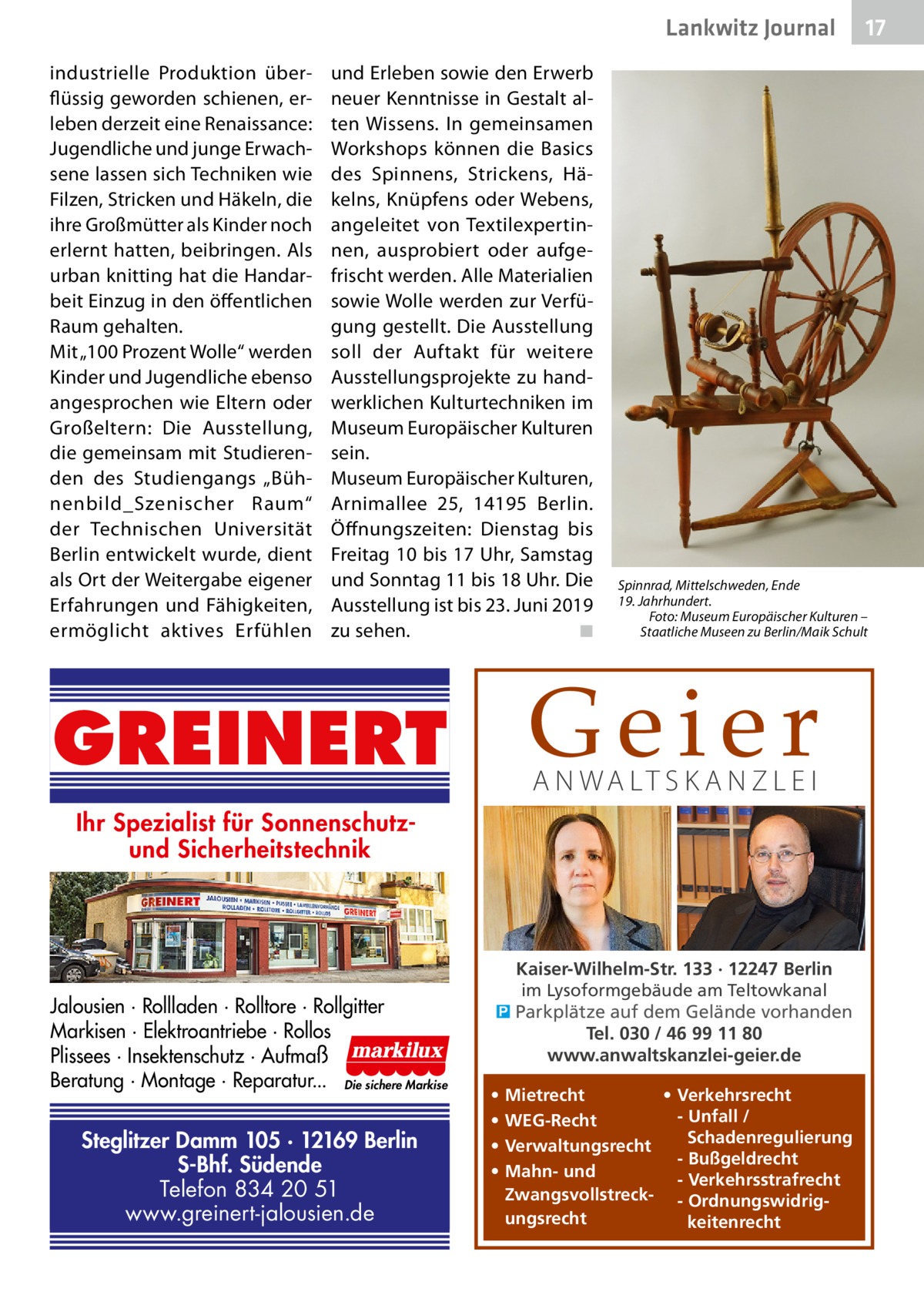 Lankwitz Journal industrielle Produktion überflüssig geworden schienen, erleben derzeit eine Renaissance: Jugendliche und junge Erwachsene lassen sich Techniken wie Filzen, Stricken und Häkeln, die ihre Großmütter als Kinder noch erlernt hatten, beibringen. Als urban knitting hat die Handarbeit Einzug in den öffentlichen Raum gehalten. Mit „100 Prozent Wolle“ werden Kinder und Jugendliche ebenso angesprochen wie Eltern oder Großeltern: Die Ausstellung, die gemeinsam mit Studierenden des Studiengangs „Bühnenbild_Szenischer Raum“ der Technischen Universität Berlin entwickelt wurde, dient als Ort der Weitergabe eigener Erfahrungen und Fähigkeiten, ermöglicht aktives Erfühlen  und Erleben sowie den Erwerb neuer Kenntnisse in Gestalt alten Wissens. In gemeinsamen Workshops können die Basics des Spinnens, Strickens, Häkelns, Knüpfens oder Webens, angeleitet von Textilexpertinnen, ausprobiert oder aufgefrischt werden. Alle Materialien sowie Wolle werden zur Verfügung gestellt. Die Ausstellung soll der Auftakt für weitere Ausstellungsprojekte zu handwerklichen Kulturtechniken im Museum Europäischer Kulturen sein. Museum Europäischer Kulturen, Arnimallee 25, 14195  Berlin. Öffnungszeiten: Dienstag bis Freitag 10 bis 17 Uhr, Samstag und Sonntag 11 bis 18 Uhr. Die Ausstellung ist bis 23. Juni 2019 zu sehen. � ◾  Spinnrad, Mittelschweden, Ende 19. Jahrhundert. Foto: Museum Europäischer Kulturen – Staatliche Museen zu Berlin/Maik Schult  Geier  GREINERT  A N WA LT S K A N Z L E I  Ihr Spezialist für Sonnenschutzund Sicherheitstechnik  Jalousien · Rollladen · Rolltore · Rollgitter Markisen · Elektroantriebe · Rollos Plissees · Insektenschutz · Aufmaß Beratung · Montage · Reparatur... Die sichere Markise  Steglitzer Damm 105 · 12169 Berlin S-Bhf. Südende Telefon 834 20 51 www.greinert-jalousien.de  Kaiser-Wilhelm-Str. 133 · 12247 Berlin im Lysoformgebäude am Teltowkanal � Parkplätze auf dem Gelände vorhanden Tel. 030 / 46 99 11 80 www.anwaltskanzlei-geier.de • • • •  17  • Verkehrsrecht Mietrecht - Unfall / WEG-Recht Schadenregulierung Verwaltungsrecht - Bußgeldrecht Mahn- und - Verkehrsstrafrecht Zwangsvollstreck- - Ordnungswidrigungsrecht keitenrecht
