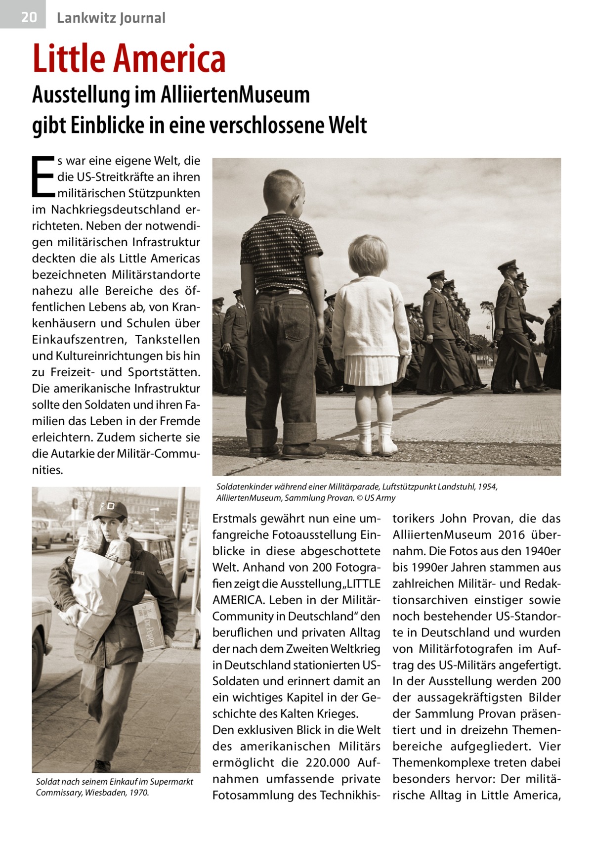 20  Lankwitz Journal  Little America  Ausstellung im AlliiertenMuseum gibt Einblicke in eine verschlossene Welt  E  s war eine eigene Welt, die die US-Streitkräfte an ihren militärischen Stützpunkten im Nachkriegsdeutschland errichteten. Neben der notwendigen militärischen Infrastruktur deckten die als Little Americas bezeichneten Militärstandorte nahezu alle Bereiche des öffentlichen Lebens ab, von Krankenhäusern und Schulen über Einkaufszentren, Tankstellen und Kultureinrichtungen bis hin zu Freizeit- und Sportstätten. Die amerikanische Infrastruktur sollte den Soldaten und ihren Familien das Leben in der Fremde erleichtern. Zudem sicherte sie die Autarkie der Militär-Communities. Soldatenkinder während einer Militärparade, Luftstützpunkt Landstuhl, 1954, AlliiertenMuseum, Sammlung Provan. © US Army  Soldat nach seinem Einkauf im Supermarkt Commissary, Wiesbaden, 1970.  Erstmals gewährt nun eine umfangreiche Fotoausstellung Einblicke in diese abgeschottete Welt. Anhand von 200 Fotografien zeigt die Ausstellung „LITTLE AMERICA. Leben in der MilitärCommunity in Deutschland“ den beruflichen und privaten Alltag der nach dem Zweiten Weltkrieg in Deutschland stationierten USSoldaten und erinnert damit an ein wichtiges Kapitel in der Geschichte des Kalten Krieges. Den exklusiven Blick in die Welt des amerikanischen Militärs ermöglicht die 220.000 Aufnahmen umfassende private Fotosammlung des Technikhis torikers John Provan, die das AlliiertenMuseum 2016 übernahm. Die Fotos aus den 1940er bis 1990er Jahren stammen aus zahlreichen Militär- und Redaktionsarchiven einstiger sowie noch bestehender US-Standorte in Deutschland und wurden von Militärfotografen im Auftrag des US-Militärs angefertigt. In der Ausstellung werden 200 der aussagekräftigsten Bilder der Sammlung Provan präsentiert und in dreizehn Themenbereiche aufgegliedert. Vier Themenkomplexe treten dabei besonders hervor: Der militärische Alltag in Little America,
