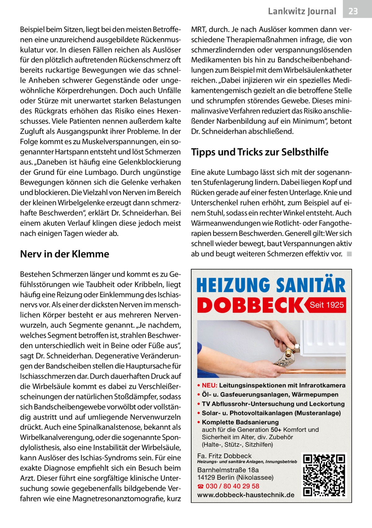Lankwitz Journal Beispiel beim Sitzen, liegt bei den meisten Betroffenen eine unzureichend ausgebildete Rückenmuskulatur vor. In diesen Fällen reichen als Auslöser für den plötzlich auftretenden Rückenschmerz oft bereits ruckartige Bewegungen wie das schnelle Anheben schwerer Gegenstände oder ungewöhnliche Körperdrehungen. Doch auch Unfälle oder Stürze mit unerwartet starken Belastungen des Rückgrats erhöhen das Risiko eines Hexenschusses. Viele Patienten nennen außerdem kalte Zugluft als Ausgangspunkt ihrer Probleme. In der Folge kommt es zu Muskelverspannungen, ein sogenannter Hartspann entsteht und löst Schmerzen aus. „Daneben ist häufig eine Gelenkblockierung der Grund für eine Lumbago. Durch ungünstige Bewegungen können sich die Gelenke verhaken und blockieren. Die Vielzahl von Nerven im Bereich der kleinen Wirbelgelenke erzeugt dann schmerzhafte Beschwerden“, erklärt Dr. Schneiderhan. Bei einem akuten Verlauf klingen diese jedoch meist nach einigen Tagen wieder ab.  Nerv in der Klemme Bestehen Schmerzen länger und kommt es zu Gefühlsstörungen wie Taubheit oder Kribbeln, liegt häufig eine Reizung oder Einklemmung des Ischiasnervs vor. Als einer der dicksten Nerven im menschlichen Körper besteht er aus mehreren Nervenwurzeln, auch Segmente genannt. „Je nachdem, welches Segment betroffen ist, strahlen Beschwerden unterschiedlich weit in Beine oder Füße aus“, sagt Dr. Schneiderhan. Degenerative Veränderungen der Bandscheiben stellen die Hauptursache für Ischiasschmerzen dar. Durch dauerhaften Druck auf die Wirbelsäule kommt es dabei zu Verschleißerscheinungen der natürlichen Stoßdämpfer, sodass sich Bandscheibengewebe vorwölbt oder vollständig austritt und auf umliegende Nervenwurzeln drückt. Auch eine Spinalkanalstenose, bekannt als Wirbelkanalverengung, oder die sogenannte Spondylolisthesis, also eine Instabilität der Wirbelsäule, kann Auslöser des Ischias-Syndroms sein. Für eine exakte Diagnose empfiehlt sich ein Besuch beim Arzt. Dieser führt eine sorgfältige klinische Untersuchung sowie gegebenenfalls bildgebende Verfahren wie eine Magnetresonanztomografie, kurz  23  MRT, durch. Je nach Auslöser kommen dann verschiedene Therapiemaßnahmen infrage, die von schmerzlindernden oder verspannungslösenden Medikamenten bis hin zu Bandscheibenbehandlungen zum Beispiel mit dem Wirbelsäulenkatheter reichen. „Dabei injizieren wir ein spezielles Medikamentengemisch gezielt an die betroffene Stelle und schrumpfen störendes Gewebe. Dieses minimalinvasive Verfahren reduziert das Risiko anschließender Narbenbildung auf ein Minimum“, betont Dr. Schneiderhan abschließend.  Tipps und Tricks zur Selbsthilfe Eine akute Lumbago lässt sich mit der sogenannten Stufenlagerung lindern. Dabei liegen Kopf und Rücken gerade auf einer festen Unterlage. Knie und Unterschenkel ruhen erhöht, zum Beispiel auf einem Stuhl, sodass ein rechter Winkel entsteht. Auch Wärmeanwendungen wie Rotlicht- oder Fangotherapien bessern Beschwerden. Generell gilt: Wer sich schnell wieder bewegt, baut Verspannungen aktiv ab und beugt weiteren Schmerzen effektiv vor. � ◾  HEIZUNG SANITÄR  DOBBECK  Seit 1925  • NEU: Leitungsinspektionen mit Infrarotkamera • Öl- u. Gasfeuerungsanlagen, Wärmepumpen • TV Abflussrohr-Untersuchung und Leckortung • Solar- u. Photovoltaikanlagen (Musteranlage) • Komplette Badsanierung auch für die Generation 50+ Komfort und Sicherheit im Alter, div. Zubehör (Halte-, Stütz-, Sitzhilfen)  Fa. Fritz Dobbeck  Heizungs- und sanitäre Anlagen, Innungsbetrieb  Barnhelmstraße 18a 14129 Berlin (Nikolassee) ☎ 030 / 80 40 29 58 www.dobbeck-haustechnik.de