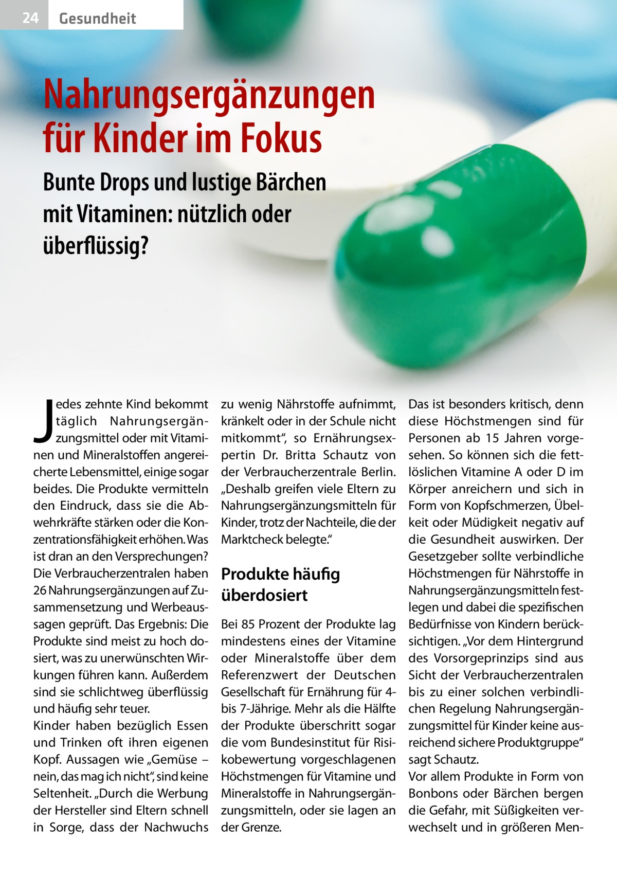 24  Gesundheit  Nahrungsergänzungen für Kinder im Fokus Bunte Drops und lustige Bärchen mit Vitaminen: nützlich oder überflüssig?  J  edes zehnte Kind bekommt täglich Nahrungsergänzungsmittel oder mit Vitaminen und Mineralstoffen angereicherte Lebensmittel, einige sogar beides. Die Produkte vermitteln den Eindruck, dass sie die Abwehrkräfte stärken oder die Konzentrationsfähigkeit erhöhen. Was ist dran an den Versprechungen? Die Verbraucherzentralen haben 26 Nahrungsergänzungen auf Zusammensetzung und Werbeaussagen geprüft. Das Ergebnis: Die Produkte sind meist zu hoch dosiert, was zu unerwünschten Wirkungen führen kann. Außerdem sind sie schlichtweg überflüssig und häufig sehr teuer. Kinder haben bezüglich Essen und Trinken oft ihren eigenen Kopf. Aussagen wie „Gemüse – nein, das mag ich nicht“, sind keine Seltenheit. „Durch die Werbung der Hersteller sind Eltern schnell in Sorge, dass der Nachwuchs  zu wenig Nährstoffe aufnimmt, kränkelt oder in der Schule nicht mitkommt“, so Ernährungsexpertin Dr.  Britta Schautz von der Verbraucherzentrale Berlin. „Deshalb greifen viele Eltern zu Nahrungsergänzungsmitteln für Kinder, trotz der Nachteile, die der Marktcheck belegte.“  Produkte häufig überdosiert Bei 85 Prozent der Produkte lag mindestens eines der Vitamine oder Mineralstoffe über dem Referenzwert der Deutschen Gesellschaft für Ernährung für 4bis 7-Jährige. Mehr als die Hälfte der Produkte überschritt sogar die vom Bundesinstitut für Risikobewertung vorgeschlagenen Höchstmengen für Vitamine und Mineralstoffe in Nahrungsergänzungsmitteln, oder sie lagen an der Grenze.  Das ist besonders kritisch, denn diese Höchstmengen sind für Personen ab 15  Jahren vorgesehen. So können sich die fettlöslichen Vitamine A oder D im Körper anreichern und sich in Form von Kopfschmerzen, Übelkeit oder Müdigkeit negativ auf die Gesundheit auswirken. Der Gesetzgeber sollte verbindliche Höchstmengen für Nährstoffe in Nahrungsergänzungsmitteln festlegen und dabei die spezifischen Bedürfnisse von Kindern berücksichtigen. „Vor dem Hintergrund des Vorsorgeprinzips sind aus Sicht der Verbraucherzentralen bis zu einer solchen verbindlichen Regelung Nahrungsergänzungsmittel für Kinder keine ausreichend sichere Produktgruppe“ sagt Schautz. Vor allem Produkte in Form von Bonbons oder Bärchen bergen die Gefahr, mit Süßigkeiten verwechselt und in größeren Me