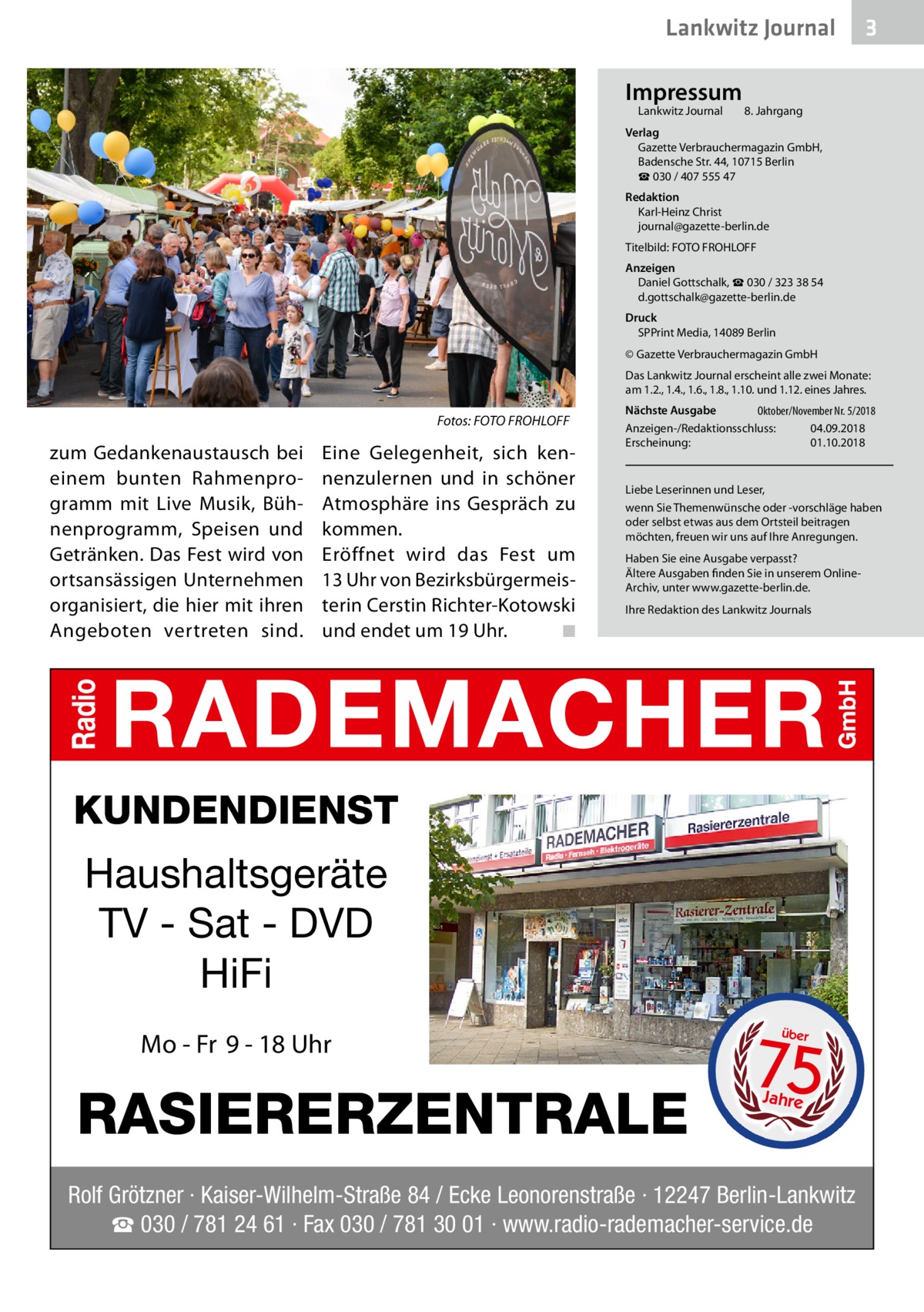Lankwitz Journal Impressum Lankwitz Journal 	  3  8. Jahrgang  Verlag Gazette Verbrauchermagazin GmbH, Badensche Str. 44, 10715 Berlin ☎ 030 / 407 555 47 Redaktion Karl-Heinz Christ journal@gazette-berlin.de Titelbild: FOTO FROHLOFF Anzeigen Daniel Gottschalk, ☎ 030 / 323 38 54 d.gottschalk@gazette-berlin.de Druck SPPrint Media, 14089 Berlin © Gazette Verbrauchermagazin GmbH Das Lankwitz Journal erscheint alle zwei Monate: am 1.2., 1.4., 1.6., 1.8., 1.10. und 1.12. eines Jahres.  Fotos: FOTO FROHLOFF  zum Gedankenaustausch bei einem bunten Rahmenprogramm mit Live Musik, Bühnenprogramm, Speisen und Getränken. Das Fest wird von ortsansässigen Unternehmen organisiert, die hier mit ihren Angeboten vertreten sind.  Eine Gelegenheit, sich kennenzulernen und in schöner Atmosphäre ins Gespräch zu kommen. Eröffnet wird das Fest um 13 Uhr von Bezirksbürgermeisterin Cerstin Richter-Kotowski und endet um 19 Uhr. � ◾  Nächste Ausgabe 	 Oktober/November Nr. 5/2018 Anzeigen-/Redaktionsschluss:	04.09.2018 Erscheinung:	01.10.2018  Liebe Leserinnen und Leser, wenn Sie Themenwünsche oder -vorschläge haben oder selbst etwas aus dem Ortsteil beitragen möchten, freuen wir uns auf Ihre Anregungen. Haben Sie eine Ausgabe verpasst? Ältere Ausgaben finden Sie in unserem OnlineArchiv, unter www.gazette-berlin.de. Ihre Redaktion des Lankwitz Journals  KUNDENDIENST  Haushaltsgeräte TV - Sat - DVD HiFi Mo - Fr 9 - 18 Uhr  RASIERERZENTRALE  75 über  Jahre  Rolf Grötzner · Kaiser-Wilhelm-Straße 84 / Ecke Leonorenstraße · 12247 Berlin-Lankwitz ☎ 030 / 781 24 61 · Fax 030 / 781 30 01 · www.radio-rademacher-service.de