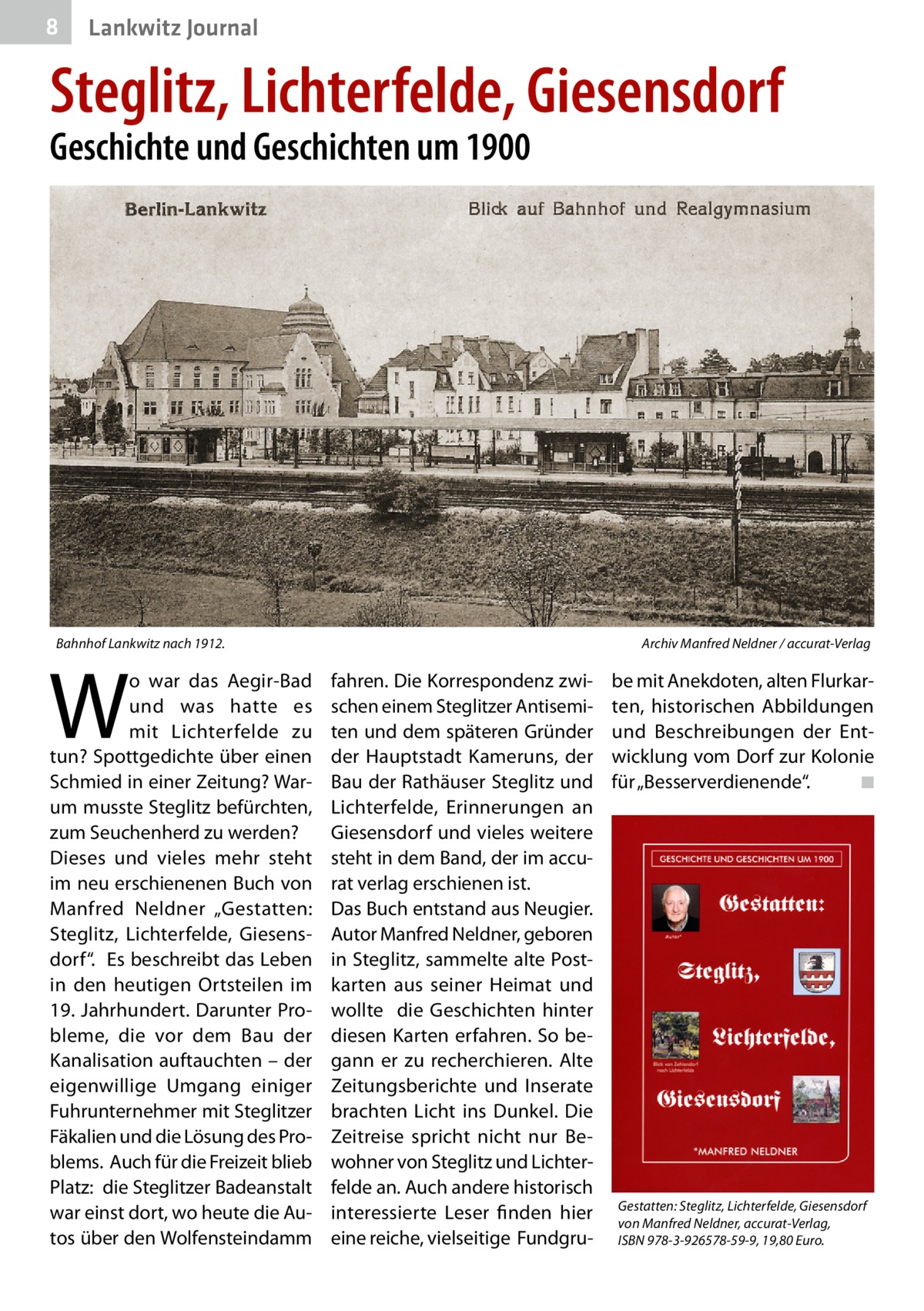 8  Lankwitz Journal  Steglitz, Lichterfelde, Giesensdorf Geschichte und Geschichten um 1900  Bahnhof Lankwitz nach 1912.�  W  o war das Aegir-Bad und was hatte es mit Lichterfelde zu tun? Spottgedichte über einen Schmied in einer Zeitung? Warum musste Steglitz befürchten, zum Seuchenherd zu werden? Dieses und vieles mehr steht im neu erschienenen Buch von Manfred Neldner „Gestatten: Steglitz, Lichterfelde, Giesensdorf“. Es beschreibt das Leben in den heutigen Ortsteilen im 19. Jahrhundert. Darunter Probleme, die vor dem Bau der Kanalisation auftauchten – der eigenwillige Umgang einiger Fuhrunternehmer mit Steglitzer Fäkalien und die Lösung des Problems. Auch für die Freizeit blieb Platz: die Steglitzer Badeanstalt war einst dort, wo heute die Autos über den Wolfensteindamm  Archiv Manfred Neldner / accurat-Verlag  fahren. Die Korrespondenz zwischen einem Steglitzer Antisemiten und dem späteren Gründer der Hauptstadt Kameruns, der Bau der Rathäuser Steglitz und Lichterfelde, Erinnerungen an Giesensdorf und vieles weitere steht in dem Band, der im accurat verlag erschienen ist. Das Buch entstand aus Neugier. Autor Manfred Neldner, geboren in Steglitz, sammelte alte Postkarten aus seiner Heimat und wollte die Geschichten hinter diesen Karten erfahren. So begann er zu recherchieren. Alte Zeitungsberichte und Inserate brachten Licht ins Dunkel. Die Zeitreise spricht nicht nur Bewohner von Steglitz und Lichterfelde an. Auch andere historisch interessierte Leser finden hier eine reiche, vielseitige Fundgru be mit Anekdoten, alten Flurkarten, historischen Abbildungen und Beschreibungen der Entwicklung vom Dorf zur Kolonie für „Besserverdienende“. � ◾  Gestatten: Steglitz, Lichterfelde, Giesensdorf von Manfred Neldner, accurat-Verlag, ISBN 978-3-926578-59-9, 19,80 Euro.