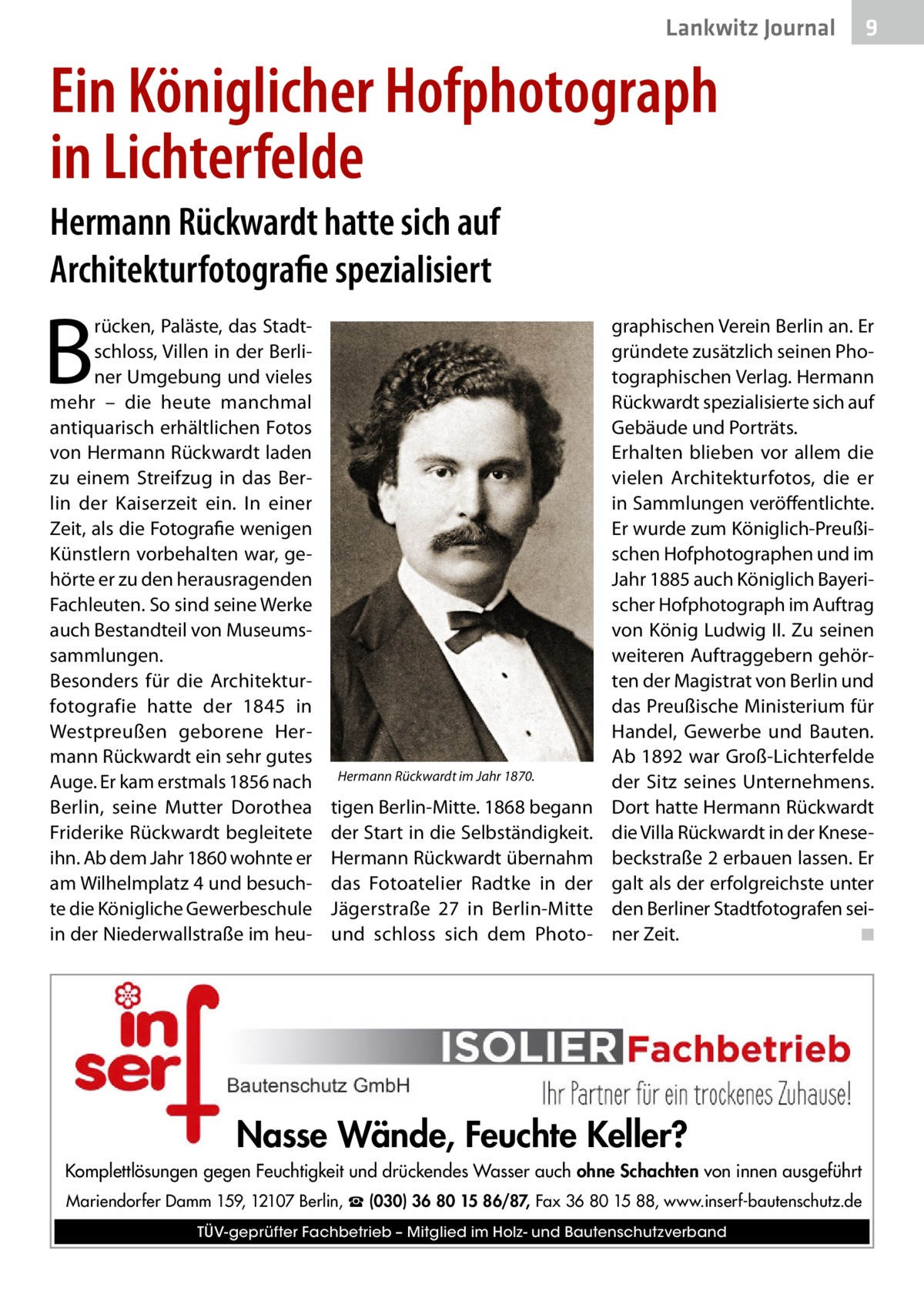 Lankwitz Journal  9  Ein Königlicher Hofphotograph in Lichterfelde Hermann Rückwardt hatte sich auf Architekturfotografie spezialisiert  B  rücken, Paläste, das Stadtschloss, Villen in der Berliner Umgebung und vieles mehr – die heute manchmal antiquarisch erhältlichen Fotos von Hermann Rückwardt laden zu einem Streifzug in das Berlin der Kaiserzeit ein. In einer Zeit, als die Fotografie wenigen Künstlern vorbehalten war, gehörte er zu den herausragenden Fachleuten. So sind seine Werke auch Bestandteil von Museumssammlungen. Besonders für die Architekturfotografie hatte der 1845 in Westpreußen geborene Hermann Rückwardt ein sehr gutes Auge. Er kam erstmals 1856 nach Berlin, seine Mutter Dorothea Friderike Rückwardt begleitete ihn. Ab dem Jahr 1860 wohnte er am Wilhelmplatz 4 und besuchte die Königliche Gewerbeschule in der Niederwallstraße im heu Hermann Rückwardt im Jahr 1870.  tigen Berlin-Mitte. 1868 begann der Start in die Selbständigkeit. Hermann Rückwardt übernahm das Fotoatelier Radtke in der Jägerstraße  27 in Berlin-Mitte und schloss sich dem Photo graphischen Verein Berlin an. Er gründete zusätzlich seinen Photographischen Verlag. Hermann Rückwardt spezialisierte sich auf Gebäude und Porträts. Erhalten blieben vor allem die vielen Architekturfotos, die er in Sammlungen veröffentlichte. Er wurde zum Königlich-Preußischen Hofphotographen und im Jahr 1885 auch Königlich Bayerischer Hofphotograph im Auftrag von König Ludwig II. Zu seinen weiteren Auftraggebern gehörten der Magistrat von Berlin und das Preußische Ministerium für Handel, Gewerbe und Bauten. Ab 1892 war Groß-Lichterfelde der Sitz seines Unternehmens. Dort hatte Hermann Rückwardt die Villa Rückwardt in der Knesebeckstraße 2 erbauen lassen. Er galt als der erfolgreichste unter den Berliner Stadtfotografen seiner Zeit. � ◾  Nasse Wände, Feuchte Keller? Komplettlösungen gegen Feuchtigkeit und drückendes Wasser auch ohne Schachten von innen ausgeführt Mariendorfer Damm 159, 12107 Berlin, ☎ (030) 36 80 15 86/87, Fax 36 80 15 88, www.inserf-bautenschutz.de TÜV-geprüfter Fachbetrieb – Mitglied im Holz- und Bautenschutzverband