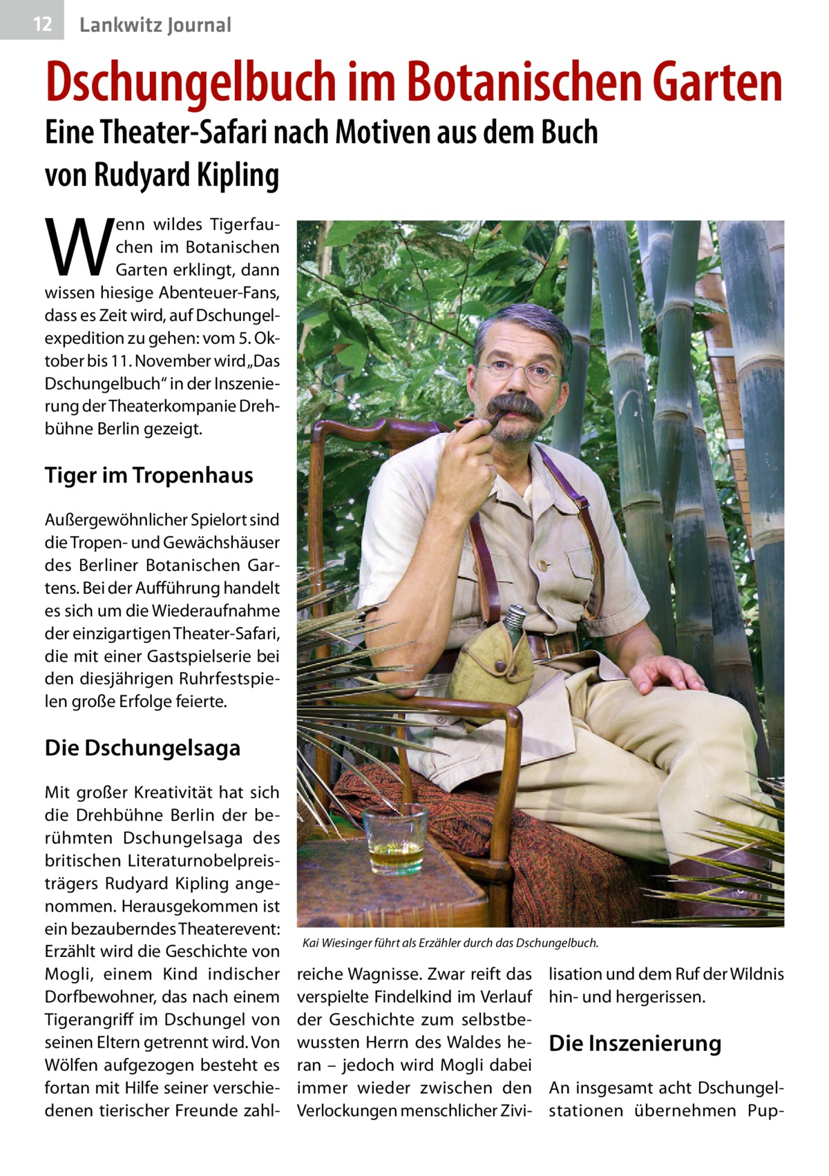 12  Lankwitz Journal  Dschungelbuch im Botanischen Garten Eine Theater-Safari nach Motiven aus dem Buch von Rudyard Kipling  W  enn wildes Tigerfauchen im Botanischen Garten erklingt, dann wissen hiesige Abenteuer-Fans, dass es Zeit wird, auf Dschungelexpedition zu gehen: vom 5. Oktober bis 11. November wird „Das Dschungelbuch“ in der Inszenierung der Theaterkompanie Drehbühne Berlin gezeigt.  Tiger im Tropenhaus Außergewöhnlicher Spielort sind die Tropen- und Gewächshäuser des Berliner Botanischen Gartens. Bei der Aufführung handelt es sich um die Wiederaufnahme der einzigartigen Theater-Safari, die mit einer Gastspielserie bei den diesjährigen Ruhrfestspielen große Erfolge feierte.  Die Dschungelsaga Mit großer Kreativität hat sich die Drehbühne Berlin der berühmten Dschungelsaga des britischen Literaturnobelpreisträgers Rudyard Kipling angenommen. Herausgekommen ist ein bezauberndes Theaterevent: Erzählt wird die Geschichte von Mogli, einem Kind indischer Dorfbewohner, das nach einem Tigerangriff im Dschungel von seinen Eltern getrennt wird. Von Wölfen aufgezogen besteht es fortan mit Hilfe seiner verschiedenen tierischer Freunde zahl Kai Wiesinger führt als Erzähler durch das Dschungelbuch.  reiche Wagnisse. Zwar reift das verspielte Findelkind im Verlauf der Geschichte zum selbstbewussten Herrn des Waldes heran – jedoch wird Mogli dabei immer wieder zwischen den Verlockungen menschlicher Zivi lisation und dem Ruf der Wildnis hin- und hergerissen.  Die Inszenierung An insgesamt acht Dschungelstationen übernehmen Pu