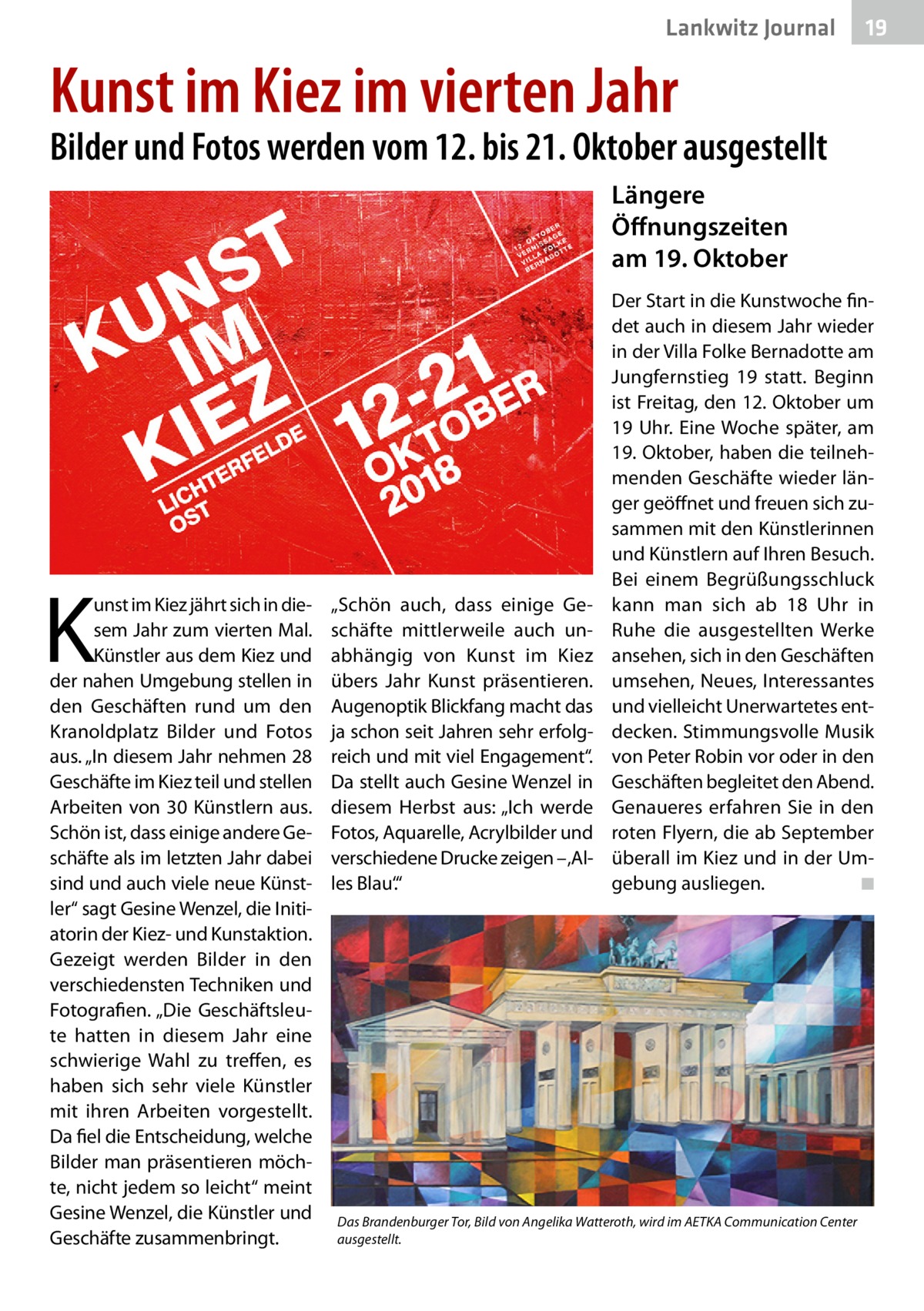 Lankwitz Journal  19  Kunst im Kiez im vierten Jahr  Bilder und Fotos werden vom 12. bis 21. Oktober ausgestellt Längere Öffnungszeiten am 19. Oktober  K  unst im Kiez jährt sich in diesem Jahr zum vierten Mal. Künstler aus dem Kiez und der nahen Umgebung stellen in den Geschäften rund um den Kranoldplatz Bilder und Fotos aus. „In diesem Jahr nehmen 28 Geschäfte im Kiez teil und stellen Arbeiten von 30 Künstlern aus. Schön ist, dass einige andere Geschäfte als im letzten Jahr dabei sind und auch viele neue Künstler“ sagt Gesine Wenzel, die Initiatorin der Kiez- und Kunstaktion. Gezeigt werden Bilder in den verschiedensten Techniken und Fotografien. „Die Geschäftsleute hatten in diesem Jahr eine schwierige Wahl zu treffen, es haben sich sehr viele Künstler mit ihren Arbeiten vorgestellt. Da fiel die Entscheidung, welche Bilder man präsentieren möchte, nicht jedem so leicht“ meint Gesine Wenzel, die Künstler und Geschäfte zusammenbringt.  „Schön auch, dass einige Geschäfte mittlerweile auch unabhängig von Kunst im Kiez übers Jahr Kunst präsentieren. Augenoptik Blickfang macht das ja schon seit Jahren sehr erfolgreich und mit viel Engagement“. Da stellt auch Gesine Wenzel in diesem Herbst aus: „Ich werde Fotos, Aquarelle, Acrylbilder und verschiedene Drucke zeigen – ‚Alles Blau‘.“  Der Start in die Kunstwoche findet auch in diesem Jahr wieder in der Villa Folke Bernadotte am Jungfernstieg 19 statt. Beginn ist Freitag, den 12. Oktober um 19 Uhr. Eine Woche später, am 19. Oktober, haben die teilnehmenden Geschäfte wieder länger geöffnet und freuen sich zusammen mit den Künstlerinnen und Künstlern auf Ihren Besuch. Bei einem Begrüßungsschluck kann man sich ab 18  Uhr in Ruhe die ausgestellten Werke ansehen, sich in den Geschäften umsehen, Neues, Interessantes und vielleicht Unerwartetes entdecken. Stimmungsvolle Musik von Peter Robin vor oder in den Geschäften begleitet den Abend. Genaueres erfahren Sie in den roten Flyern, die ab September überall im Kiez und in der Umgebung ausliegen. � ◾  Das Brandenburger Tor, Bild von Angelika Watteroth, wird im AETKA Communication Center ausgestellt.