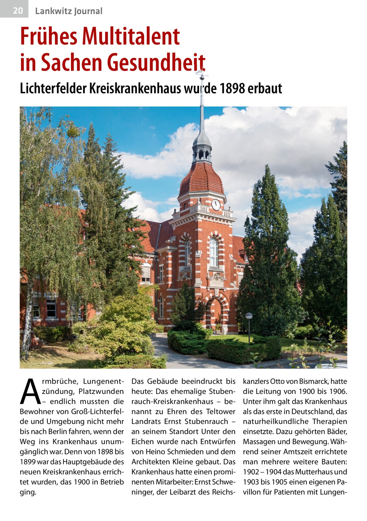 20  Lankwitz Journal  Frühes Multitalent in Sachen Gesundheit Lichterfelder Kreiskrankenhaus wurde 1898 erbaut  A  rmbrüche, Lungenentzündung, Platzwunden – endlich mussten die Bewohner von Groß-Lichterfelde und Umgebung nicht mehr bis nach Berlin fahren, wenn der Weg ins Krankenhaus unumgänglich war. Denn von 1898 bis 1899 war das Hauptgebäude des neuen Kreiskrankenhaus errichtet wurden, das 1900 in Betrieb ging.  Das Gebäude beeindruckt bis heute: Das ehemalige Stubenrauch-Kreiskrankenhaus – benannt zu Ehren des Teltower Landrats Ernst Stubenrauch – an seinem Standort Unter den Eichen wurde nach Entwürfen von Heino Schmieden und dem Architekten Kleine gebaut. Das Krankenhaus hatte einen prominenten Mitarbeiter: Ernst Schweninger, der Leibarzt des Reichs kanzlers Otto von Bismarck, hatte die Leitung von 1900 bis 1906. Unter ihm galt das Krankenhaus als das erste in Deutschland, das naturheilkundliche Therapien einsetzte. Dazu gehörten Bäder, Massagen und Bewegung. Während seiner Amtszeit errichtete man mehrere weitere Bauten: 1902 – 1904 das Mutterhaus und 1903 bis 1905 einen eigenen Pavillon für Patienten mit Lunge