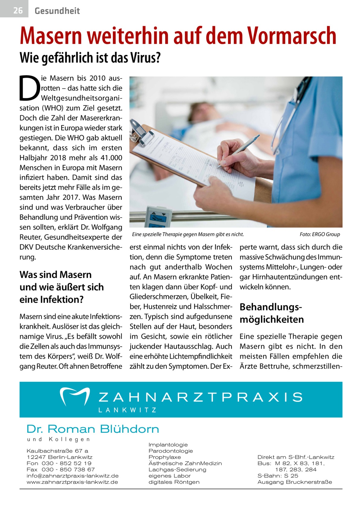 26  Gesundheit  Masern weiterhin auf dem Vormarsch Wie gefährlich ist das Virus?  D  ie Masern bis 2010 ausrotten – das hatte sich die Weltgesundheitsorganisation (WHO) zum Ziel gesetzt. Doch die Zahl der Masererkrankungen ist in Europa wieder stark gestiegen. Die WHO gab aktuell bekannt, dass sich im ersten Halbjahr 2018 mehr als 41.000 Menschen in Europa mit Masern infiziert haben. Damit sind das bereits jetzt mehr Fälle als im gesamten Jahr 2017. Was Masern sind und was Verbraucher über Behandlung und Prävention wissen sollten, erklärt Dr. Wolfgang Foto: ERGO Group Reuter, Gesundheitsexperte der Eine spezielle Therapie gegen Masern gibt es nicht.� DKV Deutsche Krankenversiche- erst einmal nichts von der Infek- perte warnt, dass sich durch die rung. tion, denn die Symptome treten massive Schwächung des Immunnach gut anderthalb Wochen systems Mittelohr-, Lungen- oder Was sind Masern auf. An Masern erkrankte Patien- gar Hirnhautentzündungen entten klagen dann über Kopf- und wickeln können. und wie äußert sich Gliederschmerzen, Übelkeit, Fieeine Infektion? ber, Hustenreiz und Halsschmer- BehandlungsMasern sind eine akute Infektions- zen. Typisch sind aufgedunsene möglichkeiten krankheit. Auslöser ist das gleich- Stellen auf der Haut, besonders namige Virus. „Es befällt sowohl im Gesicht, sowie ein rötlicher Eine spezielle Therapie gegen die Zellen als auch das Immunsys- juckender Hautausschlag. Auch Masern gibt es nicht. In den tem des Körpers“, weiß Dr. Wolf- eine erhöhte Lichtempfindlichkeit meisten Fällen empfehlen die gang Reuter. Oft ahnen Betroffene zählt zu den Symptomen. Der Ex- Ärzte Bettruhe, schmerzstillen Dr. Roman Blühdorn u n d  K o l l e g e n  Kaulbachstraße 67 a 12247 Berlin-Lankwitz Fon 030 - 852 52 19 Fax 030 - 850 738 67 info@zahnarztpraxis-lankwitz.de www.zahnarztpraxis-lankwitz.de  Implantologie Parodontologie Prophylaxe Ästhetische ZahnMedizin Lachgas-Sedierung eigenes Labor digitales Röntgen  Direkt am S-Bhf.-Lankwitz Bus: M 82, X 83, 181, 187, 283, 284 S-Bahn: S 25 Ausgang Brucknerstraße