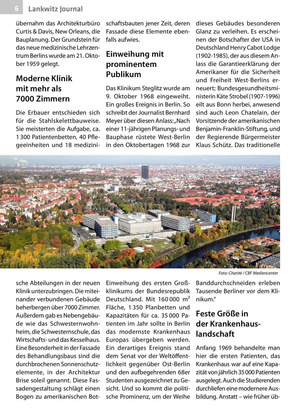 6  Lankwitz Journal  übernahm das Architekturbüro schaftsbauten jener Zeit, deren Curtis & Davis, New Orleans, die Fassade diese Elemente ebenBauplanung. Der Grundstein für falls aufwies. das neue medizinische Lehrzentrum Berlins wurde am 21. Okto- Einweihung mit ber 1959 gelegt. prominentem  Moderne Klinik mit mehr als 7000 Zimmern Die Erbauer entschieden sich für die Stahlskelettbauweise. Sie meisterten die Aufgabe, ca. 1 300 Patientenbetten, 40 Pflegeeinheiten und 18 medizini Publikum  Das Klinikum Steglitz wurde am 9.  Oktober 1968 eingeweiht. Ein großes Ereignis in Berlin. So schreibt der Journalist Bernhard Meyer über diesen Anlass: „Nach einer 11-jährigen Planungs- und Bauphase rüstete West-Berlin in den Oktobertagen 1968 zur  �  sche Abteilungen in der neuen Klinik unterzubringen. Die miteinander verbundenen Gebäude beherbergen über 7000 Zimmer. Außerdem gab es Nebengebäude wie das Schwesternwohnheim, die Schwesternschule, das Wirtschafts- und das Kesselhaus. Eine Besonderheit in der Fassade des Behandlungsbaus sind die durchbrochenen Sonnenschutz­ elemente, in der Architektur Brise soleil genannt. Diese Fassadengestaltung schlägt einen Bogen zu amerikanischen Bot dieses Gebäudes besonderen Glanz zu verleihen. Es erscheinen der Botschafter der USA in Deutschland Henry Cabot Lodge (1902-1985), der aus diesem Anlass die Garantieerklärung der Amerikaner für die Sicherheit und Freiheit West-Berlins erneuert; Bundesgesundheitsministerin Käte Strobel (1907-1996) eilt aus Bonn herbei, anwesend sind auch Leon Chatelain, der Vorsitzende der amerikanischen Benjamin-Franklin-Stiftung, und der Regierende Bürgermeister Klaus Schütz. Das traditionelle  Foto: Charité / CBF Mediencenter  Einweihung des ersten Großklinikums der Bundesrepublik Deutschland. Mit 160 000  m² Fläche, 1 350  Planbetten und Kapazitäten für ca. 35 000  Patienten im Jahr sollte in Berlin das modernste Krankenhaus Europas übergeben werden. Ein derartiges Ereignis stand dem Senat vor der Weltöffentlichkeit gegenüber Ost-Berlin und den aufbegehrenden 68er Studenten ausgezeichnet zu Gesicht. Und so kommt die politische Prominenz, um der Weihe  Banddurchschneiden erleben Tausende Berliner vor dem Klinikum.“  Feste Größe in der Krankenhauslandschaft Anfang 1969 behandelte man hier die ersten Patienten, das Krankenhaus war auf eine Kapazität von jährlich 35 000 Patienten ausgelegt. Auch die Studierenden durchliefen eine modernere Ausbildung. Anstatt – wie früher ü