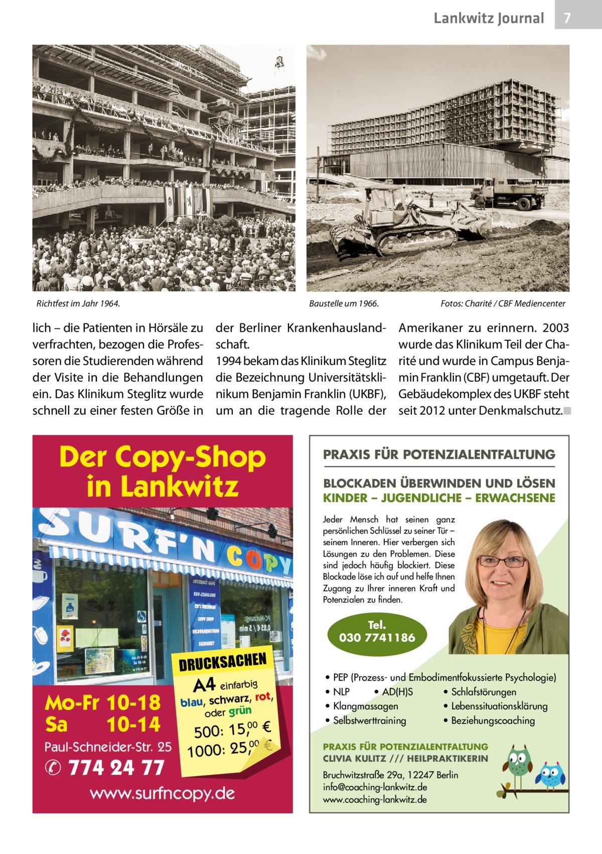 Lankwitz Journal  Richtfest im Jahr 1964.	  Baustelle um 1966.�  lich – die Patienten in Hörsäle zu verfrachten, bezogen die Professoren die Studierenden während der Visite in die Behandlungen ein. Das Klinikum Steglitz wurde schnell zu einer festen Größe in  der Berliner Krankenhauslandschaft. 1994 bekam das Klinikum Steglitz die Bezeichnung Universitätsklinikum Benjamin Franklin (UKBF), um an die tragende Rolle der  Der Copy-Shop in Lankwitz  Fotos: Charité / CBF Mediencenter  Amerikaner zu erinnern. 2003 wurde das Klinikum Teil der Charité und wurde in Campus Benjamin Franklin (CBF) umgetauft. Der Gebäudekomplex des UKBF steht seit 2012 unter Denkmalschutz.�◾  PRAXIS FÜR POTENZIALENTFALTUNG BLOCKADEN ÜBERWINDEN UND LÖSEN KINDER – JUGENDLICHE – ERWACHSENE Jeder Mensch hat seinen ganz persönlichen Schlüssel zu seiner Tür – seinem Inneren. Hier verbergen sich Lösungen zu den Problemen. Diese sind jedoch häufig blockiert. Diese Blockade löse ich auf und helfe Ihnen Zugang zu Ihrer inneren Kraft und Potenzialen zu finden.  Tel. 030 7741186  DRUCKSACHEN  Mo-Fr 10-18 Sa 10-14  A4 einfarz,bigrot,  blau, schwar oder grün  00 500: 15, € Paul-Schneider-Str. 25 1000: 25,00 €  ✆ 774 24 77  www.surfncopy.de  7  • PEP (Prozess- und Embodimentfokussierte Psychologie) • NLP • AD(H)S • Schlafstörungen • Klangmassagen • Lebenssituationsklärung • Selbstwerttraining • Beziehungscoaching PRAXIS FÜR POTENZIALENTFALTUNG CLIVIA KULITZ /// HEILPRAKTIKERIN  Bruchwitzstraße 29a, 12247 Berlin info@coaching-lankwitz.de www.coaching-lankwitz.de