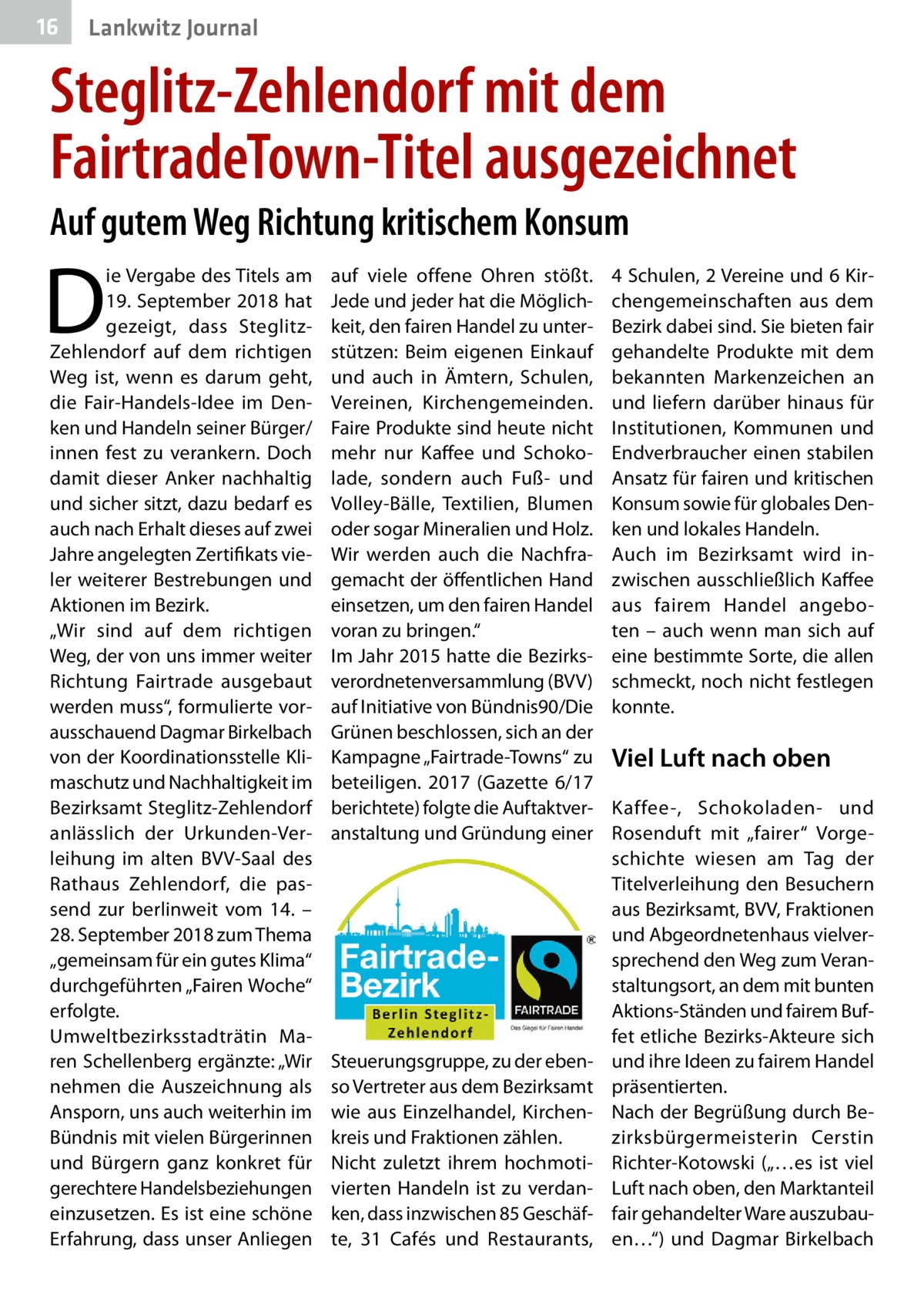 16  Lankwitz Journal  Steglitz-Zehlendorf mit dem FairtradeTown-Titel ausgezeichnet Auf gutem Weg Richtung kritischem Konsum  D  ie Vergabe des Titels am 19. September 2018 hat gezeigt, dass SteglitzZehlendorf auf dem richtigen Weg ist, wenn es darum geht, die Fair-Handels-Idee im Denken und Handeln seiner Bürger/ innen fest zu verankern. Doch damit dieser Anker nachhaltig und sicher sitzt, dazu bedarf es auch nach Erhalt dieses auf zwei Jahre angelegten Zertifikats vieler weiterer Bestrebungen und Aktionen im Bezirk. „Wir sind auf dem richtigen Weg, der von uns immer weiter Richtung Fairtrade ausgebaut werden muss“, formulierte vorausschauend Dagmar Birkelbach von der Koordinationsstelle Klimaschutz und Nachhaltigkeit im Bezirks­amt Steglitz-Zehlendorf anlässlich der Urkunden-Verleihung im alten BVV-Saal des Rathaus Zehlendorf, die passend zur berlinweit vom 14. – 28. September 2018 zum Thema „gemeinsam für ein gutes Klima“ durchgeführten „Fairen Woche“ erfolgte. Umweltbezirksstadträtin Maren Schellenberg ergänzte: „Wir nehmen die Auszeichnung als Ansporn, uns auch weiterhin im Bündnis mit vielen Bürgerinnen und Bürgern ganz konkret für gerechtere Handelsbeziehungen einzusetzen. Es ist eine schöne Erfahrung, dass unser Anliegen  auf viele offene Ohren stößt. Jede und jeder hat die Möglichkeit, den fairen Handel zu unterstützen: Beim eigenen Einkauf und auch in Ämtern, Schulen, Vereinen, Kirchengemeinden. Faire Produkte sind heute nicht mehr nur Kaffee und Schokolade, sondern auch Fuß- und Volley-Bälle, Textilien, Blumen oder sogar Mineralien und Holz. Wir werden auch die Nachfragemacht der öffentlichen Hand einsetzen, um den fairen Handel voran zu bringen.“ Im Jahr 2015 hatte die Bezirksverordnetenversammlung (BVV) auf Initiative von Bündnis90/Die Grünen beschlossen, sich an der Kampagne „Fairtrade-Towns“ zu beteiligen. 2017 (Gazette 6/17 berichtete) folgte die Auftaktveranstaltung und Gründung einer  Steuerungsgruppe, zu der ebenso Vertreter aus dem Bezirks­amt wie aus Einzelhandel, Kirchenkreis und Fraktionen zählen. Nicht zuletzt ihrem hochmotivierten Handeln ist zu verdanken, dass inzwischen 85 Geschäfte, 31  Cafés und Restaurants,  4 Schulen, 2 Vereine und 6 Kirchengemeinschaften aus dem Bezirk dabei sind. Sie bieten fair gehandelte Produkte mit dem bekannten Markenzeichen an und liefern darüber hinaus für Institutionen, Kommunen und Endverbraucher einen stabilen Ansatz für fairen und kritischen Konsum sowie für globales Denken und lokales Handeln. Auch im Bezirks­amt wird inzwischen ausschließlich Kaffee aus fairem Handel angeboten – auch wenn man sich auf eine bestimmte Sorte, die allen schmeckt, noch nicht festlegen konnte.  Viel Luft nach oben Kaffee-, Schokoladen- und Rosenduft mit „fairer“ Vorgeschichte wiesen am Tag der Titelverleihung den Besuchern aus Bezirks­amt, BVV, Fraktionen und Abgeordnetenhaus vielversprechend den Weg zum Veranstaltungsort, an dem mit bunten Aktions-Ständen und fairem Buffet etliche Bezirks-Akteure sich und ihre Ideen zu fairem Handel präsentierten. Nach der Begrüßung durch Bezirksbürgermeisterin Cerstin Richter-Kotowski („…es ist viel Luft nach oben, den Marktanteil fair gehandelter Ware auszubauen…“) und Dagmar Birkelbach