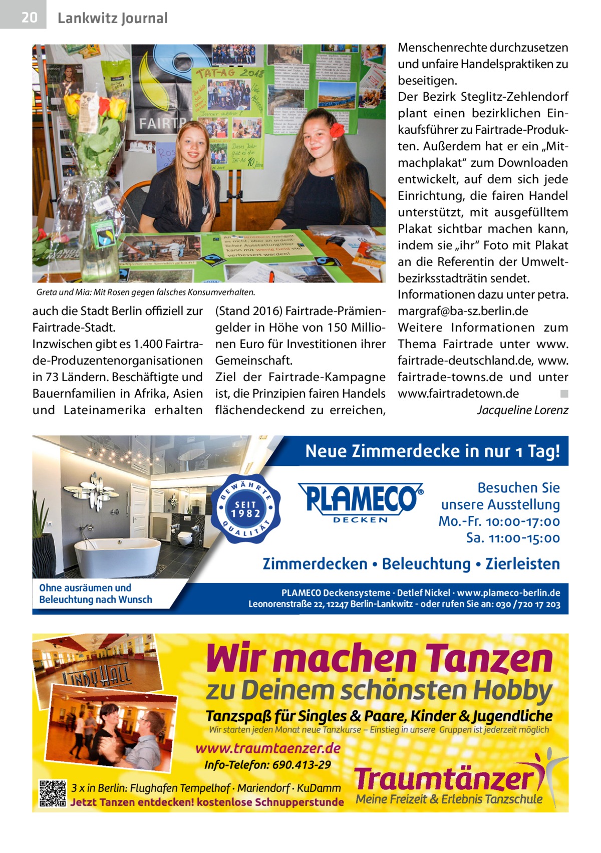 20  Lankwitz Journal  Greta und Mia: Mit Rosen gegen falsches Konsumverhalten.  auch die Stadt Berlin offiziell zur Fairtrade-Stadt. Inzwischen gibt es 1.400 Fairtrade-Produzentenorganisationen in 73 Ländern. Beschäftigte und Bauernfamilien in Afrika, Asien und Lateinamerika erhalten  (Stand 2016) Fairtrade-Prämiengelder in Höhe von 150 Millionen Euro für Investitionen ihrer Gemeinschaft. Ziel der Fairtrade-Kampagne ist, die Prinzipien fairen Handels flächendeckend zu erreichen,  Menschenrechte durchzusetzen und unfaire Handelspraktiken zu beseitigen. Der Bezirk Steglitz-Zehlendorf plant einen bezirklichen Einkaufsführer zu Fairtrade-Produkten. Außerdem hat er ein „Mitmachplakat“ zum Downloaden entwickelt, auf dem sich jede Einrichtung, die fairen Handel unterstützt, mit ausgefülltem Plakat sichtbar machen kann, indem sie „ihr“ Foto mit Plakat an die Referentin der Umweltbezirksstadträtin sendet. Informationen dazu unter petra. margraf@ba-sz.berlin.de Weitere Informationen zum Thema Fairtrade unter www. fairtrade-deutschland.de, www. fairtrade-towns.de und unter www.fairtradetown.de� ◾ � Jacqueline Lorenz  Neue Zimmerdecke in nur 1 Tag! Besuchen Sie unsere Ausstellung Mo.-Fr. 10:00-17:00 Sa. 11:00-15:00  Zimmerdecken • Beleuchtung • Zierleisten Ohne ausräumen und Beleuchtung nach Wunsch  PLAMECO Deckensysteme ∙ Detlef Nickel ∙ www.plameco-berlin.de Leonorenstraße 22, 12247 Berlin-Lankwitz - oder rufen Sie an: 030 /720 17 203