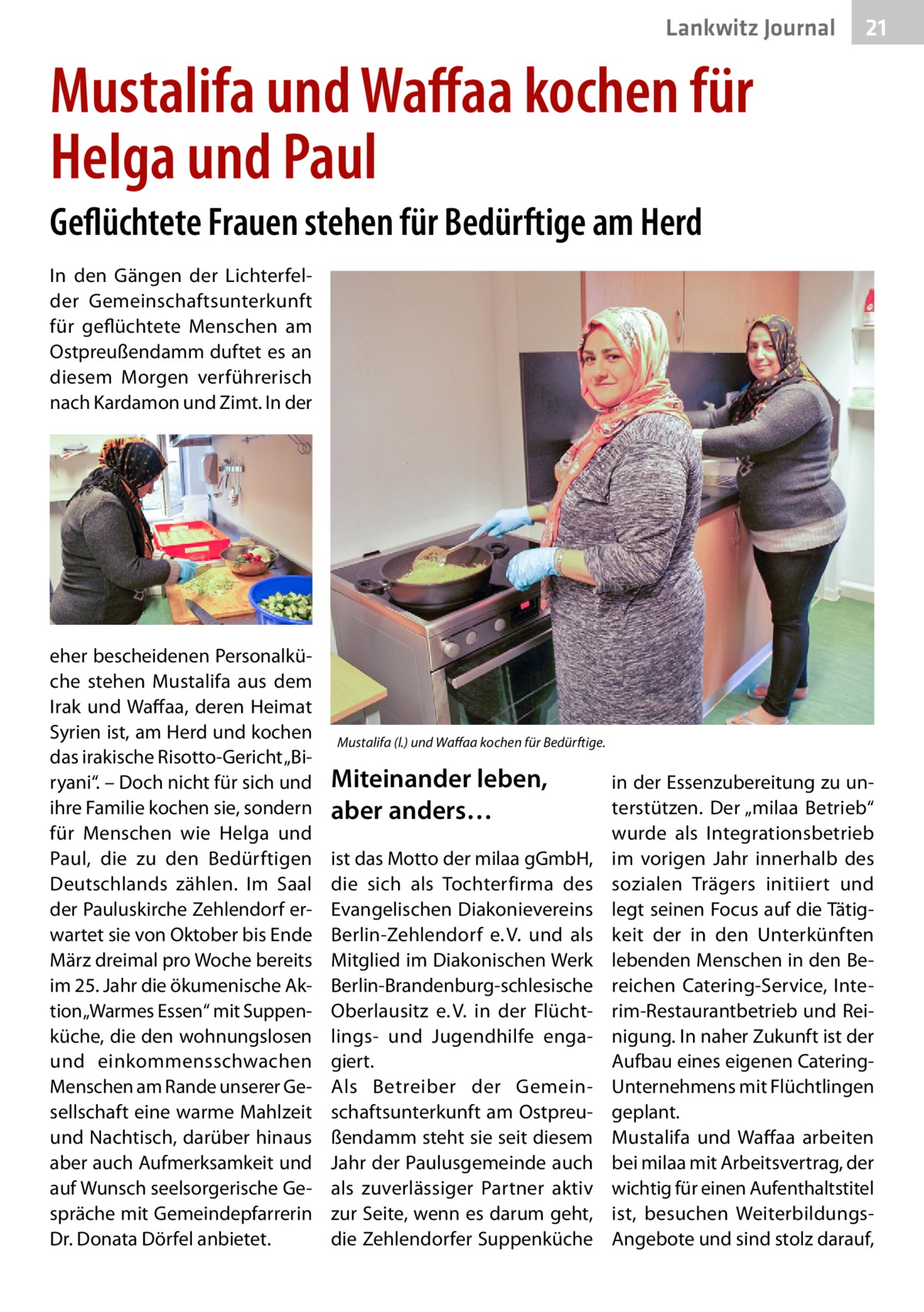 Lankwitz Gesundheit Journal  21 21  Mustalifa und Waffaa kochen für Helga und Paul Geflüchtete Frauen stehen für Bedürftige am Herd In den Gängen der Lichterfelder Gemeinschaftsunterkunft für geflüchtete Menschen am Ostpreußendamm duftet es an diesem Morgen verführerisch nach Kardamon und Zimt. In der  eher bescheidenen Personalküche stehen Mustalifa aus dem Irak und Waffaa, deren Heimat Syrien ist, am Herd und kochen das irakische Risotto-Gericht „Biryani“. – Doch nicht für sich und ihre Familie kochen sie, sondern für Menschen wie Helga und Paul, die zu den Bedürftigen Deutschlands zählen. Im Saal der Pauluskirche Zehlendorf erwartet sie von Oktober bis Ende März dreimal pro Woche bereits im 25. Jahr die ökumenische Aktion „Warmes Essen“ mit Suppenküche, die den wohnungslosen und einkommensschwachen Menschen am Rande unserer Gesellschaft eine warme Mahlzeit und Nachtisch, darüber hinaus aber auch Aufmerksamkeit und auf Wunsch seelsorgerische Gespräche mit Gemeindepfarrerin Dr. Donata Dörfel anbietet.  Mustalifa (l.) und Waffaa kochen für Bedürftige.  Miteinander leben, aber anders… ist das Motto der milaa gGmbH, die sich als Tochterfirma des Evangelischen Diakonievereins Berlin-Zehlendorf e. V. und als Mitglied im Diakonischen Werk Berlin-Brandenburg-schlesische Oberlausitz e. V. in der Flüchtlings- und Jugendhilfe engagiert. Als Betreiber der Gemeinschaftsunterkunft am Ostpreußendamm steht sie seit diesem Jahr der Paulusgemeinde auch als zuverlässiger Partner aktiv zur Seite, wenn es darum geht, die Zehlendorfer Suppenküche  in der Essenzubereitung zu unterstützen. Der „milaa Betrieb“ wurde als Integrationsbetrieb im vorigen Jahr innerhalb des sozialen Trägers initiiert und legt seinen Focus auf die Tätigkeit der in den Unterkünften lebenden Menschen in den Bereichen Catering-Service, Interim-Restaurantbetrieb und Reinigung. In naher Zukunft ist der Aufbau eines eigenen CateringUnternehmens mit Flüchtlingen geplant. Mustalifa und Waffaa arbeiten bei milaa mit Arbeitsvertrag, der wichtig für einen Aufenthaltstitel ist, besuchen WeiterbildungsAngebote und sind stolz darauf,