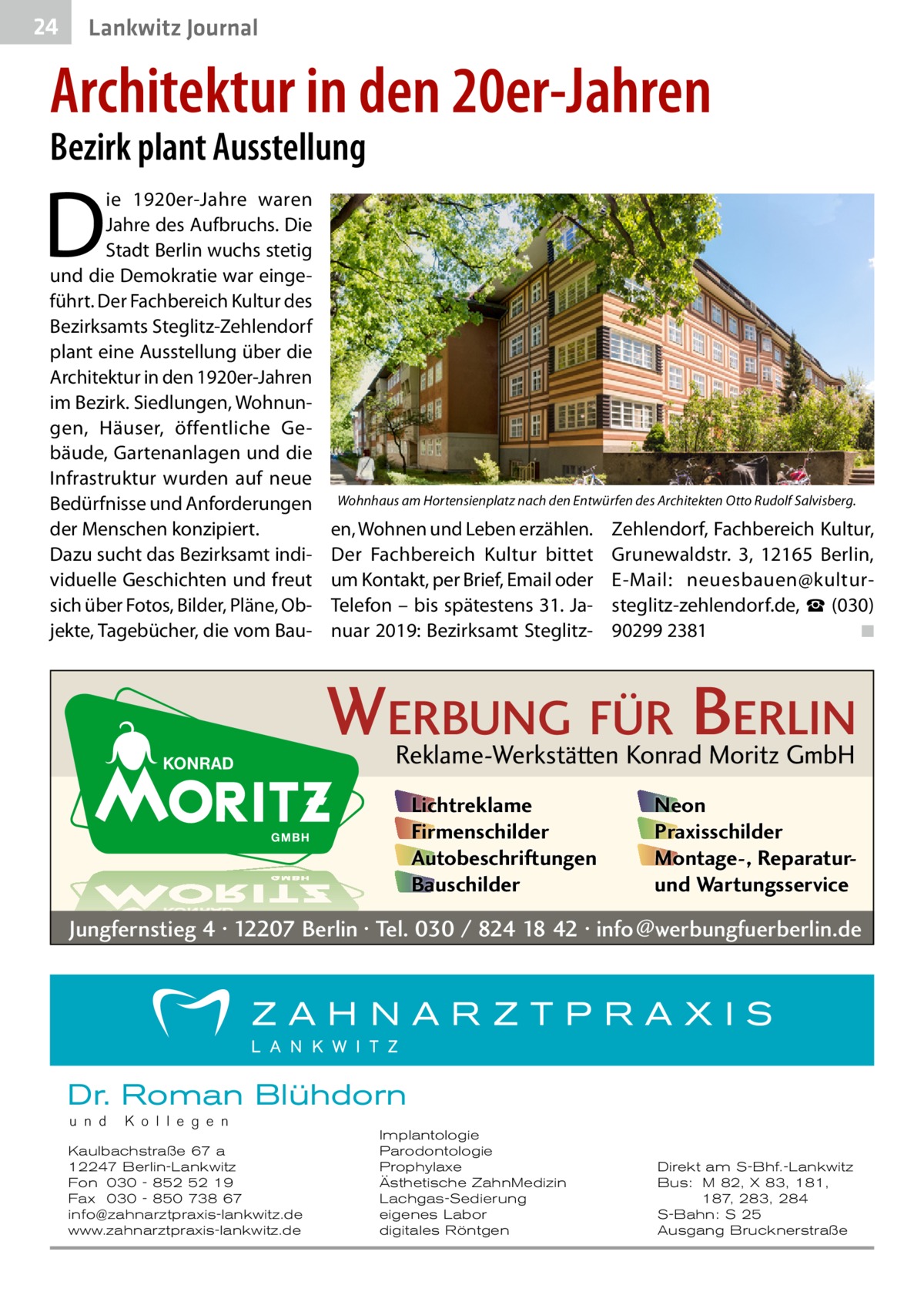 24  Lankwitz Journal  Architektur in den 20er-Jahren Bezirk plant Ausstellung  D  ie 1920er-Jahre waren Jahre des Aufbruchs. Die Stadt Berlin wuchs stetig und die Demokratie war eingeführt. Der Fachbereich Kultur des Bezirks­amts Steglitz-Zehlendorf plant eine Ausstellung über die Architektur in den 1920er-Jahren im Bezirk. Siedlungen, Wohnungen, Häuser, öffentliche Gebäude, Gartenanlagen und die Infrastruktur wurden auf neue Bedürfnisse und Anforderungen der Menschen konzipiert. Dazu sucht das Bezirks­amt individuelle Geschichten und freut sich über Fotos, Bilder, Pläne, Objekte, Tagebücher, die vom Bau Wohnhaus am Hortensienplatz nach den Entwürfen des Architekten Otto Rudolf Salvisberg.  en, Wohnen und Leben erzählen. Der Fachbereich Kultur bittet um Kontakt, per Brief, Email oder Telefon – bis spätestens 31. Januar 2019: Bezirks­amt Steglitz Zehlendorf, Fachbereich Kultur, Grunewaldstr.  3, 12165  Berlin, E-Mail: neuesbauen@kultursteglitz-zehlendorf.de, ☎ (030) 90299 2381� ◾  WERBUNG FÜR BERLIN Reklame-Werkstätten Konrad Moritz GmbH Lichtreklame Firmenschilder Autobeschriftungen Bauschilder  Neon Praxisschilder Montage-, Reparaturund Wartungsservice  Jungfernstieg 4 · 12207 Berlin · Tel. 030 / 824 18 42 · info@werbungfuerberlin.de  Dr. Roman Blühdorn u n d  K o l l e g e n  Kaulbachstraße 67 a 12247 Berlin-Lankwitz Fon 030 - 852 52 19 Fax 030 - 850 738 67 info@zahnarztpraxis-lankwitz.de www.zahnarztpraxis-lankwitz.de  Implantologie Parodontologie Prophylaxe Ästhetische ZahnMedizin Lachgas-Sedierung eigenes Labor digitales Röntgen  Direkt am S-Bhf.-Lankwitz Bus: M 82, X 83, 181, 187, 283, 284 S-Bahn: S 25 Ausgang Brucknerstraße