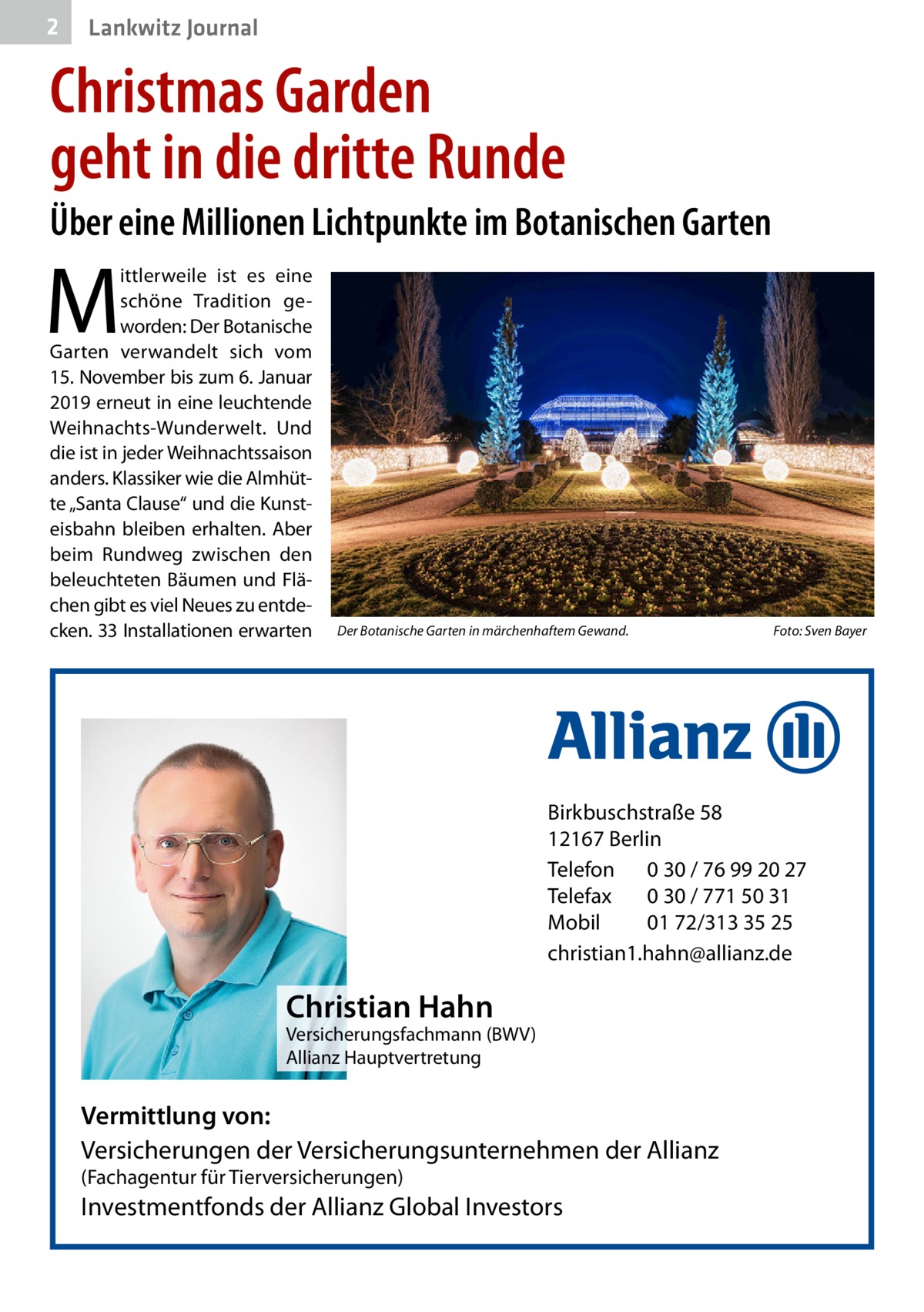 2  Lankwitz Journal  Christmas Garden geht in die dritte Runde Über eine Millionen Lichtpunkte im Botanischen Garten  M  ittlerweile ist es eine schöne Tradition geworden: Der Botanische Garten verwandelt sich vom 15. November bis zum 6. Januar 2019 erneut in eine leuchtende Weihnachts-Wunderwelt. Und die ist in jeder Weihnachtssaison anders. Klassiker wie die Almhütte „Santa Clause“ und die Kunsteisbahn bleiben erhalten. Aber beim Rundweg zwischen den beleuchteten Bäumen und Flächen gibt es viel Neues zu entdecken. 33 Installationen erwarten  Der Botanische Garten in märchenhaftem Gewand. �  Foto: Sven Bayer  Birkbuschstraße 58 12167 Berlin Telefon 0 30 / 76 99 20 27 Telefax 0 30 / 771 50 31 Mobil 01 72/313 35 25 christian1.hahn@allianz.de  Christian Hahn  Versicherungsfachmann (BWV) Allianz Hauptvertretung  Vermittlung von: Versicherungen der Versicherungsunternehmen der Allianz (Fachagentur für Tierversicherungen)  Investmentfonds der Allianz Global Investors