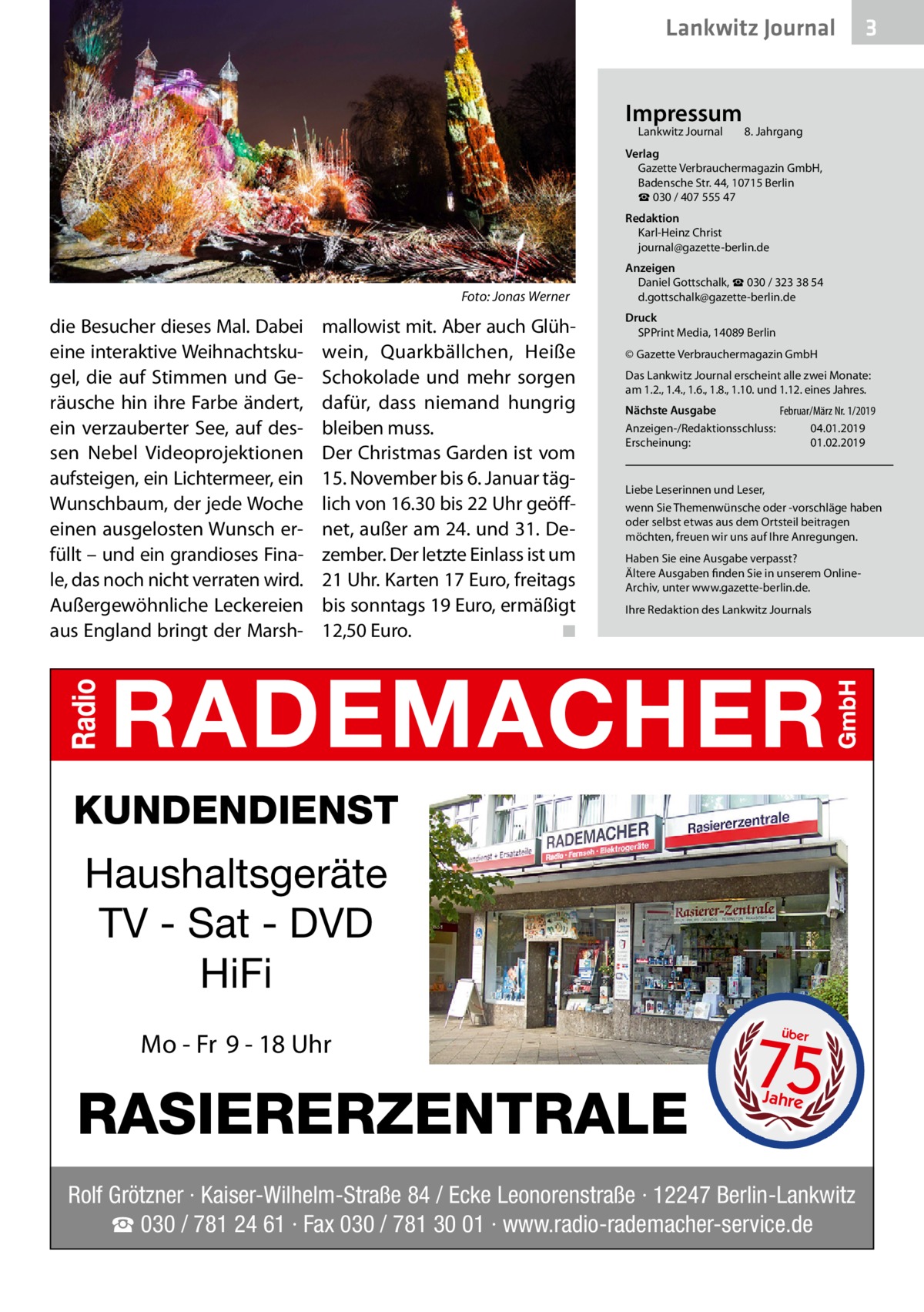 Lankwitz Journal Impressum Lankwitz Journal 	  3  8. Jahrgang  Verlag Gazette Verbrauchermagazin GmbH, Badensche Str. 44, 10715 Berlin ☎ 030 / 407 555 47 Redaktion Karl-Heinz Christ journal@gazette-berlin.de  �  Foto: Jonas Werner  die Besucher dieses Mal. Dabei eine interaktive Weihnachtskugel, die auf Stimmen und Geräusche hin ihre Farbe ändert, ein verzauberter See, auf dessen Nebel Videoprojektionen aufsteigen, ein Lichtermeer, ein Wunschbaum, der jede Woche einen ausgelosten Wunsch erfüllt – und ein grandioses Finale, das noch nicht verraten wird. Außergewöhnliche Leckereien aus England bringt der Marsh mallowist mit. Aber auch Glühwein, Quarkbällchen, Heiße Schokolade und mehr sorgen dafür, dass niemand hungrig bleiben muss. Der Christmas Garden ist vom 15. November bis 6. Januar täglich von 16.30 bis 22 Uhr geöffnet, außer am 24. und 31. Dezember. Der letzte Einlass ist um 21 Uhr. Karten 17 Euro, freitags bis sonntags 19 Euro, ermäßigt 12,50 Euro. � ◾  Anzeigen Daniel Gottschalk, ☎ 030 / 323 38 54 d.gottschalk@gazette-berlin.de Druck SPPrint Media, 14089 Berlin © Gazette Verbrauchermagazin GmbH Das Lankwitz Journal erscheint alle zwei Monate: am 1.2., 1.4., 1.6., 1.8., 1.10. und 1.12. eines Jahres. Nächste Ausgabe 	 Februar/März Nr. 1/2019 Anzeigen-/Redaktionsschluss:	04.01.2019 Erscheinung:	01.02.2019  Liebe Leserinnen und Leser, wenn Sie Themenwünsche oder -vorschläge haben oder selbst etwas aus dem Ortsteil beitragen möchten, freuen wir uns auf Ihre Anregungen. Haben Sie eine Ausgabe verpasst? Ältere Ausgaben finden Sie in unserem OnlineArchiv, unter www.gazette-berlin.de. Ihre Redaktion des Lankwitz Journals  KUNDENDIENST  Haushaltsgeräte TV - Sat - DVD HiFi Mo - Fr 9 - 18 Uhr  RASIERERZENTRALE  75 über  Jahre  Rolf Grötzner · Kaiser-Wilhelm-Straße 84 / Ecke Leonorenstraße · 12247 Berlin-Lankwitz ☎ 030 / 781 24 61 · Fax 030 / 781 30 01 · www.radio-rademacher-service.de