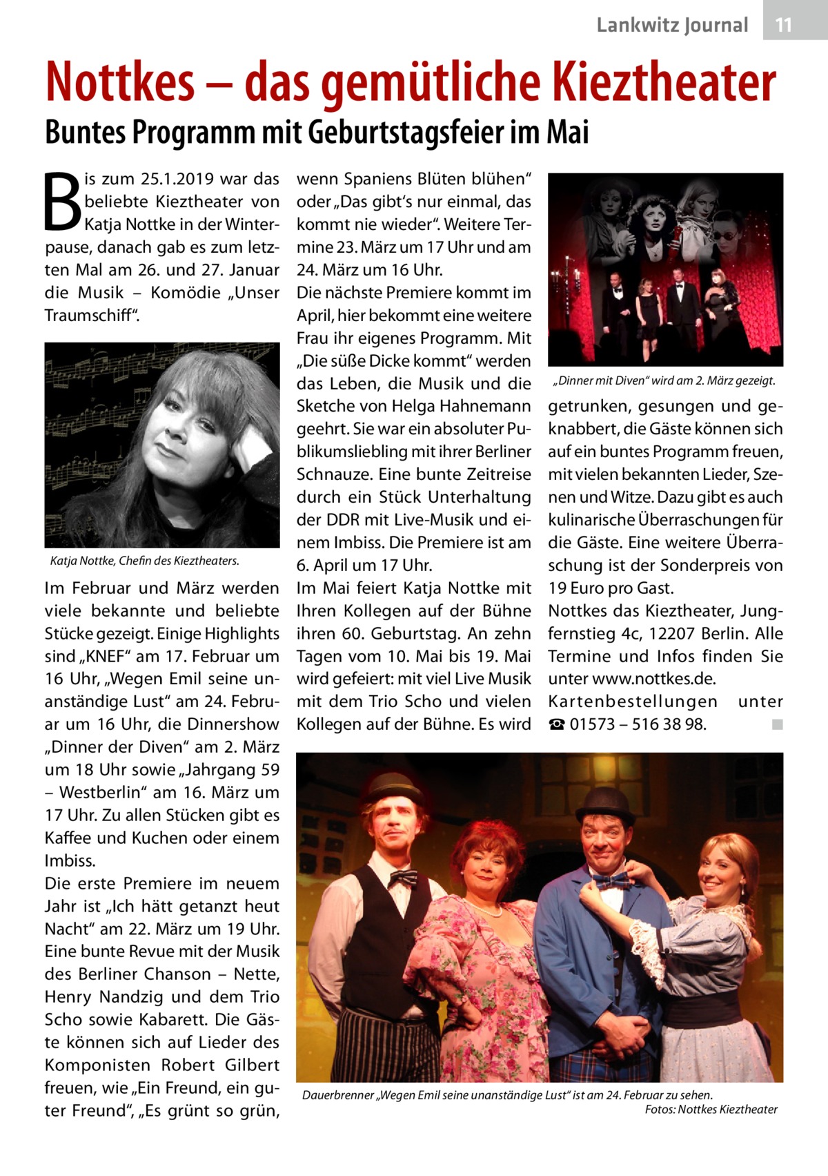 Lankwitz Journal  11  Nottkes – das gemütliche Kieztheater Buntes Programm mit Geburtstagsfeier im Mai  B  is zum 25.1.2019 war das beliebte Kieztheater von Katja Nottke in der Winterpause, danach gab es zum letzten Mal am 26. und 27. Januar die Musik – Komödie „Unser Traumschiff“.  Katja Nottke, Chefin des Kieztheaters.  Im Februar und März werden viele bekannte und beliebte Stücke gezeigt. Einige Highlights sind „KNEF“ am 17. Februar um 16  Uhr, „Wegen Emil seine unanständige Lust“ am 24. Februar um 16  Uhr, die Dinnershow „Dinner der Diven“ am 2. März um 18 Uhr sowie „Jahrgang 59 – Westberlin“ am 16.  März um 17 Uhr. Zu allen Stücken gibt es Kaffee und Kuchen oder einem Imbiss. Die erste Premiere im neuem Jahr ist „Ich hätt getanzt heut Nacht“ am 22. März um 19 Uhr. Eine bunte Revue mit der Musik des Berliner Chanson – Nette, Henry Nandzig und dem Trio Scho sowie Kabarett. Die Gäste können sich auf Lieder des Komponisten Robert Gilbert freuen, wie „Ein Freund, ein guter Freund“, „Es grünt so grün,  wenn Spaniens Blüten blühen“ oder „Das gibt‘s nur einmal, das kommt nie wieder“. Weitere Termine 23. März um 17 Uhr und am 24. März um 16 Uhr. Die nächste Premiere kommt im April, hier bekommt eine weitere Frau ihr eigenes Programm. Mit „Die süße Dicke kommt“ werden das Leben, die Musik und die Sketche von Helga Hahnemann geehrt. Sie war ein absoluter Publikumsliebling mit ihrer Berliner Schnauze. Eine bunte Zeitreise durch ein Stück Unterhaltung der DDR mit Live-Musik und einem Imbiss. Die Premiere ist am 6. April um 17 Uhr. Im Mai feiert Katja Nottke mit Ihren Kollegen auf der Bühne ihren 60.  Geburtstag. An zehn Tagen vom 10. Mai bis 19. Mai wird gefeiert: mit viel Live Musik mit dem Trio Scho und vielen Kollegen auf der Bühne. Es wird  „Dinner mit Diven“ wird am 2. März gezeigt.  getrunken, gesungen und geknabbert, die Gäste können sich auf ein buntes Programm freuen, mit vielen bekannten Lieder, Szenen und Witze. Dazu gibt es auch kulinarische Überraschungen für die Gäste. Eine weitere Überraschung ist der Sonderpreis von 19 Euro pro Gast. Nottkes das Kieztheater, Jungfernstieg  4c, 12207  Berlin. Alle Termine und Infos finden Sie unter www.nottkes.de. Kartenbestellungen unter ☎ 01573 – 516 38 98. � ◾  Dauerbrenner „Wegen Emil seine unanständige Lust“ ist am 24. Februar zu sehen. � Fotos: Nottkes Kieztheater