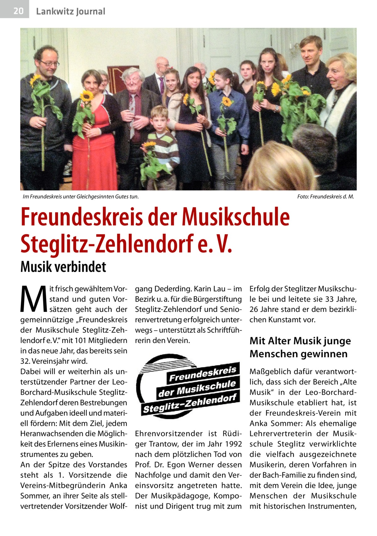 20  Lankwitz Journal  Im Freundeskreis unter Gleichgesinnten Gutes tun.�  Foto: Freundeskreis d. M.  Freundeskreis der Musikschule Steglitz-Zehlendorf e. V. Musik verbindet  M  it frisch gewähltem Vorstand und guten Vorsätzen geht auch der gemeinnützige „Freundeskreis der Musikschule Steglitz-Zehlendorf e. V.“ mit 101 Mitgliedern in das neue Jahr, das bereits sein 32. Vereinsjahr wird. Dabei will er weiterhin als unterstützender Partner der LeoBorchard-Musikschule SteglitzZehlendorf deren Bestrebungen und Aufgaben ideell und materiell fördern: Mit dem Ziel, jedem Heranwachsenden die Möglichkeit des Erlernens eines Musikinstrumentes zu geben. An der Spitze des Vorstandes steht als 1. Vorsitzende die Vereins-Mitbegründerin Anka Sommer, an ihrer Seite als stellvertretender Vorsitzender Wolf gang Dederding. Karin Lau – im Bezirk u. a. für die Bürgerstiftung Steglitz-Zehlendorf und Seniorenvertretung erfolgreich unterwegs – unterstützt als Schriftführerin den Verein.  Ehrenvorsitzender ist Rüdiger Trantow, der im Jahr 1992 nach dem plötzlichen Tod von Prof.  Dr.  Egon Werner dessen Nachfolge und damit den Vereinsvorsitz angetreten hatte. Der Musikpädagoge, Komponist und Dirigent trug mit zum  Erfolg der Steglitzer Musikschule bei und leitete sie 33 Jahre, 26 Jahre stand er dem bezirklichen Kunstamt vor.  Mit Alter Musik junge Menschen gewinnen Maßgeblich dafür verantwortlich, dass sich der Bereich „Alte Musik“ in der Leo-BorchardMusikschule etabliert hat, ist der Freundeskreis-Verein mit Anka Sommer: Als ehemalige Lehrervertreterin der Musikschule Steglitz verwirklichte die vielfach ausgezeichnete Musikerin, deren Vorfahren in der Bach-Familie zu finden sind, mit dem Verein die Idee, junge Menschen der Musikschule mit historischen Instrumenten,