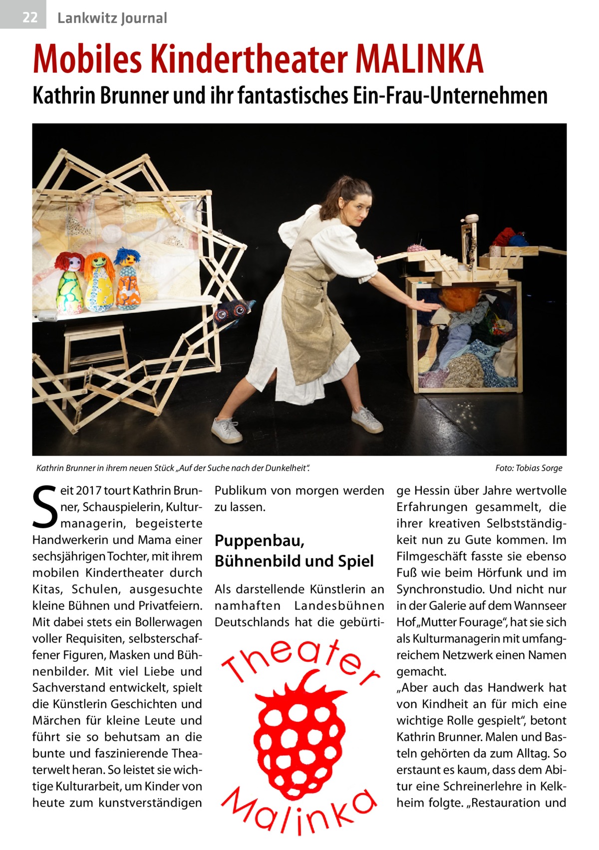 22  Lankwitz Journal  Mobiles Kindertheater MALINKA  Kathrin Brunner und ihr fantastisches Ein-Frau-Unternehmen  Kathrin Brunner in ihrem neuen Stück „Auf der Suche nach der Dunkelheit“. �  S  eit 2017 tourt Kathrin Brunner, Schauspielerin, Kulturmanagerin, begeisterte Handwerkerin und Mama einer sechsjährigen Tochter, mit ihrem mobilen Kindertheater durch Kitas, Schulen, ausgesuchte kleine Bühnen und Privatfeiern. Mit dabei stets ein Bollerwagen voller Requisiten, selbsterschaffener Figuren, Masken und Bühnenbilder. Mit viel Liebe und Sachverstand entwickelt, spielt die Künstlerin Geschichten und Märchen für kleine Leute und führt sie so behutsam an die bunte und faszinierende Theaterwelt heran. So leistet sie wichtige Kulturarbeit, um Kinder von heute zum kunstverständigen  Foto: Tobias Sorge  Publikum von morgen werden ge Hessin über Jahre wertvolle zu lassen. Erfahrungen gesammelt, die ihrer kreativen Selbstständigkeit nun zu Gute kommen. Im Puppenbau, Bühnenbild und Spiel Filmgeschäft fasste sie ebenso Fuß wie beim Hörfunk und im Als darstellende Künstlerin an Synchronstudio. Und nicht nur namhaften Landesbühnen in der Galerie auf dem Wannseer Deutschlands hat die gebürti- Hof „Mutter Fourage“, hat sie sich als Kulturmanagerin mit umfangreichem Netzwerk einen Namen gemacht. „Aber auch das Handwerk hat von Kindheit an für mich eine wichtige Rolle gespielt“, betont Kathrin Brunner. Malen und Basteln gehörten da zum Alltag. So erstaunt es kaum, dass dem Abi­ tur eine Schreinerlehre in Kelkheim folgte. „Restauration und