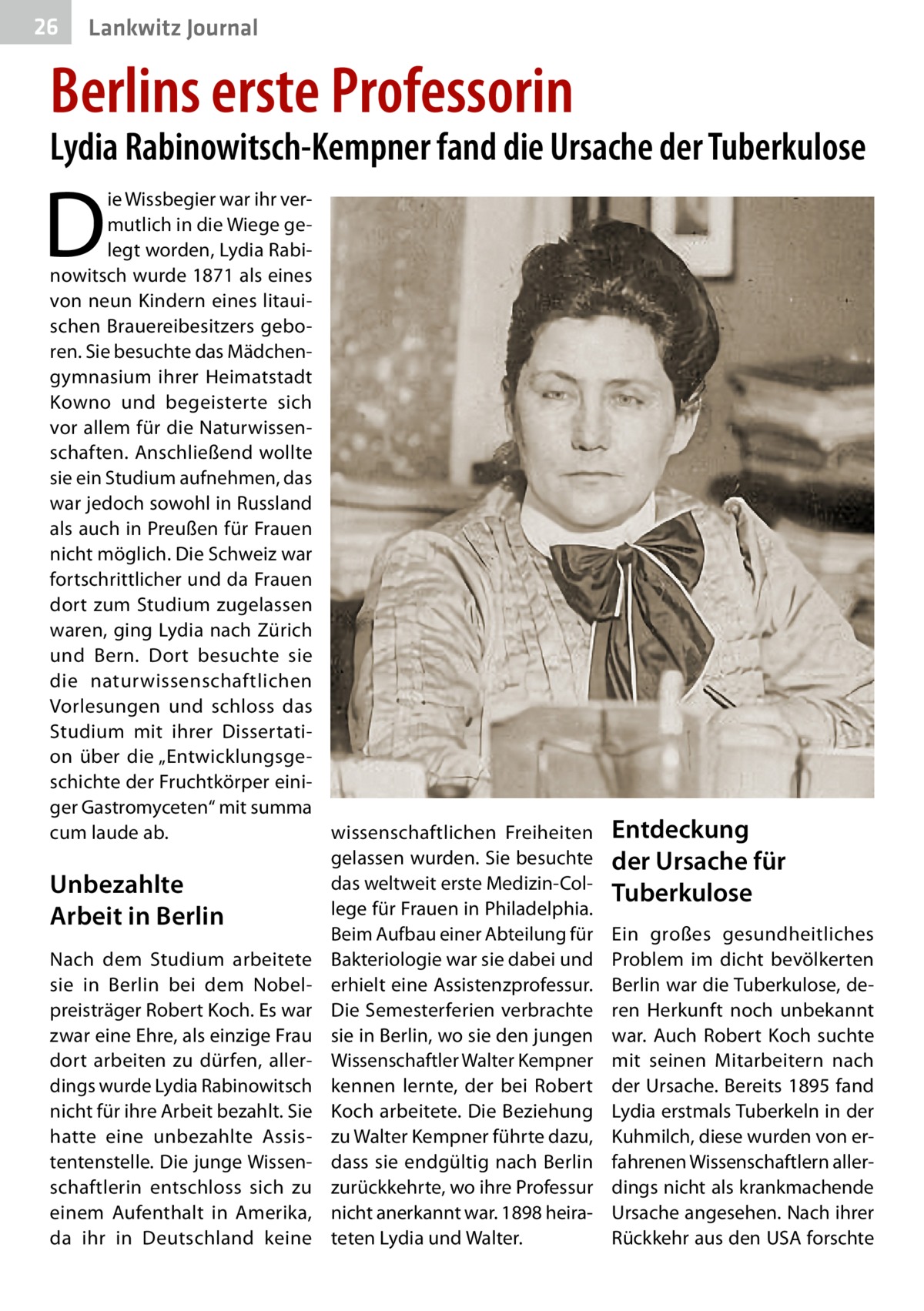 26  Lankwitz Journal  Berlins erste Professorin  Lydia Rabinowitsch-Kempner fand die Ursache der Tuberkulose  D  ie Wissbegier war ihr vermutlich in die Wiege gelegt worden, Lydia Rabinowitsch wurde 1871 als eines von neun Kindern eines litauischen Brauereibesitzers geboren. Sie besuchte das Mädchengymnasium ihrer Heimatstadt Kowno und begeisterte sich vor allem für die Naturwissenschaften. Anschließend wollte sie ein Studium aufnehmen, das war jedoch sowohl in Russland als auch in Preußen für Frauen nicht möglich. Die Schweiz war fortschrittlicher und da Frauen dort zum Studium zugelassen waren, ging Lydia nach Zürich und Bern. Dort besuchte sie die naturwissenschaftlichen Vorlesungen und schloss das Studium mit ihrer Dissertation über die „Entwicklungsgeschichte der Fruchtkörper einiger Gastromyceten“ mit summa cum laude ab. wissenschaftlichen Freiheiten gelassen wurden. Sie besuchte das weltweit erste Medizin-ColUnbezahlte lege für Frauen in Philadelphia. Arbeit in Berlin Beim Aufbau einer Abteilung für Nach dem Studium arbeitete Bakteriologie war sie dabei und sie in Berlin bei dem Nobel- erhielt eine Assistenzprofessur. preisträger Robert Koch. Es war Die Semesterferien verbrachte zwar eine Ehre, als einzige Frau sie in Berlin, wo sie den jungen dort arbeiten zu dürfen, aller- Wissenschaftler Walter Kempner dings wurde Lydia Rabinowitsch kennen lernte, der bei Robert nicht für ihre Arbeit bezahlt. Sie Koch arbeitete. Die Beziehung hatte eine unbezahlte Assis- zu Walter Kempner führte dazu, tentenstelle. Die junge Wissen- dass sie endgültig nach Berlin schaftlerin entschloss sich zu zurückkehrte, wo ihre Professur einem Aufenthalt in Amerika, nicht anerkannt war. 1898 heirada ihr in Deutschland keine teten Lydia und Walter.  Entdeckung der Ursache für Tuberkulose Ein großes gesundheitliches Problem im dicht bevölkerten Berlin war die Tuberkulose, deren Herkunft noch unbekannt war. Auch Robert Koch suchte mit seinen Mitarbeitern nach der Ursache. Bereits 1895 fand Lydia erstmals Tuberkeln in der Kuhmilch, diese wurden von erfahrenen Wissenschaftlern allerdings nicht als krankmachende Ursache angesehen. Nach ihrer Rückkehr aus den USA forschte