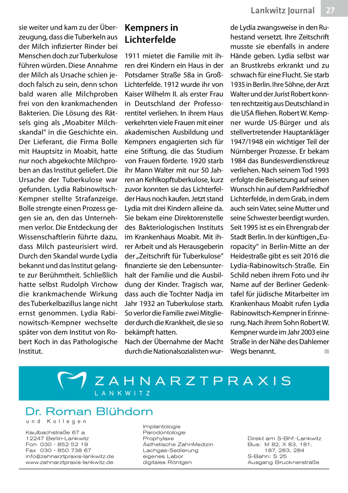 Lankwitz Journal sie weiter und kam zu der Überzeugung, dass die Tuberkeln aus der Milch infizierter Rinder bei Menschen doch zur Tuberkulose führen würden. Diese Annahme der Milch als Ursache schien jedoch falsch zu sein, denn schon bald waren alle Milchproben frei von den krankmachenden Bakterien. Die Lösung des Rätsels ging als „Moabiter Milchskandal“ in die Geschichte ein. Der Lieferant, die Firma Bolle mit Hauptsitz in Moabit, hatte nur noch abgekochte Milchproben an das Institut geliefert. Die Ursache der Tuberkulose war gefunden. Lydia RabinowitschKempner stellte Strafanzeige. Bolle strengte einen Prozess gegen sie an, den das Unternehmen verlor. Die Entdeckung der Wissenschaftlerin führte dazu, dass Milch pasteurisiert wird. Durch den Skandal wurde Lydia bekannt und das Institut gelangte zur Berühmtheit. Schließlich hatte selbst Rudolph Virchow die krankmachende Wirkung des Tuberkelbazillus lange nicht ernst genommen. Lydia Rabinowitsch-Kempner wechselte später von dem Institut von Robert Koch in das Pathologische Institut.  Kempners in Lichterfelde 1911 mietet die Familie mit ihren drei Kindern ein Haus in der Potsdamer Straße  58a in GroßLichterfelde. 1912 wurde ihr von Kaiser Wilhelm II. als erster Frau in Deutschland der Professorentitel verliehen. In ihrem Haus verkehrten viele Frauen mit einer akademischen Ausbildung und Kempners engagierten sich für eine Stiftung, die das Studium von Frauen förderte. 1920 starb ihr Mann Walter mit nur 50 Jahren an Kehlkopftuberkulose, kurz zuvor konnten sie das Lichterfelder Haus noch kaufen. Jetzt stand Lydia mit drei Kindern alleine da. Sie bekam eine Direktorenstelle des Bakteriologischen Instituts im Krankenhaus Moabit. Mit ihrer Arbeit und als Herausgeberin der „Zeitschrift für Tuberkulose“ finanzierte sie den Lebensunterhalt der Familie und die Ausbildung der Kinder. Tragisch war, dass auch die Tochter Nadja im Jahr 1932 an Tuberkulose starb. So verlor die Familie zwei Mitglieder durch die Krankheit, die sie so bekämpft hatten. Nach der Übernahme der Macht durch die Nationalsozialisten wur de Lydia zwangsweise in den Ruhestand versetzt. Ihre Zeitschrift musste sie ebenfalls in andere Hände geben. Lydia selbst war an Brustkrebs erkrankt und zu schwach für eine Flucht. Sie starb 1935 in Berlin. Ihre Söhne, der Arzt Walter und der Jurist Robert konnten rechtzeitig aus Deutschland in die USA fliehen. Robert W. Kempner wurde US-Bürger und als stellvertretender Hauptankläger 1947/1948 ein wichtiger Teil der Nürnberger Prozesse. Er bekam 1984 das Bundesverdienstkreuz verliehen. Nach seinem Tod 1993 erfolgte die Beisetzung auf seinen Wunsch hin auf dem Parkfriedhof Lichterfelde, in dem Grab, in dem auch sein Vater, seine Mutter und seine Schwester beerdigt wurden. Seit 1995 ist es ein Ehrengrab der Stadt Berlin. In der künftigen „Europacity“ in Berlin-Mitte an der Heidestraße gibt es seit 2016 die Lydia-Rabinowitsch-Straße. Ein Schild neben ihrem Foto und ihr Name auf der Berliner Gedenktafel für jüdische Mitarbeiter im Krankenhaus Moabit rufen Lydia Rabinowitsch-Kempner in Erinnerung. Nach ihrem Sohn Robert W. Kempner wurde im Jahr 2003 eine Straße in der Nähe des Dahlemer Wegs benannt.� ◾  Dr. Roman Blühdorn u n d  K o l l e g e n  Kaulbachstraße 67 a 12247 Berlin-Lankwitz Fon 030 - 852 52 19 Fax 030 - 850 738 67 info@zahnarztpraxis-lankwitz.de www.zahnarztpraxis-lankwitz.de  Implantologie Parodontologie Prophylaxe Ästhetische ZahnMedizin Lachgas-Sedierung eigenes Labor digitales Röntgen  27  Direkt am S-Bhf.-Lankwitz Bus: M 82, X 83, 181, 187, 283, 284 S-Bahn: S 25 Ausgang Brucknerstraße