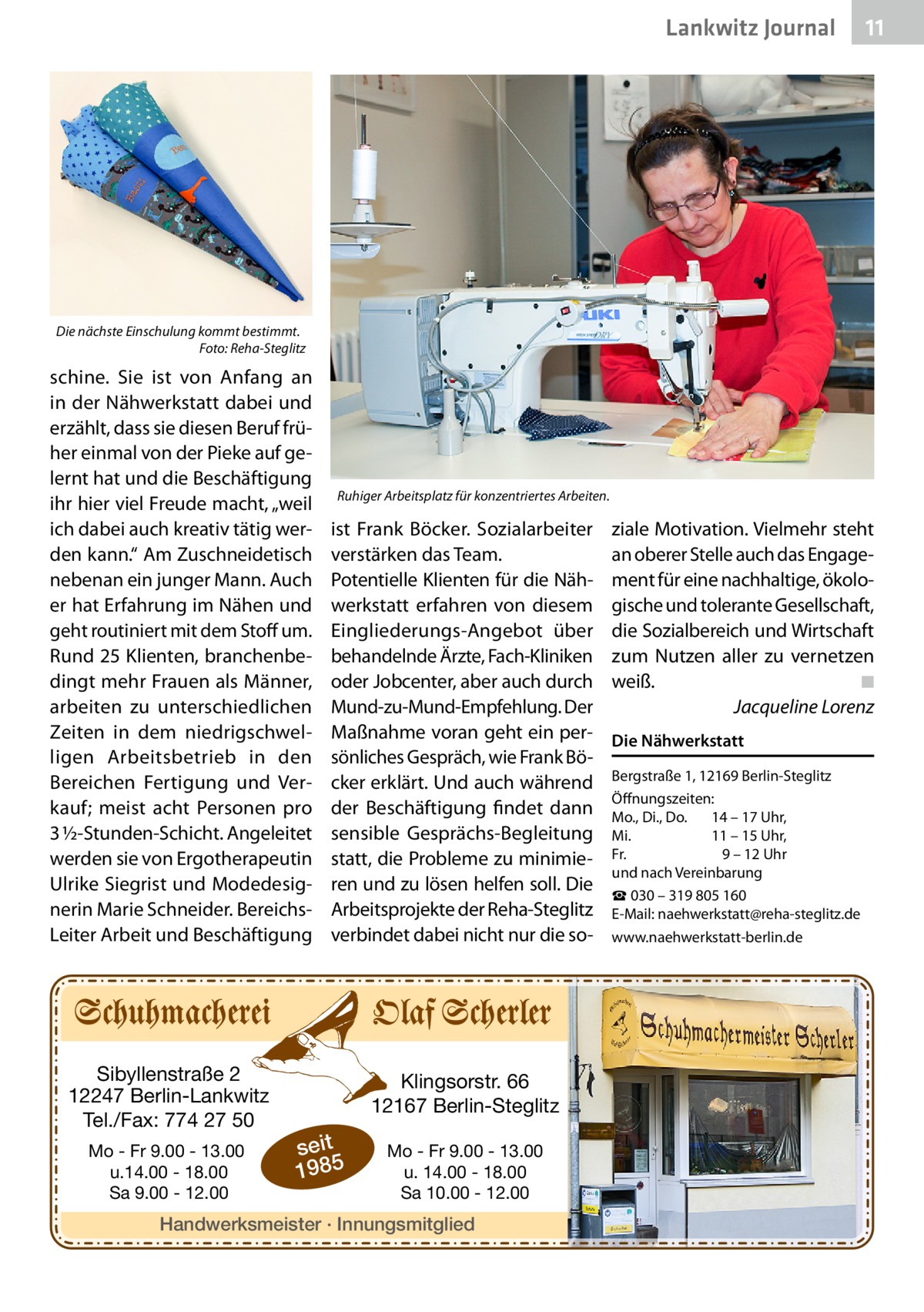 Lankwitz Journal  11  Die nächste Einschulung kommt bestimmt. � Foto: Reha-Steglitz  schine. Sie ist von Anfang an in der Nähwerkstatt dabei und erzählt, dass sie diesen Beruf früher einmal von der Pieke auf gelernt hat und die Beschäftigung ihr hier viel Freude macht, „weil ich dabei auch kreativ tätig werden kann.“ Am Zuschneidetisch nebenan ein junger Mann. Auch er hat Erfahrung im Nähen und geht routiniert mit dem Stoff um. Rund 25 Klienten, branchenbedingt mehr Frauen als Männer, arbeiten zu unterschiedlichen Zeiten in dem niedrigschwelligen Arbeitsbetrieb in den Bereichen Fertigung und Verkauf; meist acht Personen pro 3 ½-Stunden-Schicht. Angeleitet werden sie von Ergotherapeutin Ulrike Siegrist und Modedesignerin Marie Schneider. BereichsLeiter Arbeit und Beschäftigung  Sibyllenstraße 2 12247 Berlin-Lankwitz Tel./Fax: 774 27 50 Mo - Fr 9.00 - 13.00 u.14.00 - 18.00 Sa 9.00 - 12.00  Ruhiger Arbeitsplatz für konzentriertes Arbeiten.  ist Frank Böcker. Sozialarbeiter verstärken das Team. Potentielle Klienten für die Nähwerkstatt erfahren von diesem Eingliederungs-Angebot über behandelnde Ärzte, Fach-Kliniken oder Jobcenter, aber auch durch Mund-zu-Mund-Empfehlung. Der Maßnahme voran geht ein persönliches Gespräch, wie Frank Böcker erklärt. Und auch während der Beschäftigung findet dann sensible Gesprächs-Begleitung statt, die Probleme zu minimieren und zu lösen helfen soll. Die Arbeitsprojekte der Reha-Steglitz verbindet dabei nicht nur die so Klingsorstr. 66 12167 Berlin-Steglitz  seit 1985  Mo - Fr 9.00 - 13.00 u. 14.00 - 18.00 Sa 10.00 - 12.00  Handwerksmeister · Innungsmitglied  ziale Motivation. Vielmehr steht an oberer Stelle auch das Engagement für eine nachhaltige, ökologische und tolerante Gesellschaft, die Sozialbereich und Wirtschaft zum Nutzen aller zu vernetzen weiß.� ◾ � Jacqueline Lorenz Die Nähwerkstatt Bergstraße 1, 12169 Berlin-Steglitz Öffnungszeiten: Mo., Di., Do. 	 14 – 17 Uhr, Mi.	 11 – 15 Uhr, Fr.	 9 – 12 Uhr und nach Vereinbarung ☎ 030 – 319 805 160 E-Mail: naehwerkstatt@reha-steglitz.de www.naehwerkstatt-berlin.de