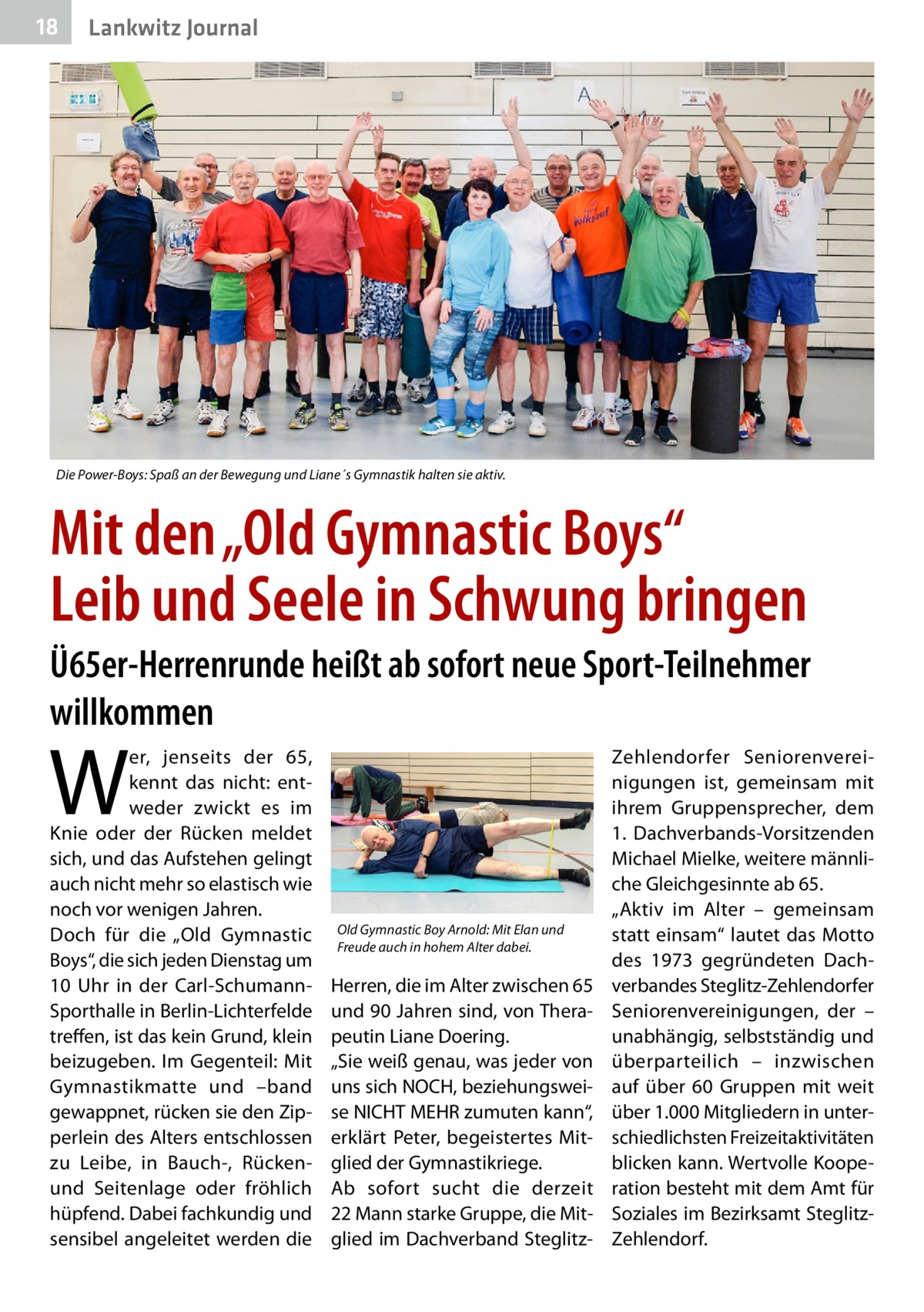 18  Lankwitz Journal  Die Power-Boys: Spaß an der Bewegung und Liane´s Gymnastik halten sie aktiv.  Mit den „Old Gymnastic Boys“ Leib und Seele in Schwung bringen Ü65er-Herrenrunde heißt ab sofort neue Sport-Teilnehmer willkommen  W  er, jenseits der 65, kennt das nicht: entweder zwickt es im Knie oder der Rücken meldet sich, und das Aufstehen gelingt auch nicht mehr so elastisch wie noch vor wenigen Jahren. Doch für die „Old Gymnastic Boys“, die sich jeden Dienstag um 10  Uhr in der Carl-SchumannSporthalle in Berlin-Lichterfelde treffen, ist das kein Grund, klein beizugeben. Im Gegenteil: Mit Gymnastikmatte und –band gewappnet, rücken sie den Zipperlein des Alters entschlossen zu Leibe, in Bauch-, Rückenund Seitenlage oder fröhlich hüpfend. Dabei fachkundig und sensibel angeleitet werden die  Old Gymnastic Boy Arnold: Mit Elan und Freude auch in hohem Alter dabei.  Herren, die im Alter zwischen 65 und 90 Jahren sind, von Therapeutin Liane Doering. „Sie weiß genau, was jeder von uns sich NOCH, beziehungsweise NICHT MEHR zumuten kann“, erklärt Peter, begeistertes Mitglied der Gymnastikriege. Ab sofort sucht die derzeit 22 Mann starke Gruppe, die Mitglied im Dachverband Steglitz Zehlendorfer Seniorenvereinigungen ist, gemeinsam mit ihrem Gruppensprecher, dem 1.  Dachverbands-Vorsitzenden Michael Mielke, weitere männliche Gleichgesinnte ab 65. „Aktiv im Alter – gemeinsam statt einsam“ lautet das Motto des 1973 gegründeten Dachverbandes Steglitz-Zehlendorfer Seniorenvereinigungen, der – unabhängig, selbstständig und überparteilich – inzwischen auf über 60  Gruppen mit weit über 1.000 Mitgliedern in unterschiedlichsten Freizeitaktivitäten blicken kann. Wertvolle Kooperation besteht mit dem Amt für Soziales im Bezirksamt SteglitzZehlendorf.