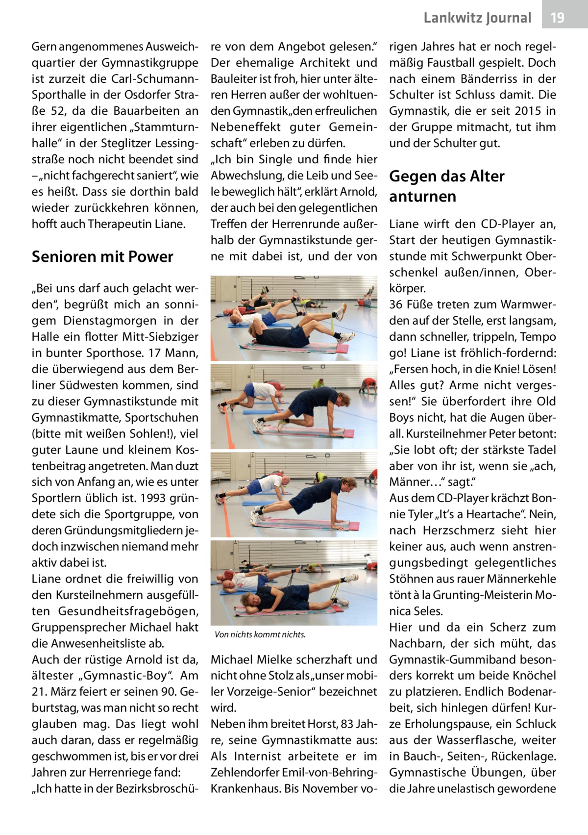 Lankwitz Journal Gern angenommenes Ausweichquartier der Gymnastikgruppe ist zurzeit die Carl-SchumannSporthalle in der Osdorfer Straße  52, da die Bauarbeiten an ihrer eigentlichen „Stammturnhalle“ in der Steglitzer Lessingstraße noch nicht beendet sind – „nicht fachgerecht saniert“, wie es heißt. Dass sie dorthin bald wieder zurückkehren können, hofft auch Therapeutin Liane.  Senioren mit Power „Bei uns darf auch gelacht werden“, begrüßt mich an sonnigem Dienstagmorgen in der Halle ein flotter Mitt-Siebziger in bunter Sporthose. 17 Mann, die überwiegend aus dem Berliner Südwesten kommen, sind zu dieser Gymnastikstunde mit Gymnastikmatte, Sportschuhen (bitte mit weißen Sohlen!), viel guter Laune und kleinem Kostenbeitrag angetreten. Man duzt sich von Anfang an, wie es unter Sportlern üblich ist. 1993 gründete sich die Sportgruppe, von deren Gründungsmitgliedern jedoch inzwischen niemand mehr aktiv dabei ist. Liane ordnet die freiwillig von den Kursteilnehmern ausgefüllten Gesundheitsfragebögen, Gruppensprecher Michael hakt die Anwesenheitsliste ab. Auch der rüstige Arnold ist da, ältester „Gymnastic-Boy“. Am 21. März feiert er seinen 90. Geburtstag, was man nicht so recht glauben mag. Das liegt wohl auch daran, dass er regelmäßig geschwommen ist, bis er vor drei Jahren zur Herrenriege fand: „Ich hatte in der Bezirksbroschü re von dem Angebot gelesen.“ Der ehemalige Architekt und Bauleiter ist froh, hier unter älteren Herren außer der wohltuenden Gymnastik „den erfreulichen Nebeneffekt guter Gemeinschaft“ erleben zu dürfen. „Ich bin Single und finde hier Abwechslung, die Leib und Seele beweglich hält“, erklärt Arnold, der auch bei den gelegentlichen Treffen der Herrenrunde außerhalb der Gymnastikstunde gerne mit dabei ist, und der von  Von nichts kommt nichts.  Michael Mielke scherzhaft und nicht ohne Stolz als „unser mobiler Vorzeige-Senior“ bezeichnet wird. Neben ihm breitet Horst, 83 Jahre, seine Gymnastikmatte aus: Als Internist arbeitete er im Zehlendorfer Emil-von-BehringKrankenhaus. Bis November vo 19  rigen Jahres hat er noch regelmäßig Faustball gespielt. Doch nach einem Bänderriss in der Schulter ist Schluss damit. Die Gymnastik, die er seit 2015 in der Gruppe mitmacht, tut ihm und der Schulter gut.  Gegen das Alter anturnen Liane wirft den CD-Player an, Start der heutigen Gymnastikstunde mit Schwerpunkt Oberschenkel außen/innen, Oberkörper. 36 Füße treten zum Warmwerden auf der Stelle, erst langsam, dann schneller, trippeln, Tempo go! Liane ist fröhlich-fordernd: „Fersen hoch, in die Knie! Lösen! Alles gut? Arme nicht vergessen!“ Sie überfordert ihre Old Boys nicht, hat die Augen überall. Kursteilnehmer Peter betont: „Sie lobt oft; der stärkste Tadel aber von ihr ist, wenn sie „ach, Männer…“ sagt.“ Aus dem CD-Player krächzt Bonnie Tyler „It‘s a Heartache“. Nein, nach Herzschmerz sieht hier keiner aus, auch wenn anstrengungsbedingt gelegentliches Stöhnen aus rauer Männerkehle tönt à la Grunting-Meisterin Monica Seles. Hier und da ein Scherz zum Nachbarn, der sich müht, das Gymnastik-Gummiband besonders korrekt um beide Knöchel zu platzieren. Endlich Bodenarbeit, sich hinlegen dürfen! Kurze Erholungspause, ein Schluck aus der Wasserflasche, weiter in Bauch-, Seiten-, Rückenlage. Gymnastische Übungen, über die Jahre unelastisch gewordene