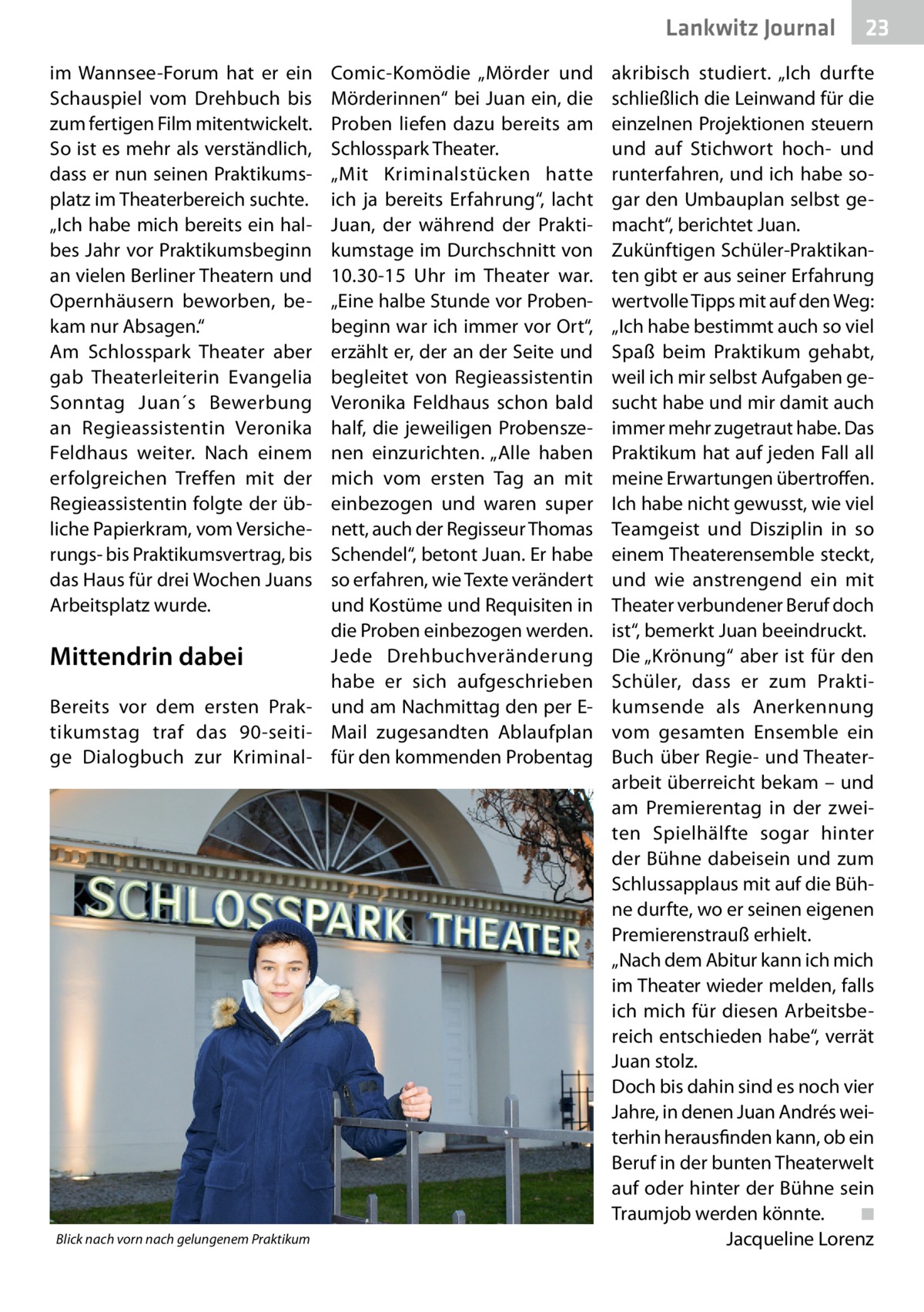 Lankwitz Journal im Wannsee-Forum hat er ein Schauspiel vom Drehbuch bis zum fertigen Film mitentwickelt. So ist es mehr als verständlich, dass er nun seinen Praktikumsplatz im Theaterbereich suchte. „Ich habe mich bereits ein halbes Jahr vor Praktikumsbeginn an vielen Berliner Theatern und Opernhäusern beworben, bekam nur Absagen.“ Am Schlosspark Theater aber gab Theaterleiterin Evangelia Sonntag Juan´s Bewerbung an Regieassistentin Veronika Feldhaus weiter. Nach einem erfolgreichen Treffen mit der Regieassistentin folgte der übliche Papierkram, vom Versicherungs- bis Praktikumsvertrag, bis das Haus für drei Wochen Juans Arbeitsplatz wurde.  Comic-Komödie „Mörder und Mörderinnen“ bei Juan ein, die Proben liefen dazu bereits am Schlosspark Theater. „Mit Kriminalstücken hatte ich ja bereits Erfahrung“, lacht Juan, der während der Praktikumstage im Durchschnitt von 10.30-15  Uhr im Theater war. „Eine halbe Stunde vor Probenbeginn war ich immer vor Ort“, erzählt er, der an der Seite und begleitet von Regieassistentin Veronika Feldhaus schon bald half, die jeweiligen Probenszenen einzurichten. „Alle haben mich vom ersten Tag an mit einbezogen und waren super nett, auch der Regisseur Thomas Schendel“, betont Juan. Er habe so erfahren, wie Texte verändert und Kostüme und Requisiten in die Proben einbezogen werden. Jede Drehbuchveränderung Mittendrin dabei habe er sich aufgeschrieben Bereits vor dem ersten Prak- und am Nachmittag den per Etikumstag traf das 90-seiti- Mail zugesandten Ablaufplan ge Dialogbuch zur Kriminal-­ für den kommenden Probentag  Blick nach vorn nach gelungenem Praktikum  23  akribisch studiert. „Ich durfte schließlich die Leinwand für die einzelnen Projektionen steuern und auf Stichwort hoch- und runterfahren, und ich habe sogar den Umbauplan selbst gemacht“, berichtet Juan. Zukünftigen Schüler-Praktikanten gibt er aus seiner Erfahrung wertvolle Tipps mit auf den Weg: „Ich habe bestimmt auch so viel Spaß beim Praktikum gehabt, weil ich mir selbst Aufgaben gesucht habe und mir damit auch immer mehr zugetraut habe. Das Praktikum hat auf jeden Fall all meine Erwartungen übertroffen. Ich habe nicht gewusst, wie viel Teamgeist und Disziplin in so einem Theater­ensemble steckt, und wie anstrengend ein mit Theater verbundener Beruf doch ist“, bemerkt Juan beeindruckt. Die „Krönung“ aber ist für den Schüler, dass er zum Praktikumsende als Anerkennung vom gesamten Ensemble ein Buch über Regie- und Theaterarbeit überreicht bekam – und am Premierentag in der zweiten Spielhälfte sogar hinter der Bühne dabeisein und zum Schlussapplaus mit auf die Bühne durfte, wo er seinen eigenen Premierenstrauß erhielt. „Nach dem Abitur kann ich mich im Theater wieder melden, falls ich mich für diesen Arbeitsbereich entschieden habe“, verrät Juan stolz. Doch bis dahin sind es noch vier Jahre, in denen Juan Andrés weiterhin herausfinden kann, ob ein Beruf in der bunten Theaterwelt auf oder hinter der Bühne sein Traumjob werden könnte.� ◾ � Jacqueline Lorenz