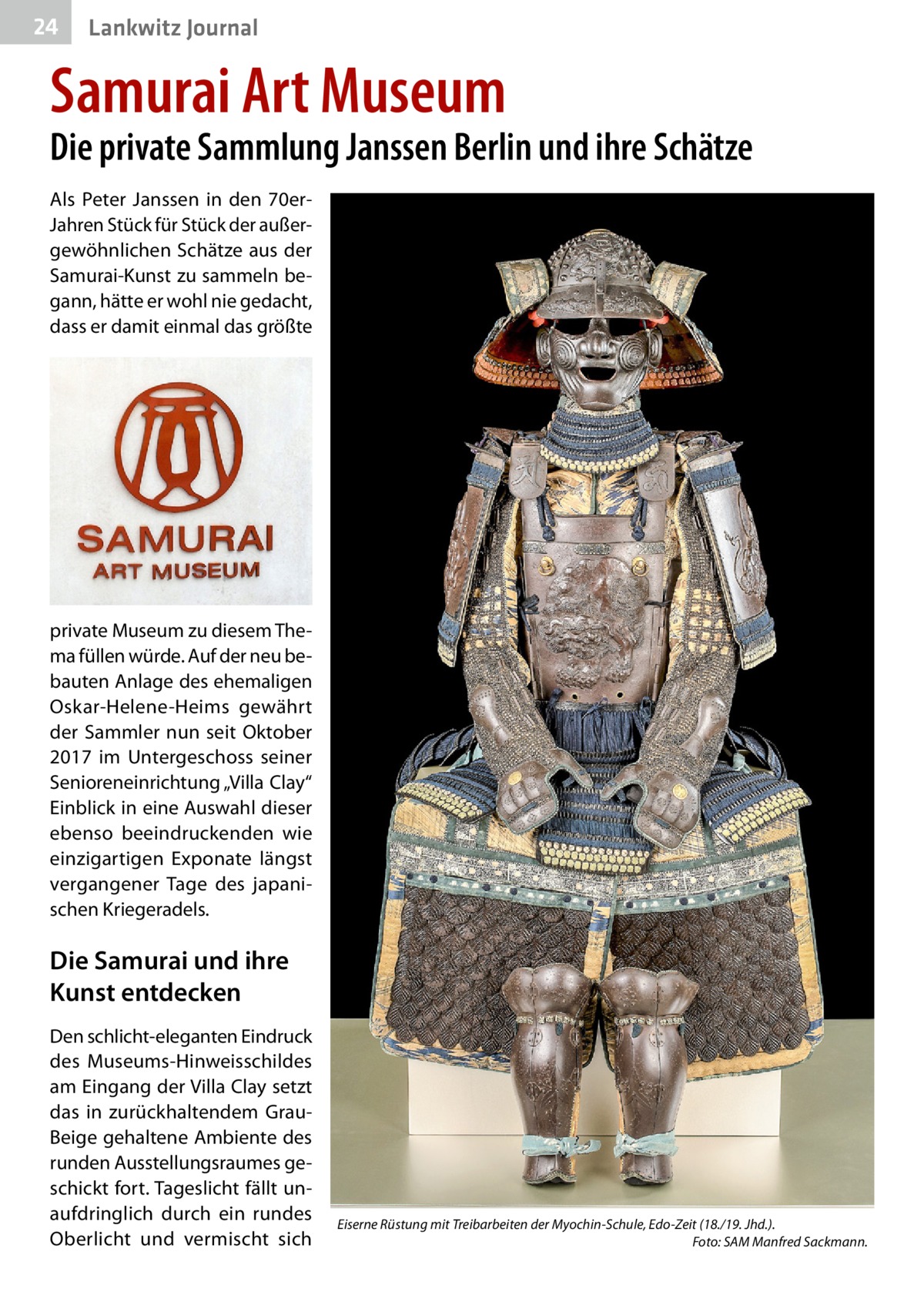 24  Lankwitz Journal  Samurai Art Museum  Die private Sammlung Janssen Berlin und ihre Schätze Als Peter Janssen in den 70erJahren Stück für Stück der außergewöhnlichen Schätze aus der Samurai-Kunst zu sammeln begann, hätte er wohl nie gedacht, dass er damit einmal das größte  private Museum zu diesem Thema füllen würde. Auf der neu bebauten Anlage des ehemaligen Oskar-Helene-Heims gewährt der Sammler nun seit Oktober 2017 im Untergeschoss seiner Senioreneinrichtung „Villa Clay“ Einblick in eine Auswahl dieser ebenso beeindruckenden wie einzigartigen Exponate längst vergangener Tage des japanischen Kriegeradels.  Die Samurai und ihre Kunst entdecken Den schlicht-eleganten Eindruck des Museums-Hinweisschildes am Eingang der Villa Clay setzt das in zurückhaltendem GrauBeige gehaltene Ambiente des runden Ausstellungsraumes geschickt fort. Tageslicht fällt unaufdringlich durch ein rundes Oberlicht und vermischt sich  Eiserne Rüstung mit Treibarbeiten der Myochin-Schule, Edo-Zeit (18./19. Jhd.). � Foto: SAM Manfred Sackmann.