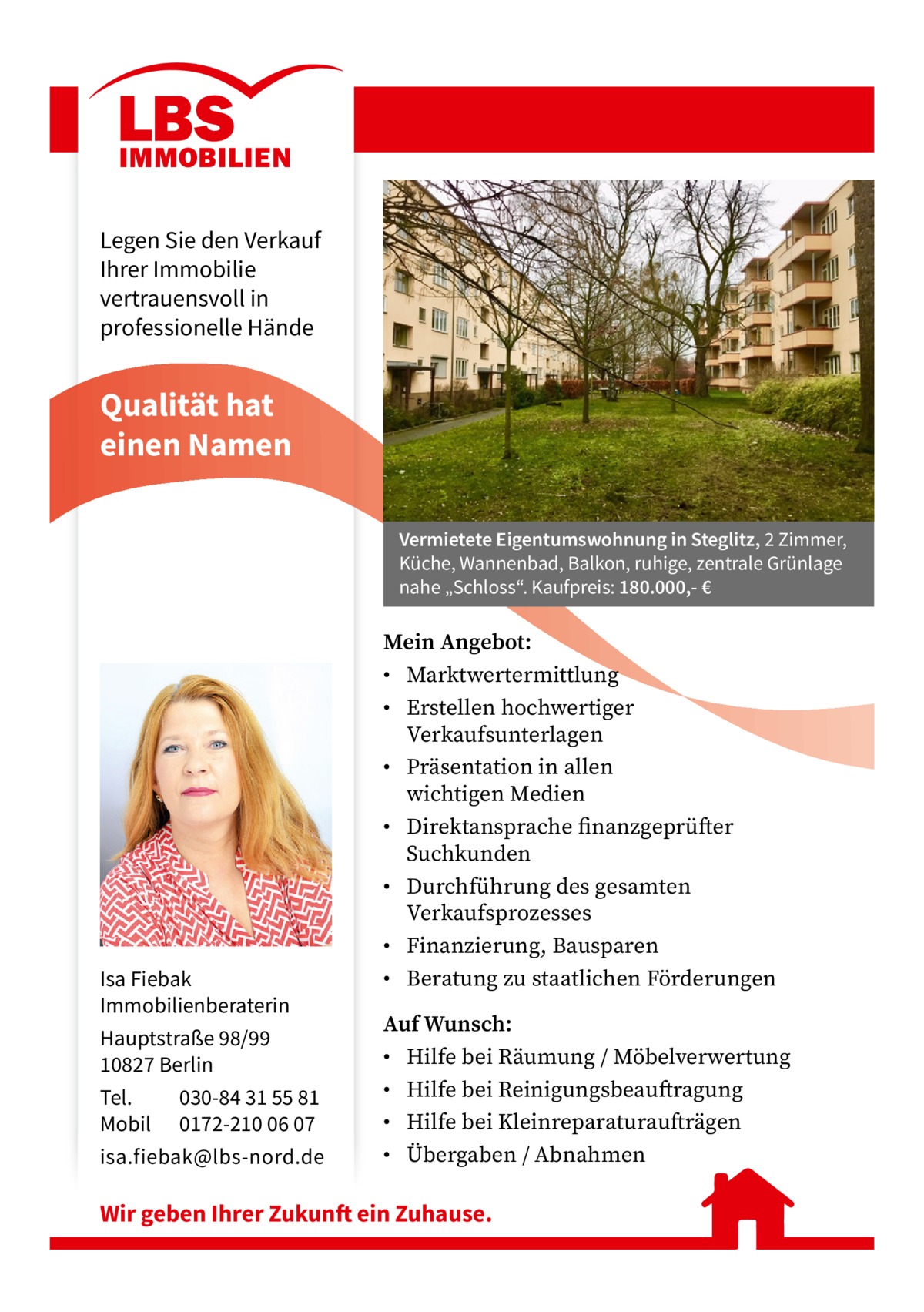 Legen Sie den Verkauf Ihrer Immobilie vertrauensvoll in professionelle Hände  Qualität hat einen Namen Vermietete Eigentumswohnung in Steglitz, 2 Zimmer, Küche, Wannenbad, Balkon, ruhige, zentrale Grünlage nahe „Schloss“. Kaufpreis: 180.000,- €  Isa Fiebak Immobilienberaterin Hauptstraße 98/99 10827 Berlin Tel. 030-84 31 55 81 Mobil 0172-210 06 07 isa.fiebak@lbs-nord.de  Mein Angebot: • Marktwertermittlung • Erstellen hochwertiger Verkaufsunterlagen • Präsentation in allen wichtigen Medien • Direktansprache finanzgeprüfter Suchkunden • Durchführung des gesamten Verkaufsprozesses • Finanzierung, Bausparen • Beratung zu staatlichen Förderungen Auf Wunsch: • Hilfe bei Räumung / Möbelverwertung • Hilfe bei Reinigungsbeauftragung • Hilfe bei Kleinreparaturaufträgen • Übergaben / Abnahmen  Wir geben Ihrer Zukunft ein Zuhause.