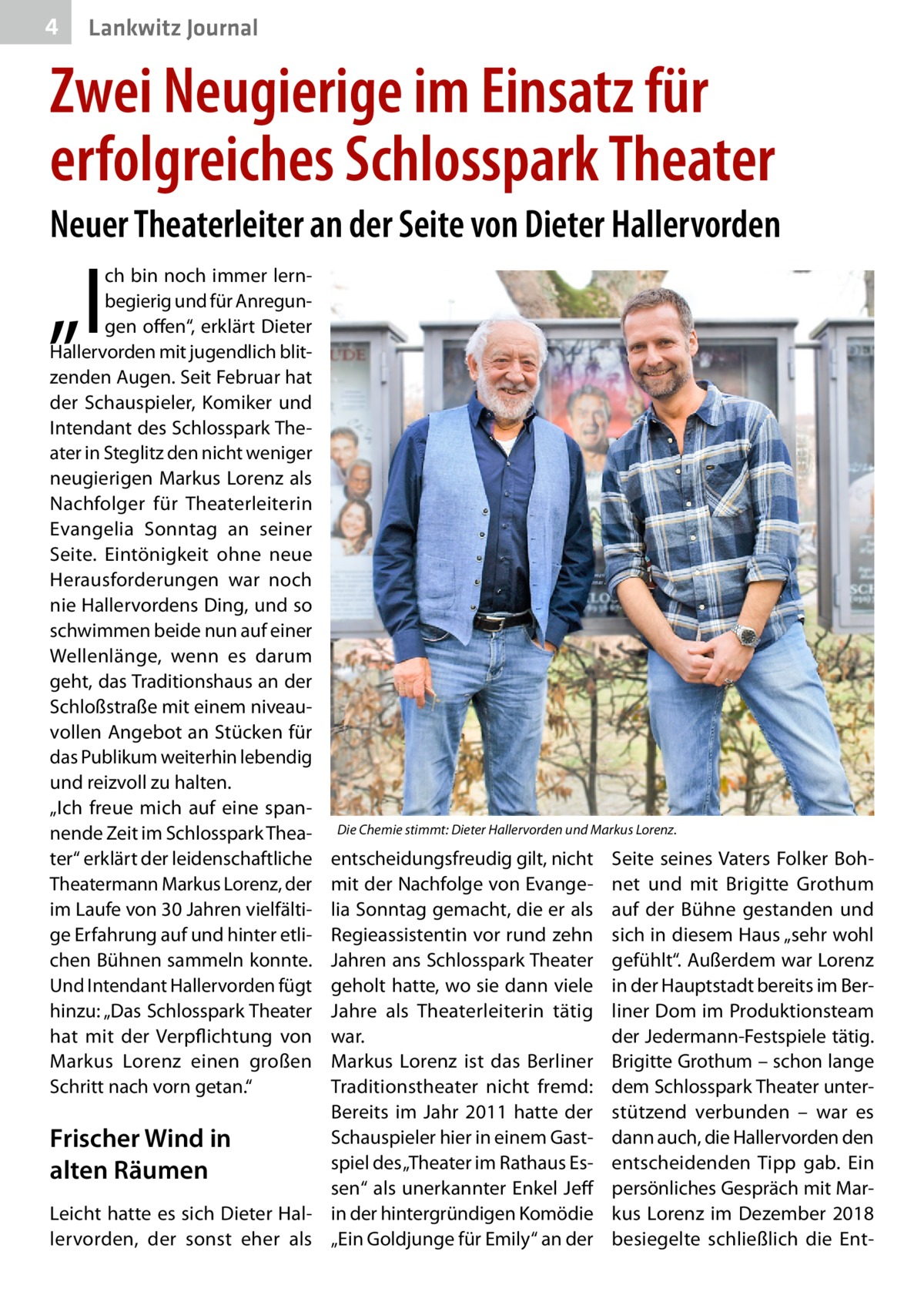 4  Lankwitz Journal  Zwei Neugierige im Einsatz für erfolgreiches Schlosspark Theater Neuer Theaterleiter an der Seite von Dieter Hallervorden  „I  ch bin noch immer lernbegierig und für Anregungen offen“, erklärt Dieter Hallervorden mit jugendlich blitzenden Augen. Seit Februar hat der Schauspieler, Komiker und Intendant des Schlosspark Theater in Steglitz den nicht weniger neugierigen Markus Lorenz als Nachfolger für Theaterleiterin Evangelia Sonntag an seiner Seite. Eintönigkeit ohne neue Herausforderungen war noch nie Hallervordens Ding, und so schwimmen beide nun auf einer Wellenlänge, wenn es darum geht, das Traditionshaus an der Schloßstraße mit einem niveauvollen Angebot an Stücken für das Publikum weiterhin lebendig und reizvoll zu halten. „Ich freue mich auf eine spannende Zeit im Schlosspark Theater“ erklärt der leidenschaftliche Theatermann Markus Lorenz, der im Laufe von 30 Jahren vielfältige Erfahrung auf und hinter etlichen Bühnen sammeln konnte. Und Intendant Hallervorden fügt hinzu: „Das Schlosspark Theater hat mit der Verpflichtung von Markus Lorenz einen großen Schritt nach vorn getan.“  Die Chemie stimmt: Dieter Hallervorden und Markus Lorenz.  entscheidungsfreudig gilt, nicht mit der Nachfolge von Evangelia Sonntag gemacht, die er als Regieassistentin vor rund zehn Jahren ans Schlosspark Theater geholt hatte, wo sie dann viele Jahre als Theaterleiterin tätig war. Markus Lorenz ist das Berliner Traditionstheater nicht fremd: Bereits im Jahr  2011 hatte der Schauspieler hier in einem GastFrischer Wind in spiel des „Theater im Rathaus Esalten Räumen sen“ als unerkannter Enkel Jeff Leicht hatte es sich Dieter Hal- in der hintergründigen Komödie lervorden, der sonst eher als „Ein Goldjunge für Emily“ an der  Seite seines Vaters Folker Bohnet und mit Brigitte Grothum auf der Bühne gestanden und sich in diesem Haus „sehr wohl gefühlt“. Außerdem war Lorenz in der Hauptstadt bereits im Berliner Dom im Produktionsteam der Jedermann-Festspiele tätig. Brigitte Grothum – schon lange dem Schlosspark Theater unterstützend verbunden – war es dann auch, die Hallervorden den entscheidenden Tipp gab. Ein persönliches Gespräch mit Markus Lorenz im Dezember 2018 besiegelte schließlich die En