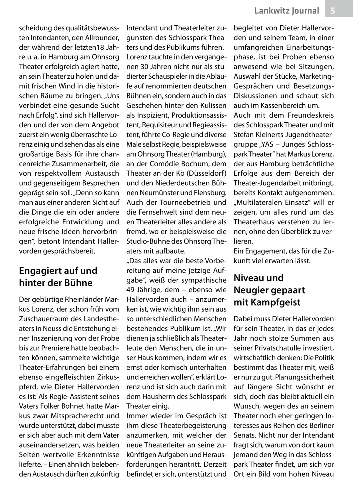 Lankwitz Journal scheidung des qualitätsbewussten Intendanten, den Allrounder, der während der letzten18 Jahre u. a. in Hamburg am Ohnsorg Theater erfolgreich agiert hatte, an sein Theater zu holen und damit frischen Wind in die historischen Räume zu bringen. „Uns verbindet eine gesunde Sucht nach Erfolg“, sind sich Hallervorden und der von dem Angebot zuerst ein wenig überraschte Lorenz einig und sehen das als eine großartige Basis für ihre chancenreiche Zusammenarbeit, die von respektvollem Austausch und gegenseitigem Besprechen geprägt sein soll. „Denn so kann man aus einer anderen Sicht auf die Dinge die ein oder andere erfolgreiche Entwicklung und neue frische Ideen hervorbringen“, betont Intendant Hallervorden gesprächsbereit.  Engagiert auf und hinter der Bühne Der gebürtige Rheinländer Markus Lorenz, der schon früh vom Zuschauerraum des Landestheaters in Neuss die Entstehung einer Inszenierung von der Probe bis zur Premiere hatte beobachten können, sammelte wichtige Theater-Erfahrungen bei einem ebenso eingefleischten Zirkuspferd, wie Dieter Hallervorden es ist: Als Regie-Assistent seines Vaters Folker Bohnet hatte Markus zwar Mitspracherecht und wurde unterstützt, dabei musste er sich aber auch mit dem Vater auseinandersetzen, was beiden Seiten wertvolle Erkenntnisse lieferte. – Einen ähnlich belebenden Austausch dürften zukünftig  Intendant und Theaterleiter zugunsten des Schlosspark Theaters und des Publikums führen. Lorenz tauchte in den vergangenen 30 Jahren nicht nur als studierter Schauspieler in die Abläufe auf renommierten deutschen Bühnen ein, sondern auch in das Geschehen hinter den Kulissen als Inspizient, Produktionsassistent, Requisiteur und Regieassistent, führte Co-Regie und diverse Male selbst Regie, beispielsweise am Ohnsorg Theater (Hamburg), an der Comödie Bochum, dem Theater an der Kö (Düsseldorf ) und den Niederdeutschen Bühnen Neumünster und Flensburg. Auch der Tourneebetrieb und die Fernsehwelt sind dem neuen Theaterleiter alles andere als fremd, wo er beispielsweise die Studio-Bühne des Ohnsorg Theaters mit aufbaute. „Das alles war die beste Vorbereitung auf meine jetzige Aufgabe“, weiß der sympathische 49-Jährige, dem – ebenso wie Hallervorden auch – anzumerken ist, wie wichtig ihm sein aus so unterschiedlichen Menschen bestehendes Publikum ist. „Wir dienen ja schließlich als Theaterleute den Menschen, die in unser Haus kommen, indem wir es ernst oder komisch unterhalten und erreichen wollen“, erklärt Lorenz und ist sich auch darin mit dem Hausherrn des Schlosspark Theater einig. Immer wieder im Gespräch ist ihm diese Theaterbegeisterung anzumerken, mit welcher der neue Theaterleiter an seine zukünftigen Aufgaben und Herausforderungen herantritt. Derzeit befindet er sich, unterstützt und  5  begleitet von Dieter Hallervorden und seinem Team, in einer umfangreichen Einarbeitungsphase, ist bei Proben ebenso anwesend wie bei Sitzungen, Auswahl der Stücke, MarketingGesprächen und BesetzungsDiskussionen und schaut sich auch im Kassenbereich um. Auch mit dem Freundeskreis des Schlosspark Theater und mit Stefan Kleinerts Jugendtheatergruppe „YAS – Junges Schlosspark Theater“ hat Markus Lorenz, der aus Hamburg beträchtliche Erfolge aus dem Bereich der Theater-Jugendarbeit mitbringt, bereits Kontakt aufgenommen. „Multilateralen Einsatz“ will er zeigen, um alles rund um das Theaterhaus verstehen zu lernen, ohne den Überblick zu verlieren. Ein Engagement, das für die Zukunft viel erwarten lässt.  Niveau und Neugier gepaart mit Kampfgeist Dabei muss Dieter Hallervorden für sein Theater, in das er jedes Jahr noch stolze Summen aus seiner Privatschatulle investiert, wirtschaftlich denken: Die Politik bestimmt das Theater mit, weiß er nur zu gut. Planungssicherheit auf längere Sicht wünscht er sich, doch das bleibt aktuell ein Wunsch, wegen des an seinem Theater noch eher geringen Interesses aus Reihen des Berliner Senats. Nicht nur der Intendant fragt sich, warum von dort kaum jemand den Weg in das Schlosspark Theater findet, um sich vor Ort ein Bild vom hohen Niveau