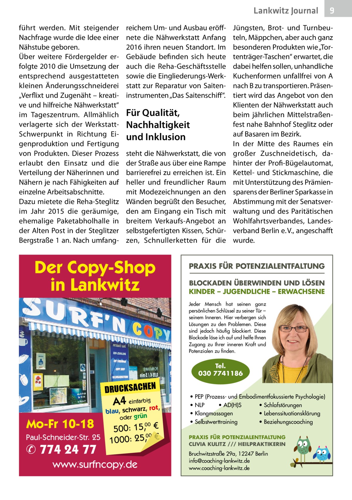 Lankwitz Journal führt werden. Mit steigender Nachfrage wurde die Idee einer Nähstube geboren. Über weitere Fördergelder erfolgte 2010 die Umsetzung der entsprechend ausgestatteten kleinen Änderungsschneiderei „Verflixt und Zugenäht – kreative und hilfreiche Nähwerkstatt“ im Tageszentrum. Allmählich verlagerte sich der WerkstattSchwerpunkt in Richtung Eigenproduktion und Fertigung von Produkten. Dieser Prozess erlaubt den Einsatz und die Verteilung der Näherinnen und Nähern je nach Fähigkeiten auf einzelne Arbeitsabschnitte. Dazu mietete die Reha-Steglitz im Jahr 2015 die geräumige, ehemalige Paketabholhalle in der Alten Post in der Steglitzer Bergstraße 1 an. Nach umfang reichem Um- und Ausbau eröffnete die Nähwerkstatt Anfang 2016 ihren neuen Standort. Im Gebäude befinden sich heute auch die Reha-Geschäftsstelle sowie die Eingliederungs-Werkstatt zur Reparatur von Saiteninstrumenten „Das Saitenschiff“.  Für Qualität, Nachhaltigkeit und Inklusion steht die Nähwerkstatt, die von der Straße aus über eine Rampe barrierefrei zu erreichen ist. Ein heller und freundlicher Raum mit Modezeichnungen an den Wänden begrüßt den Besucher, den am Eingang ein Tisch mit breitem Verkaufs-Angebot an selbstgefertigten Kissen, Schürzen, Schnullerketten für die  Der Copy-Shop in Lankwitz  Jüngsten, Brot- und Turnbeuteln, Mäppchen, aber auch ganz besonderen Produkten wie „Tortenträger-Taschen“ erwartet, die dabei helfen sollen, unhandliche Kuchenformen unfallfrei von A nach B zu transportieren. Präsentiert wird das Angebot von den Klienten der Nähwerkstatt auch beim jährlichen Mittelstraßenfest nahe Bahnhof Steglitz oder auf Basaren im Bezirk. In der Mitte des Raumes ein großer Zuschneidetisch, dahinter der Profi-Bügelautomat, Kettel- und Stickmaschine, die mit Unterstützung des Prämiensparens der Berliner Sparkasse in Abstimmung mit der Senatsverwaltung und des Paritätischen Wohlfahrtsverbandes, Landesverband Berlin e. V., angeschafft wurde.  PRAXIS FÜR POTENZIALENTFALTUNG BLOCKADEN ÜBERWINDEN UND LÖSEN KINDER – JUGENDLICHE – ERWACHSENE Jeder Mensch hat seinen ganz persönlichen Schlüssel zu seiner Tür – seinem Inneren. Hier verbergen sich Lösungen zu den Problemen. Diese sind jedoch häufig blockiert. Diese Blockade löse ich auf und helfe Ihnen Zugang zu Ihrer inneren Kraft und Potenzialen zu finden.  Tel. 030 7741186  DRUCKSACHEN  A4 einfarz,bigrot,  Mo-Fr 10-18  blau, schwar oder grün  00 500: 15, € Paul-Schneider-Str. 25 1000: 25,00 €  ✆ 774 24 77  www.surfncopy.de  9  • PEP (Prozess- und Embodimentfokussierte Psychologie) • NLP • AD(H)S • Schlafstörungen • Klangmassagen • Lebenssituationsklärung • Selbstwerttraining • Beziehungscoaching PRAXIS FÜR POTENZIALENTFALTUNG CLIVIA KULITZ /// HEILPRAKTIKERIN  Bruchwitzstraße 29a, 12247 Berlin info@coaching-lankwitz.de www.coaching-lankwitz.de