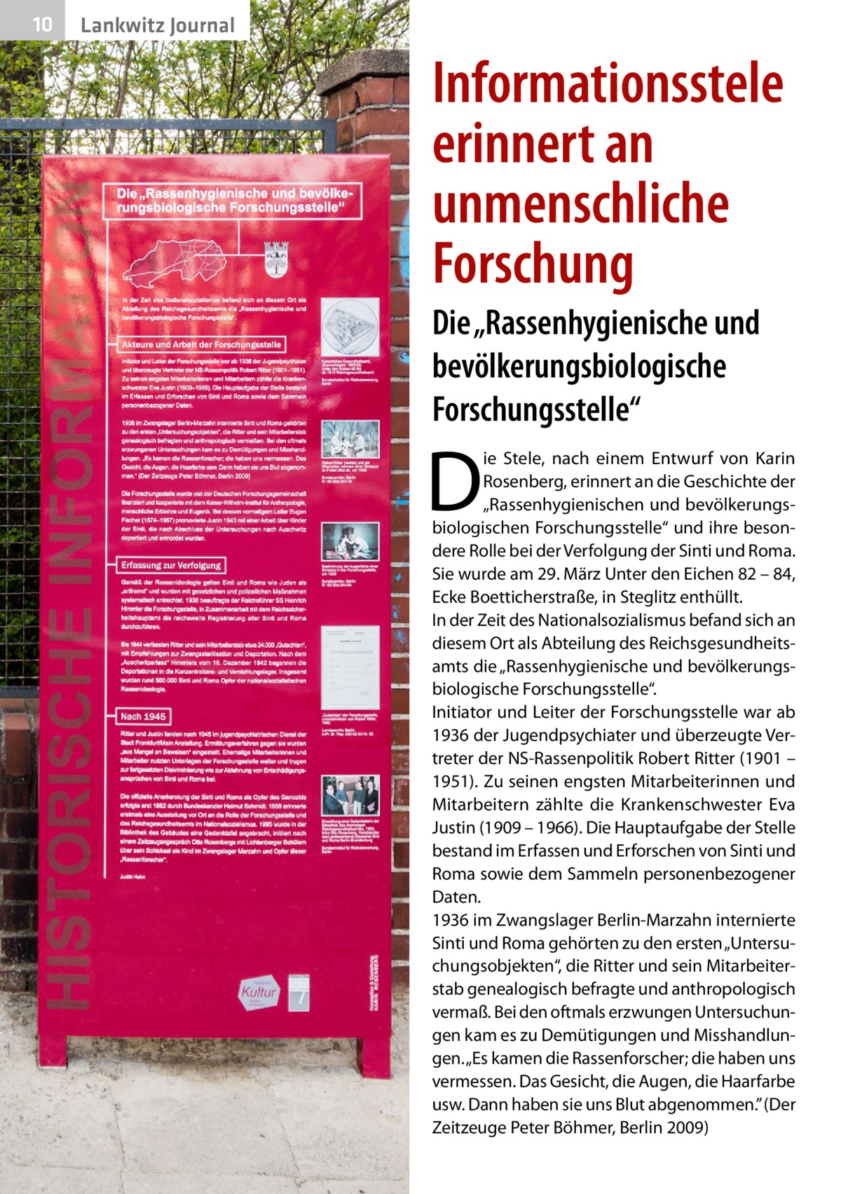 10  Gesundheit Lankwitz Journal  Informationsstele erinnert an unmenschliche Forschung Die „Rassenhygienische und bevölkerungsbiologische Forschungsstelle“  D  ie Stele, nach einem Entwurf von Karin Rosenberg, erinnert an die Geschichte der „Rassenhygienischen und bevölkerungsbiologischen Forschungsstelle“ und ihre besondere Rolle bei der Verfolgung der Sinti und Roma. Sie wurde am 29. März Unter den Eichen 82 – 84, Ecke Boetticherstraße, in Steglitz enthüllt. In der Zeit des Nationalsozialismus befand sich an diesem Ort als Abteilung des Reichsgesundheitsamts die „Rassenhygienische und bevölkerungsbiologische Forschungsstelle“. Initiator und Leiter der Forschungsstelle war ab 1936 der Jugendpsychiater und überzeugte Vertreter der NS-Rassenpolitik Robert Ritter (1901 – 1951). Zu seinen engsten Mitarbeiterinnen und Mitarbeitern zählte die Krankenschwester Eva Justin (1909 – 1966). Die Hauptaufgabe der Stelle bestand im Erfassen und Erforschen von Sinti und Roma sowie dem Sammeln personenbezogener Daten. 1936 im Zwangslager Berlin-Marzahn internierte Sinti und Roma gehörten zu den ersten „Untersuchungsobjekten“, die Ritter und sein Mitarbeiterstab genealogisch befragte und anthropologisch vermaß. Bei den oftmals erzwungen Untersuchungen kam es zu Demütigungen und Misshandlungen. „Es kamen die Rassenforscher; die haben uns vermessen. Das Gesicht, die Augen, die Haarfarbe usw. Dann haben sie uns Blut abgenommen.” (Der Zeitzeuge Peter Böhmer, Berlin 2009)