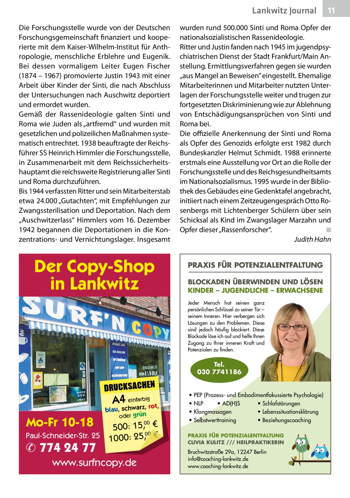 Lankwitz Journal Die Forschungsstelle wurde von der Deutschen Forschungsgemeinschaft finanziert und kooperierte mit dem Kaiser-Wilhelm-Institut für Anthropologie, menschliche Erblehre und Eugenik. Bei dessen vormaligem Leiter Eugen Fischer (1874 – 1967) promovierte Justin 1943 mit einer Arbeit über Kinder der Sinti, die nach Abschluss der Untersuchungen nach Auschwitz deportiert und ermordet wurden. Gemäß der Rassenideologie galten Sinti und Roma wie Juden als „artfremd“ und wurden mit gesetzlichen und polizeilichen Maßnahmen systematisch entrechtet. 1938 beauftragte der Reichsführer SS Heinrich Himmler die Forschungsstelle, in Zusammenarbeit mit dem Reichssicherheitshauptamt die reichsweite Registrierung aller Sinti und Roma durchzuführen. Bis 1944 verfassten Ritter und sein Mitarbeiterstab etwa 24.000 „Gutachten“, mit Empfehlungen zur Zwangssterilisation und Deportation. Nach dem „Auschwitzerlass“ Himmlers vom 16. Dezember 1942 begannen die Deportationen in die Konzentrations- und Vernichtungslager. Insgesamt  Der Copy-Shop in Lankwitz  wurden rund 500.000 Sinti und Roma Opfer der nationalsozialistischen Rassenideologie. Ritter und Justin fanden nach 1945 im jugendpsychiatrischen Dienst der Stadt Frankfurt/Main Anstellung. Ermittlungsverfahren gegen sie wurden „aus Mangel an Beweisen” eingestellt. Ehemalige Mitarbeiterinnen und Mitarbeiter nutzten Unterlagen der Forschungsstelle weiter und trugen zur fortgesetzten Diskriminierung wie zur Ablehnung von Entschädigungsansprüchen von Sinti und Roma bei. Die offizielle Anerkennung der Sinti und Roma als Opfer des Genozids erfolgte erst 1982 durch Bundeskanzler Helmut Schmidt. 1988 erinnerte erstmals eine Ausstellung vor Ort an die Rolle der Forschungsstelle und des Reichsgesundheitsamts im Nationalsozialismus. 1995 wurde in der Bibliothek des Gebäudes eine Gedenktafel angebracht, initiiert nach einem Zeitzeugengespräch Otto Rosenbergs mit Lichtenberger Schülern über sein Schicksal als Kind im Zwangslager Marzahn und Opfer dieser „Rassenforscher“.� ◾ � Judith Hahn PRAXIS FÜR POTENZIALENTFALTUNG BLOCKADEN ÜBERWINDEN UND LÖSEN KINDER – JUGENDLICHE – ERWACHSENE Jeder Mensch hat seinen ganz persönlichen Schlüssel zu seiner Tür – seinem Inneren. Hier verbergen sich Lösungen zu den Problemen. Diese sind jedoch häufig blockiert. Diese Blockade löse ich auf und helfe Ihnen Zugang zu Ihrer inneren Kraft und Potenzialen zu finden.  Tel. 030 7741186  DRUCKSACHEN  A4 einfarz,bigrot,  Mo-Fr 10-18  blau, schwar oder grün  00 500: 15, € Paul-Schneider-Str. 25 1000: 25,00 €  ✆ 774 24 77  www.surfncopy.de  11  • PEP (Prozess- und Embodimentfokussierte Psychologie) • NLP • AD(H)S • Schlafstörungen • Klangmassagen • Lebenssituationsklärung • Selbstwerttraining • Beziehungscoaching PRAXIS FÜR POTENZIALENTFALTUNG CLIVIA KULITZ /// HEILPRAKTIKERIN  Bruchwitzstraße 29a, 12247 Berlin info@coaching-lankwitz.de www.coaching-lankwitz.de