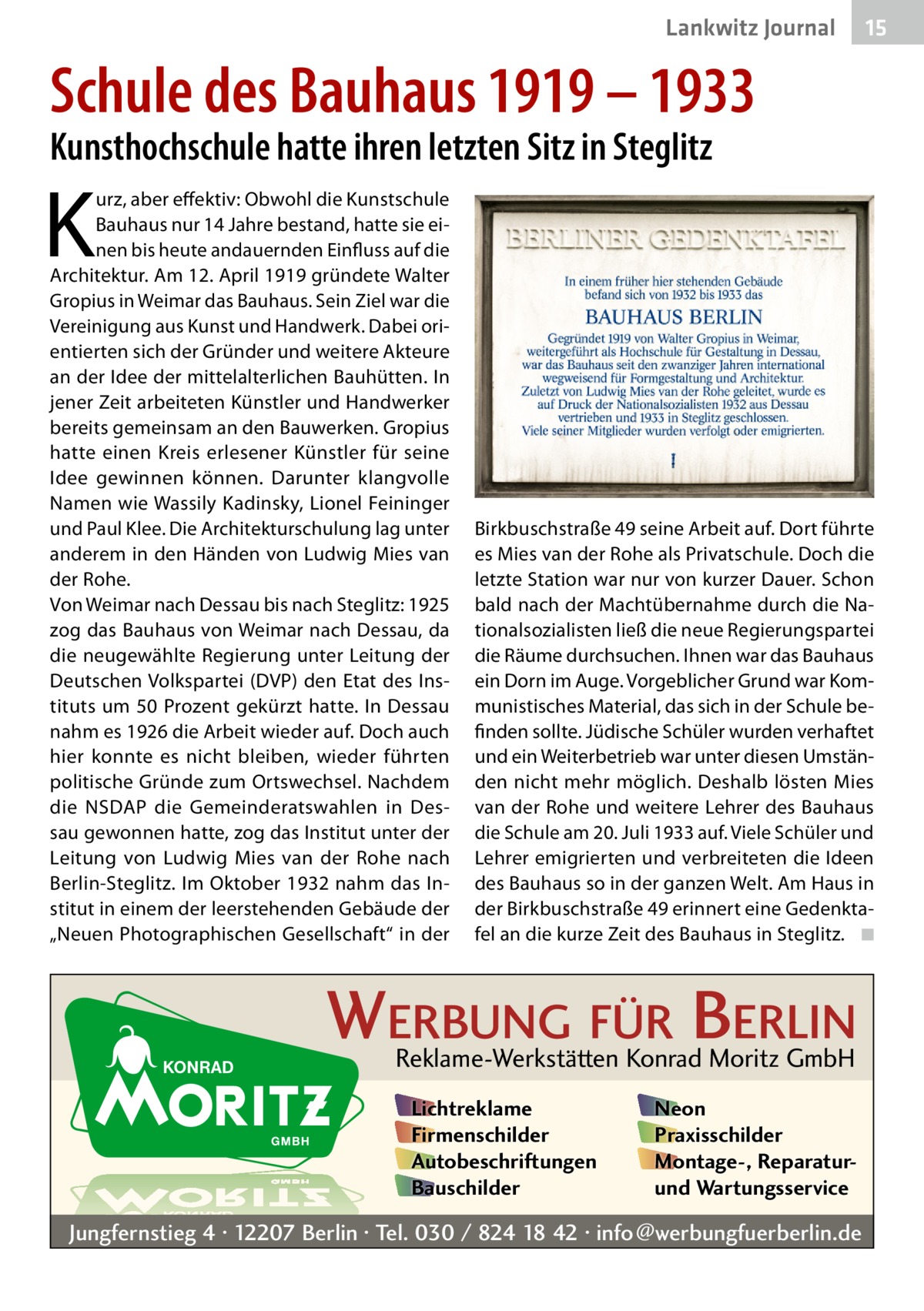 Lankwitz Journal  15  Schule des Bauhaus 1919 – 1933 Kunsthochschule hatte ihren letzten Sitz in Steglitz  K  urz, aber effektiv: Obwohl die Kunstschule Bauhaus nur 14 Jahre bestand, hatte sie einen bis heute andauernden Einfluss auf die Architektur. Am 12. April 1919 gründete Walter Gropius in Weimar das Bauhaus. Sein Ziel war die Vereinigung aus Kunst und Handwerk. Dabei orientierten sich der Gründer und weitere Akteure an der Idee der mittelalterlichen Bauhütten. In jener Zeit arbeiteten Künstler und Handwerker bereits gemeinsam an den Bauwerken. Gropius hatte einen Kreis erlesener Künstler für seine Idee gewinnen können. Darunter klangvolle Namen wie Wassily Kadinsky, Lionel Feininger und Paul Klee. Die Architekturschulung lag unter anderem in den Händen von Ludwig Mies van der Rohe. Von Weimar nach Dessau bis nach Steglitz: 1925 zog das Bauhaus von Weimar nach Dessau, da die neugewählte Regierung unter Leitung der Deutschen Volkspartei (DVP) den Etat des Instituts um 50 Prozent gekürzt hatte. In Dessau nahm es 1926 die Arbeit wieder auf. Doch auch hier konnte es nicht bleiben, wieder führten politische Gründe zum Ortswechsel. Nachdem die NSDAP die Gemeinderatswahlen in Dessau gewonnen hatte, zog das Institut unter der Leitung von Ludwig Mies van der Rohe nach Berlin-Steglitz. Im Oktober 1932 nahm das Institut in einem der leerstehenden Gebäude der „Neuen Photographischen Gesellschaft“ in der  Birkbuschstraße 49 seine Arbeit auf. Dort führte es Mies van der Rohe als Privatschule. Doch die letzte Station war nur von kurzer Dauer. Schon bald nach der Machtübernahme durch die Nationalsozialisten ließ die neue Regierungspartei die Räume durchsuchen. Ihnen war das Bauhaus ein Dorn im Auge. Vorgeblicher Grund war Kommunistisches Material, das sich in der Schule befinden sollte. Jüdische Schüler wurden verhaftet und ein Weiterbetrieb war unter diesen Umständen nicht mehr möglich. Deshalb lösten Mies van der Rohe und weitere Lehrer des Bauhaus die Schule am 20. Juli 1933 auf. Viele Schüler und Lehrer emigrierten und verbreiteten die Ideen des Bauhaus so in der ganzen Welt. Am Haus in der Birkbuschstraße 49 erinnert eine Gedenktafel an die kurze Zeit des Bauhaus in Steglitz. � ◾  WERBUNG FÜR BERLIN Reklame-Werkstätten Konrad Moritz GmbH Lichtreklame Firmenschilder Autobeschriftungen Bauschilder  Neon Praxisschilder Montage-, Reparaturund Wartungsservice  Jungfernstieg 4 · 12207 Berlin · Tel. 030 / 824 18 42 · info@werbungfuerberlin.de