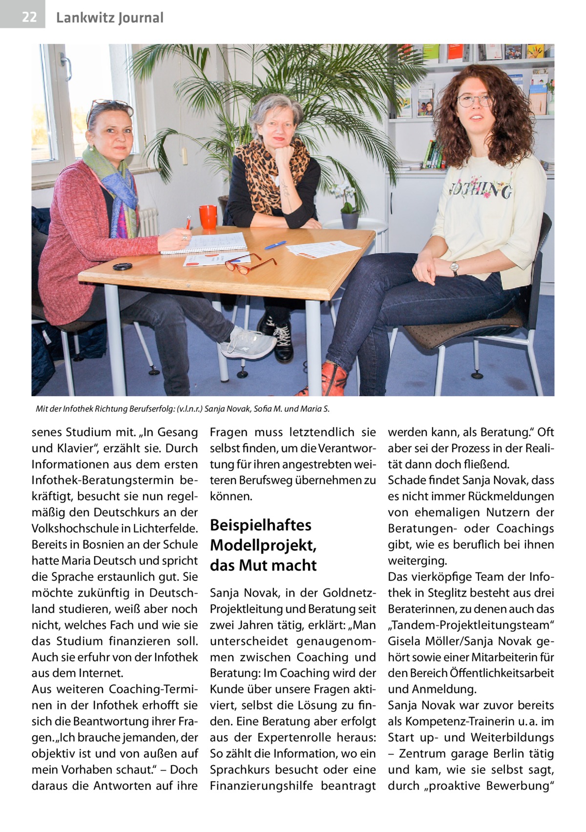 22  Lankwitz Journal  Mit der Infothek Richtung Berufserfolg: (v.l.n.r.) Sanja Novak, Sofia M. und Maria S.  senes Studium mit. „In Gesang und Klavier“, erzählt sie. Durch Informationen aus dem ersten Infothek-Beratungstermin bekräftigt, besucht sie nun regelmäßig den Deutschkurs an der Volkshochschule in Lichterfelde. Bereits in Bosnien an der Schule hatte Maria Deutsch und spricht die Sprache erstaunlich gut. Sie möchte zukünftig in Deutschland studieren, weiß aber noch nicht, welches Fach und wie sie das Studium finanzieren soll. Auch sie erfuhr von der Infothek aus dem Internet. Aus weiteren Coaching-Terminen in der Infothek erhofft sie sich die Beantwortung ihrer Fragen. „Ich brauche jemanden, der objektiv ist und von außen auf mein Vorhaben schaut.“ – Doch daraus die Antworten auf ihre  Fragen muss letztendlich sie selbst finden, um die Verantwortung für ihren angestrebten weiteren Berufsweg übernehmen zu können.  Beispielhaftes Modellprojekt, das Mut macht Sanja Novak, in der GoldnetzProjektleitung und Beratung seit zwei Jahren tätig, erklärt: „Man unterscheidet genaugenommen zwischen Coaching und Beratung: Im Coaching wird der Kunde über unsere Fragen aktiviert, selbst die Lösung zu finden. Eine Beratung aber erfolgt aus der Expertenrolle heraus: So zählt die Information, wo ein Sprachkurs besucht oder eine Finanzierungshilfe beantragt  werden kann, als Beratung.“ Oft aber sei der Prozess in der Realität dann doch fließend. Schade findet Sanja Novak, dass es nicht immer Rückmeldungen von ehemaligen Nutzern der Beratungen- oder Coachings gibt, wie es beruflich bei ihnen weiterging. Das vierköpfige Team der Infothek in Steglitz besteht aus drei Beraterinnen, zu denen auch das „Tandem-Projektleitungsteam“ Gisela Möller/Sanja Novak gehört sowie einer Mitarbeiterin für den Bereich Öffentlichkeitsarbeit und Anmeldung. Sanja Novak war zuvor bereits als Kompetenz-Trainerin u. a. im Start up- und Weiterbildungs – Zentrum garage Berlin tätig und kam, wie sie selbst sagt, durch „proaktive Bewerbung“