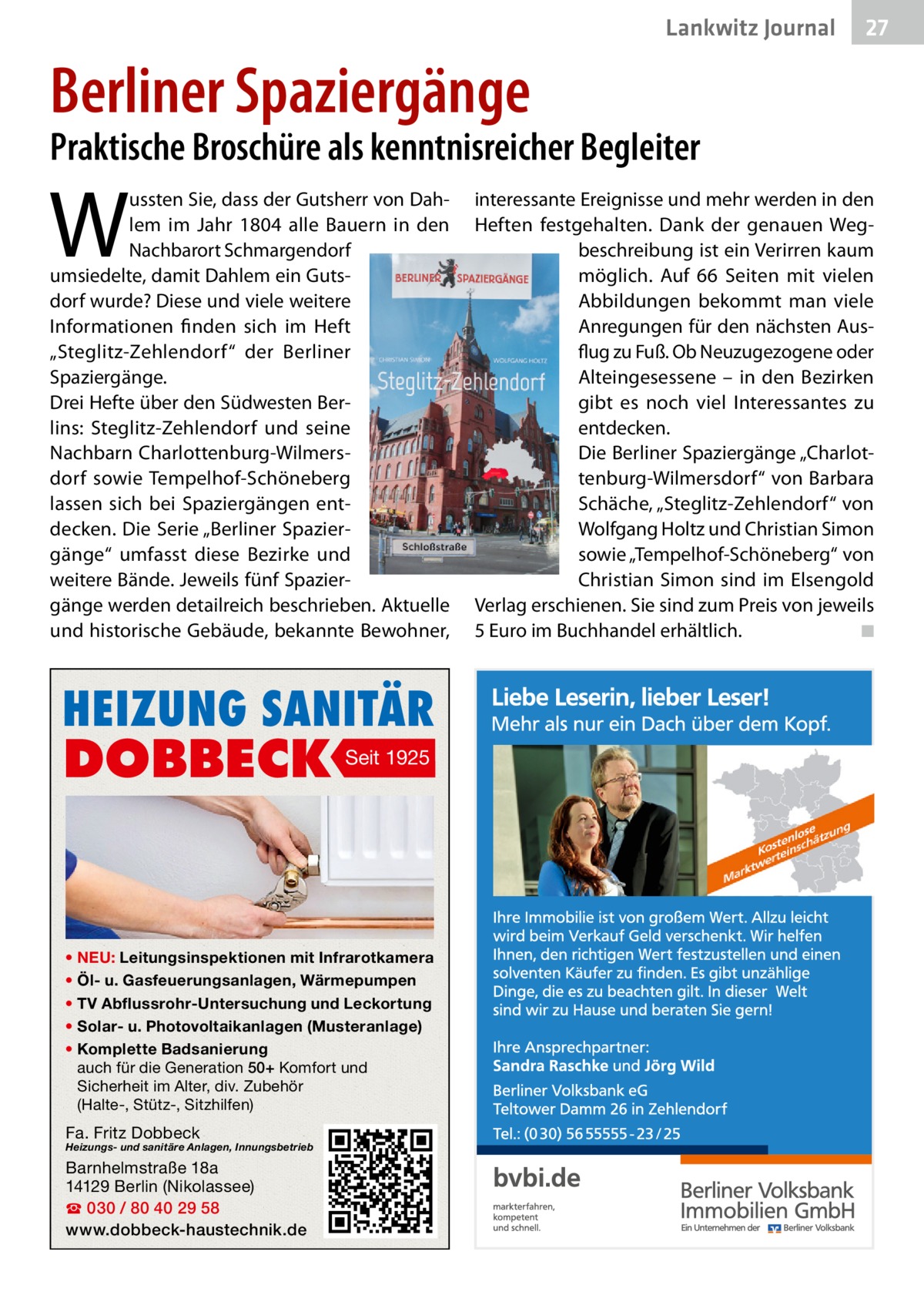 Lankwitz Journal  27  Berliner Spaziergänge  Praktische Broschüre als kenntnisreicher Begleiter  W  ussten Sie, dass der Gutsherr von Dahlem im Jahr 1804 alle Bauern in den Nachbarort Schmargendorf umsiedelte, damit Dahlem ein Gutsdorf wurde? Diese und viele weitere Informationen finden sich im Heft „Steglitz-Zehlendorf“ der Berliner Spaziergänge. Drei Hefte über den Südwesten Berlins: Steglitz-Zehlendorf und seine Nachbarn Charlottenburg-Wilmersdorf sowie Tempelhof-Schöneberg lassen sich bei Spaziergängen entdecken. Die Serie „Berliner Spaziergänge“ umfasst diese Bezirke und weitere Bände. Jeweils fünf Spaziergänge werden detailreich beschrieben. Aktuelle und historische Gebäude, bekannte Bewohner,  HEIZUNG SANITÄR  DOBBECK  Seit 1925  • NEU: Leitungsinspektionen mit Infrarotkamera • Öl- u. Gasfeuerungsanlagen, Wärmepumpen • TV Abflussrohr-Untersuchung und Leckortung • Solar- u. Photovoltaikanlagen (Musteranlage) • Komplette Badsanierung auch für die Generation 50+ Komfort und Sicherheit im Alter, div. Zubehör (Halte-, Stütz-, Sitzhilfen)  Fa. Fritz Dobbeck  Heizungs- und sanitäre Anlagen, Innungsbetrieb  Barnhelmstraße 18a 14129 Berlin (Nikolassee) ☎ 030 / 80 40 29 58 www.dobbeck-haustechnik.de  interessante Ereignisse und mehr werden in den Heften festgehalten. Dank der genauen Wegbeschreibung ist ein Verirren kaum möglich. Auf 66  Seiten mit vielen Abbildungen bekommt man viele Anregungen für den nächsten Ausflug zu Fuß. Ob Neuzugezogene oder Alteingesessene – in den Bezirken gibt es noch viel Interessantes zu entdecken. Die Berliner Spaziergänge „Charlottenburg-Wilmersdorf“ von Barbara Schäche, „Steglitz-Zehlendorf“ von Wolfgang Holtz und Christian Simon sowie „Tempelhof-Schöneberg“ von Christian Simon sind im Elsengold Verlag erschienen. Sie sind zum Preis von jeweils 5 Euro im Buchhandel erhältlich. � ◾